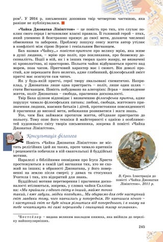 245
ðîì1. Ó 2014 ð. ïèñüìåííèê äîïîâíèâ òâіð ÷åòâåðòîþ ÷àñòèíîþ, ÿêà
ðàíіøå íå ïóáëіêóâàëàñÿ.
«×àéêà Äæîíàòàí Ëіâіíґñòîí» – öå ïîâіñò
òü ï
ïðî òèõ, õòî ñëóõàє ïî-
êëèê ñâîãî ñåðöÿ і âñòàíîâëþє âëàñíі ïðàâèëà
à. Її
ї ãîëîâíèé ãåðîé – ïòàõ,
ÿêèé óïåâíåíî é áåçñòðàøíî ïðÿìóє äî ñâîє
єї ì
ìåòè, äîëàþ÷è ÷èñëåííі
îáìåæåííÿ òà çàáîðîíè. Ïðîáëåìó ïîøóêó ñ
ñåíñó æèòòÿ àâòîð óòіëþє
â êîíôëіêòі ìіæ ñіðîþ Çãðàєþ і ãåíіàëüíèì Â
Âèãíàíöåì.
à å
Áàõ íàçâàâ «×àéêó…» ïîâіñòþ-ïðèò÷åþ ïðî âåëèêó ìðіþ, ÿêà æèâå
ðî âåëèêó ìðіþ ÿêà æèâå
â äóøі ëþäèíè, – ìðіþ ïðî ïîëіò, ïðî ïîêëèêàííÿ, ïðî áåçìåæíó äî-
ñêîíàëіñòü. Ïîäії â íіé, ÿê і â іíøèõ òâîðàõ öüîãî æàíðó, íå âèçíà÷åíі
íі õðîíîëîãі÷íî, íі ïðîñòîðîâî. Ïîëüîòè ÷àéîê âіäáóâàþòüñÿ ïðîñòî íàä
ìîðåì, ïîçà ÷àñîì. Ïðèò÷îâèé õàðàêòåð ìàє і ñþæåò. Âіí äîâîëі ïðî-
ñòèé, àëå ïåðåêàçàòè éîãî íåëåãêî, àäæå ãëèáèííèé, ôіëîñîôñüêèé çìіñò
ïðèò÷і ìàє îñÿãíóòè ñàì ÷èòà÷.
ßê ó áóäü-ÿêіé ïðèò÷і, ãåðîї òâîðó çìàëüîâàíі ñõåìàòè÷íî. Íàïðè-
êëàä, ó Äæîíàòàíà ëèøå îäíà ïðèñòðàñòü – ïîëіò, ëèøå îäèí øëÿõ –
ñòàòè Âèãíàíöåì. Ïîâіñòü ïîáóäîâàíî íà àëåãîðіÿõ: Çãðàÿ – ïîâñÿêäåííå
æèòòÿ, ïîëіò Äæîíàòàíà – ñâîáîäà, ïðàãíåííÿ äîñêîíàëîñòі.
Òâіð Áàõà öіëêîì âіäïîâіäàє і âèçíà÷åííþ ôіëîñîôñüêà ïðèò÷à, àäæå
ïîðóøóє ÷èìàëî ôіëîñîôñüêèõ ïèòàíü: ëþáîâі, ñâîáîäè, æèòòєâîãî ïðè-
çíà÷åííÿ ëþäèíè, âçàєìèí áàòüêіâ і äіòåé, ïðîòèñòîÿííÿ ïîâñÿêäåííîñòі
é ïðàãíåííÿ äî âèñîêîї ìåòè, íåáàæàííÿ ðîçâèâàòèñÿ і æàãè çíàíü.
Óñå, ÷èì Áàõ çàéìàâñÿ ïðîòÿãîì æèòòÿ, îá’єäíàíå ïðèñòðàñòþ äî
ïîëüîòó. Òîìó îïèñ éîãî òåõíіêè é ìàéñòåðíîñòі є îäíієþ ç îñîáëèâîñ-
òåé õóäîæíüîãî ñâіòó òâîðіâ ïèñüìåííèêà, çîêðåìà é ïîâіñòі «×àéêà
Äæîíàòàí Ëіâіíґñòîí».
Êîíñóëüòàöіÿ ôіëîëîãà
Ïîâіñòü «×àéêà Äæîíàòàí Ëіâіíґñòîí» íå ìіñ
òèòü ðåëіãіéíèõ іäåé ÿê òàêèõ, ïðîòå ÷èìàëî êðèòèêіâ
і ðåöåíçåíòіâ ïîáà÷èëè â íіé єâàíãåëüñüêі é áóääіéñüê
ìîòèâè.
Ïàðàëåëі ç áіáëіéíèìè îïîâіäÿìè ïðî Іñóñà Õðèñòà
ïðîñòåæóþòüñÿ â ñàìіé іäåї âèãíàííÿ òèõ, õòî íå ñõî
æèé íà іíøèõ; â îáðàíîñòі Äæîíàòàíà, ó éîãî ïîâåð
íåííі íà çåìëþ ïіñëÿ ñìåðòі; ó äèâàõ òà ñòîñóíêàõ
Ó÷èòåëÿ і òèõ, õòî âіäêðèòèé äëÿ çíàíü.
Áóääіéñüêі ìîòèâè ïåðåòâîðåííÿ і ïðàãíåííÿ äîñêî
íàëîñòі âòіëþþòüñÿ, çîêðåìà, ó ñëîâàõ ÷àéêè Ñàëëіâà
íà: «Ìè ïðèéøëè ç îäíîãî ñâіòó â іíøèé, ìàéæå òî÷íî
òàêèé, і âæå çàáóëè, çâіäêè ïîõîäèìî… Ìè îáèðàєìî äëÿ ñåáå íàñòóïíèé
ñâіò çàâäÿêè òîìó, ÷îãî íàâ÷èëèñü ó ïîïåðåäíіì. Íå íàâ÷èøñÿ íі÷îãî –
і íàñòóïíèé ñâіò íå áóäå íі÷èì ðіçíèòèñÿ âіä ïîïåðåäíüîãî, і â íüîìó íà
òåáå ÷åêàòèìóòü òі ñàìі ïåðåøêîäè і ñâèíöåâèé òÿãàð íåçíàííÿ».
1Á å ñ ò ñ å ë å ð – âèäàíà âåëèêèì íàêëàäîì êíèæêà, ÿêà ââіéøëà äî ïåðåëі-
êó íàéïîïóëÿðíіøèõ.
é ï
ïîâ
îâіñ
іñòі
òі «×à
×àéê
éêà
à
-
-
-
-
-
â
â
â
â
â
â
і
і
і
і
і
і
à
à
à
à
à
à
à
-
-
-
-
-
-
-
-
-
-
õ
õ
õ
õ
õ
õ
-
-
-
-
-
à-
-
-
-
-
î
Â. Єðêî. Іëþñòðàöіÿ äî
ïîâіñòі «×àéêà Äæîíàòàí
Ëіâіíґñòîí». 2011 ð.
îí
ò
 