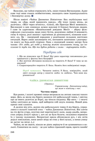 246
èìóþòü іì’ÿ, ëèøå ñòàâøè Âèãíàíöÿìè. Àäæå
îòðè
Âàæëèâî, ùî ÷àéêè î
áèñòîñòÿìè, çíàõîäÿòü ñâîþ іíäèâіäóàëüíіñòü
îñîá
ñàìå òîäі âîíè ñòàþòü î
і áåçñìåðòíó äóøó.
Äæîíàòàí Ëіâіíґñòîí» Áàõ îïóáëіêóâàâ òàêі
à Ä
Ïіñëÿ ïîâіñòі «×àéêà
èíîñÿòü êðèëà», «Íå iñíóє òàêèõ ìiñöü, ÿê
ïðè
òâîðè, ÿê «Äàð, ÿêèé
íiñòü», «Іëþçії, àáî Ïðèãîäè Ìåñії ìèìîâîëі».
âi÷í
äàëå÷iíü», «Ìiñò ÷åðåç â
õ äóìêè âàæëèâі é áëèçüêі áàãàòüîì ëþäÿì.
Âèñëîâëåíі â öèõ êíèæêàõ
Â ñ î å і ê æ
І ñàìå їì àäðåñîâàíî «Êèøåíüêîâèé äîâіäíèê Ìåñії» – çáіðêó ôіëî-
І ñàìå їì àäðåñîâàíî «Êè
ñîôñüêèõ óçàãàëüíåíü ùîäî ñåíñó áóòòÿ, ðîçóìіííÿ ëþáîâі é íåíàâèñòі,
ãíіâó é ñòðàõó, ðîëі çíàííÿ і ïðàãíåííÿ äî äîñêîíàëîñòі, ïіçíàííÿ âëàñ-
íîãî «ÿ». Öå – ñâîєðіäíèé ïîðàäíèê ó ðîçâ’ÿçàííі ñêëàäíèõ æèòòєâèõ
ñèòóàöіé. Âàðòî ëèøå çàïëþùèòè î÷і, ïîñòàâèòè çàïèòàííÿ і ðîçãîðíó-
òè êíèãó íà áóäü-ÿêіé ñòîðіíöі. Îäíà ç âіäïîâіäåé ñàìîìó àâòîðó áóëà
òàêîþ: «Óñі ëþäè, óñі ïîäії ó òâîєìó æèòòі âèíèêàþòü òîìó, ùî ïî-
êëèêàâ їõ òóäè òè. Ùî òè áóäåø ðîáèòè ç íèìè – âèðіøóâàòè òîáі».
Ïåðåâіðòå ñåáå
Ïåðåâіðòå ñåáå
1. Ùî âè äіçíàëèñÿ ïðî Ð. Áàõà? ßêі ðèñè õàðàêòåðó ïèñüìåííèêà ðîç-
êðèâàþòüñÿ ó ôàêòàõ éîãî áіîãðàôії?
2. ßêі æèòòєâі îáñòàâèíè âïëèíóëè íà òâîð÷іñòü Ð. Áàõà? Ó ÷îìó öå âè-
ÿâèëîñÿ?
3. Ñõàðàêòåðèçóéòå òâîð÷іñòü Ð. Áàõà. Íàçâіòü éîãî íàéâіäîìіøі òâîðè.
Ïåðåä ÷èòàííÿì. ×èòàþ÷è ïîâіñòü Ð. Áàõà, ïîìіðêóéòå, ÿêèé
çìіñò óêëàäàє àâòîð ó ïîíÿòòÿ «íåáî» òà «íåáåñà». ×èì âîíè âіä-
ðіçíÿþòüñÿ?
×ÀÉÊÀ ÄÆÎÍÀÒÀÍ ËІÂІÍҐÑÒÎÍ
(Óðèâêè)
Ñïðàâæíüîìó Äæîíàòàíó-÷àéöі,
ùî æèâå â êîæíîìó ç íàñ.
×àñòèíà ïåðøà
Áóâ ðàíîê, і çîëîòі ïðîìåíі ñîíöÿ âèãðàâàëè íà ëåãêèõ õâèëÿõ òèõîãî
ìîðÿ. Äåñü çà ìèëþ âіä áåðåãà çàêèíóâ ñіòі ðèáàëüñüêèé ÷îâåí, і çâіñòêà
ïðî öå âìèòü äîëåòіëà äî Çãðàї, ùî ÷åêàëà ñíіäàíêó. Ùå ìèòü – і òèñÿ÷і
÷àéîê çëåòіëèñÿ äî ÷îâíà, ùîá âèáîðîòè ñîáі ÿêóñü ïîæèâó. Íîâèé äåíü
ïðèíіñ íîâі êëîïîòè.
À äàëåêî âіä óñіõ, äàëåêî âіä ðèáàëüñüêîãî ÷îâíà é âіä áåðåãà, óïðàâ-
ëÿâñÿ â ïîëüîòі ñàìîòíіé ïòàõ – ÷àéêà Äæîíàòàí Ëіâіíґñòîí. Âіí çëåòіâ
íà ñòî ôóòіâ óãîðó, îïóñòèâ ñâîї ïåðåòèí÷àñòі ëàïè, çàäåð äçüîáà, âèïðî-
ñòàâ óïåðåä çіãíóòі êðèëà і, õî÷ ÿê öå áóëî áîëÿ÷å, ñèëóâàâñÿ âòðèìàòè
їõ ó òàêîìó ïîëîæåííі. Âèïðîñòàíі êðèëà îáòÿæóâàëè ðóõ, і âіí ëåòіâ
äåäàëі ïîâіëüíіøå, ïîêè øåïіò âіòðó íå ñòèõ ó éîãî âóõàõ, à îêåàí óíèçó
íå çàñòèã íà ìіñöі. (…)
×àéêè, ÿê âè çíàєòå, íіêîëè íå äіþòü íåðіøó÷å é íå çóïèíÿþòüñÿ â ïî-
ëüîòі. Ñïèíèòèñÿ íà ëüîòó – öå äëÿ ÷àéêè ñòðàøíèé ñîðîì, ïðîñòî ãàíüáà!
 