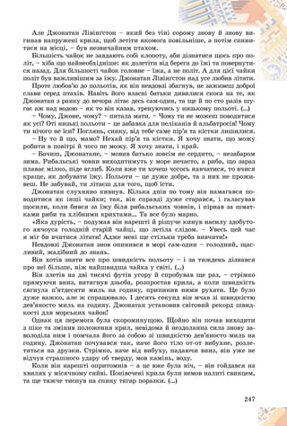 247
Àëå Äæîíàòàí Ëіâіíґñòîí – ÿêèé áåç òіíі ñî
îðîìó çíîâó é çíîâó âè-
ãèíàâ íàïðóæåíі êðèëà, ùîá ëåòіòè ÿêîìîãà ï
ïîâ
âіëüíіøå, à ïîòіì ñïèíè-
òèñÿ íà ìіñöі, – áóâ íåçâè÷àéíèì ïòàõîì.
Áіëüøіñòü ÷àéîê íå çàâäàþòü ñîáі êëîïîòó, à
àáè
è äіçíàòèñÿ ùîñü ïðî ïî-
ëіò, – õіáà ùî íàéíåîáõіäíіøå: ÿê äîëåòіòè âіä áåð
ðåãà äî їæі òà ïîâåðíóòè-
ñÿ íàçàä. Äëÿ áіëüøîñòі ÷àéîê ãîëîâíå – їæà, à
à íå
å ïîëіò. À äëÿ öієї ÷àéêè
ïîëіò áóâ âàæëèâіøèì çà їæó. Äæîíàòàí Ëіâіíґ
ґñòîí íàä óñå ëþáèâ ëіòàòè.
îí íàä óñå ëþáèâ ëіòàòè.
Ïðîòå ëþáîâ’þ äî ïîëüîòіâ, ÿê âіí íåâäîâçі ç
çáàãíóâ, íå çàæèâåø äîáðîї
ñëàâè ñåðåä ïòàõіâ. Íàâіòü éîãî âëàñíі áàòüêè äèâèëèñÿ ñêîñà íà òå, ÿê
Äæîíàòàí ç ðàíêó äî âå÷îðà ëіòàє äåñü ñàì-îäèí, òà ùå é ïî ñòî ðàçіâ øó-
ãàє àæ íàä âîäîþ – ÿê òî âіí êàçàâ, òðåíóþ÷èñü ó íèçüêîìó ïîëüîòі. (…)
– ×îìó, Äæîíå, ÷îìó? – ïèòàëà ìàòè. – ×îìó òè íå ìîæåø ïîâîäèòèñÿ
ÿê óñі? Îòі íèçüêі ïîëüîòè – öå çàáàâêà äëÿ ïåëіêàíіâ é àëüáàòðîñіâ! ×îìó
òè íі÷îãî íå їñè? Ïîãëÿíü, ñèíêó, âіä òåáå ñàìå ïіð’ÿ òà êіñòêè ëèøèëèñÿ.
– Íó òî é ùî, ìàìî? Íåõàé ïіð’ÿ òà êіñòêè. ß õî÷ó çíàòè, ùî ìîæó
ðîáèòè â ïîâіòðі é ÷îãî íå ìîæó. ß õî÷ó çíàòè, і êðàé.
– Áà÷èø, Äæîíàòàíå, – ìîâèâ áàòüêî çîâñіì íå ñåðäèòî, – íåçàáàðîì
çèìà. Ðèáàëüñüêі ÷îâíè âèõîäèòèìóòü ó ìîðå íå÷àñòî, à ðèáà, ùî çàðàç
ïëàâàє ìіëêî, ïіäå âãëèá. Êîëè âæå òè õî÷åø ÷îãîñü íàâ÷àòèñÿ, òî â÷èñÿ
êðàùå, ÿê äîáóâàòè їæó. Ïîëüîòè – öå äóæå äîáðå, òà ç íèõ íå ïðîæè-
âåø. Íå çàáóâàé, òè ëіòàєø äëÿ òîãî, ùîá їñòè.
Äæîíàòàí ñëóõíÿíî êèâíóâ. Êіëüêà äíіâ ïî òîìó âіí íàìàãàâñÿ ïî-
âîäèòèñÿ ÿê іíøі ÷àéêè; òàê, âіí ñïðàâäі äóæå ñòàðàâñÿ, і ãàëàñóâàâ
ùîñèëè, êîëè áèâñÿ çà їæó áіëÿ ðèáàëüñüêèõ ÷îâíіâ, і ïіðíàâ çà øìàò-
êàìè ðèáè òà õëіáíèìè êðèõòàìè… Òà âñå áóëî ìàðíî.
«ßêà äóðіñòü, – ïîäóìàâ âіí íàðåøòі é ðіøó÷å êèíóâ íàñèëó çäîáóòî-
ãî àí÷îóñà ãîëîäíіé ñòàðіé ÷àéöі, ùî ëåòіëà ñëіäîì. – Óâåñü öåé ÷àñ
ÿ ìіã áè â÷èòèñÿ ëіòàòè! Àäæå ìåíі ùå ñòіëüêè òðåáà âèâ÷èòè!»
Íåâäîâçі Äæîíàòàí çíîâ îïèíèâñÿ â ìîðі ñàì-îäèí – ãîëîäíèé, ùàñ-
ëèâèé, æàäіáíèé äî çíàíü.
Âіí õîòіâ çíàòè âñå ïðî øâèäêіñòü ïîëüîòó – і çà òèæäåíü äіçíàâñÿ
ïðî íåї áіëüøå, íіæ íàéøâèäøà ÷àéêà ó ñâіòі. (…)
Âіí çëåòіâ íà äâі òèñÿ÷і ôóòіâ óãîðó é ñïðîáóâàâ ùå ðàç, – ñòðіìêî
ïðÿìóþ÷è âíèç, âèòÿãíóâ äçüîáà, ðîçïðîñòàâ êðèëà, à êîëè øâèäêіñòü
ñÿãíóëà ï’ÿòäåñÿòè ìèëü íà ãîäèíó, ïðèïèíèâ íèìè ðóõàòè. Öå áóëî
äóæå âàæêî, àëå æ ñïðàöþâàëî. І äåñÿòü ñåêóíä âіí ì÷àâ çі øâèäêіñòþ
äåâ’ÿíîñòî ìèëü íà ãîäèíó. Äæîíàòàí óñòàíîâèâ ñâіòîâèé ðåêîðä øâèä-
êîñòі äëÿ ìîðñüêèõ ÷àéîê!
Îäíàê öÿ ïåðåìîãà áóëà ñêîðîìèíóùîþ. Ùîéíî âіí ïî÷àâ âèõîäèòè
ç ïіêå òà çìіíèâ ïîëîæåííÿ êðèë, íåâіäîìà é íåçäîëàííà ñèëà çíîâó çà-
âîëîäіëà íèì і ïîì÷àëà éîãî çà ñîáîþ çі øâèäêіñòþ äåâ’ÿíîñòî ìèëü íà
ãîäèíó. Äæîíàòàí ïî÷óâàâñÿ òàê, íà÷å éîãî òіëî îò-îò âèáóõíå, ðîçëå-
òèòüñÿ íà äðóçêè. Ñòðіìêî, íà÷å âіä âèáóõó, ïàäàþ÷è âíèç, âіí óæå íå
âіä÷óâ ñòðàøíîãî óäàðó îá òâåðäó, ìîâ êàìіíü, âîäó.
Êîëè âіí íàðåøòі îïðèòîìíіâ – à öå âæå áóëà íі÷, – âіí ãîéäàâñÿ íà
õâèëÿõ ó ìіñÿ÷íîìó ñÿéâі. Ïîíіâå÷åíі êðèëà áóëè íåìîâ íàëèòі ñâèíöåì,
òà ùå òÿæ÷å òèñíóâ íà ñïèíó òÿãàð ïîðàçêè. (…)
 