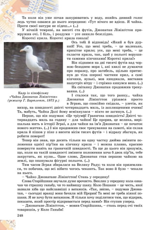 248
â çàíóðþâàòèñü ó âîäó, ÿêèéñü äèâíèé ãîëîñ
÷àâ
Òà êîëè âіí óæå ïî÷
ãî çñåðåäèíè: «Òóò íі÷îãî íå âäієø. ß ÷àéêà.
íüîã
ëåäü ÷óòíî îçâàâñÿ äî í
åø…» (…)
ïіäå
Ïðîòè ñâîєї íàòóðè íå ï
âèñîòі ñòà ôóòіâ, Äæîíàòàí Ëіâіíґñòîí ïðè-
à â
Ó íі÷íіé òåìðÿâі, íà
óìè – óñå çíèêëî áåçñëіäíî.
îçäó
ìðóæèâ î÷і. І áіëü, і ðî
êðèëà ñîêîëà!
òêі
Êîðîòêі êðèëà Êîðîò
Îñü òîáі é âіäïîâіäü! «ßêèé ÿ áóâ äóð-
íèé! Óñå, ùî ìåíі òðåáà, – öå ìàëåíüêå,
êðèõіòíå êðèëî; óñå, ùî ìåíі òðåáà, – öå
ñêëàñòè êðèëà, òàê, ùîá ó ïîëüîòі âîðóøè-
òè ñàìèìè êіí÷èêàìè! Êîðîòêі êðèëà!»
Âіí ïіäíÿâñÿ íà äâі òèñÿ÷і ôóòіâ íàä ÷îð-
íîþ áåçîäíåþ ìîðÿ і, àíі õâèëі íå äóìàþ÷è
ïðî ïîðàçêó, ïðî çàãèáåëü, ùіëüíî ïðèòèñ-
íóâ äî òіëà øèðîêі ÷àñòèíè êðèë, à ñàìі
êіí÷èêè, âóçüêі, ìîâ êèíäæàëè, âèñòàâèâ
íàçóñòðі÷ âіòðó – і ñòðіìêî êèíóâñÿ âíèç. (…)
Íà ñâіòàíêó Äæîíàòàí ïðîäîâæèâ òðåíó-
âàííÿ. (…)
І ñòàëîñÿ òàê, ùî òîãî ðàíêó… ÷àéêà
Äæîíàòàí Ëіâіíґñòîí óðіçàâñÿ ïðîñòî
â Çãðàþ, ùî ñïîêіéíî ñíіäàëà, – óëåòіâ, ÿê
âèõîð, íà øâèäêîñòі äâіñòі ÷îòèðíàäöÿòü ìèëü, іç çàïëþùåíèìè î÷èìà!
Òà, ìàáóòü, ×àéêà Äîëі éîìó âñìіõíóëàñÿ – íіõòî íå çàãèíóâ. (…)
Ïåðøå, ùî âіí ïîäóìàâ: «Öå 