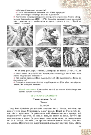 25
 ßêі ðåàëії ñòâîðåíî ïåðåäóñіì?
 Ó ÿêіé ïîñëіäîâíîñòі ïîñòàâàâ ñâіò æèâîї ïðè
èðîäè?
 ßê Áîã ñòâîðèâ ëþäèíó? Êîëè öå âіäáóëîñÿ?
?
2. Ðîçãëÿíüòå ðåïðîäóêöії ãðàâþð íіìåöüêîãî
î õó
óäîæíèêà Þëіóñà Øíîð-
ðà ôîí Êàðîëüñôåëüäà (1794–1872). Ñêëàäіòü
ü öè
èòàòíèé ïëàí äî îïîâіäі
ïðî ñòâîðåííÿ ñâіòó, çíàéøîâøè âіäïîâіäíó öè
èòàòó ç òåêñòó Áіáëії äî
êîæíîї іëþñòðàöії
3. ×îìó Àäàìà і Єâó âèãíàíî ç Ðàþ (Åäåìñüêîãî ñàäó)? ßêèì ìàëî áóòè
æèòòÿ ëþäåé ïіñëÿ âèãíàííÿ?
4. ßêі æåðòâè ïðèíåñëè Êàїí і Àâåëü Áîãîâі? Ùî ïіäøòîâõíóëî Êàїíà äî
áðàòîâáèâñòâà?
5. Ðîçêðèéòå àëåãîðè÷íèé çìіñò іñòîðії ïðî òå, ÿê Êàїí óáèâ ñâîãî áðàòà-
Àâåëÿ. ßê ïîêàðàíî âáèâöþ?
Ïåðåä ÷èòàííÿì. Ïðèãàäàéòå, êîëè і ÿê ïðîðîê Ìîéñåé îòðèìàâ
äåñÿòü Áîæèõ çàïîâіäåé.
ÇІ ÑÒÀÐÎÃÎ ÇÀÏÎÂІÒÓ
Ï’ÿòèêíèææÿ: Âèõіä
(Óðèâîê)
Âèõіä 20
Òîäі Áîã ïðîìîâèâ óñі öі ñëîâà, êàæó÷è: «ß – Ãîñïîäü, Áîã òâіé, ùî
âèâіâ òåáå іç çåìëі Єãèïåòñüêîї, ç äîìó íåâîëі. Íåõàé íå áóäå â òåáå іí-
øèõ áîãіâ, êðіì ìåíå. Íå ðîáèòèìåø ñîáі íіÿêîãî òåñàíîãî êóìèðà, àíі
ïîäîáèíè òîãî, ùî âãîðі, íà íåáі, íі òîãî, ùî âíèçó, íà çåìëі, íі òîãî, ùî
ïîïіä çåìëåþ, ó âîäàõ. Íå ïàäàòèìåø ïåðåä íèìè íèöü і íå ñëóæèòèìåø
їì, áî ÿ Ãîñïîäü, Áîã òâіé… Íå ïðèêëèêàòèìåø іìåíè Ãîñïîäà, Áîãà òâî-
ãî, ìàðíî… Ïàì’ÿòàé ïðî âіäïî÷èíêîâèé äåíü, ùîá ñâÿòèòè éîãî. Øіñòü
êî
êî
êî
êî
êî
êî
êî
êîæí
æí
æí
æí
æí
æí
æí
æíîї
îї
îї
îї
îї
îї
îї
îї і
і
і
і
і
і
і
іëþ
ëþ
ëþ
ëþ
ëþ
ëþ
ëþ
ëþñò
ñò
ñò
ñò
ñò
ñò
ñò
ñòðà
ðà
ðà
ðà
ðà
ðà
ðà
ðà
ð
ð
ð
ð
ð öі
öі
öі
öі
öі
öі
öі
öі
ö
ö
ö
ö ї
ї
ї
ї.
ї.
ї.
ї.
ї.
3
3
3
3
3
3 ×
×
×
×
×îìó À
À
À
À
À
À
À
Àäà
äà
äàìà
ìà
ìà і
і
і
і
і Є
Є
Є
Є
Є
Єâó
ó â
â
âè
èãíà
à
àí
íî
íî ç Ð
Ð
Ð
Ð
Ðàþ (
(
(
(
(
(Å
Å
Å
Åä
Åäåì
åì
åìñü
ñüêî
êîãî
ãî ñàä )
)
)
)
)
ó)?
?
?
?
?
? ß
ß
ß
ß
ßêèì ìàëî á
á
á
áó
áó
áóòè
òè
òè
ðð ô ð ô
Þ. Øíîðð ôîí Êàðîëüñôåëüä. ð ö ä
Іëþñòðàöії äî Áіáëії. ðð
1852–1860 ðð.
 