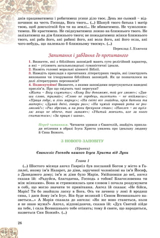 26
áèòèìåø óñÿêå äіëî òâîє. Äåíü æå ñüîìèé – âіä-
ðîá
äíіâ ïðàöþâàòèìåø і ð
äà, Áîãà òâîãî… (…) Øàíóé òâîãî áàòüêà і ìàòіð
ïîä
ïî÷èíîê íà ÷åñòü Ãîñï
óâ òè íà çåìëі… Íå âáèâàòèìåø. Íå ÷óæîëîæè-
é áó
òâîþ, ùîá äîâãîëіòíіé
Íå ñâіäêóâàòèìåø ëîæíî íà áëèæíüîãî òâîãî. Íå
. Í
òèìåø. Íå êðàñòèìåø
æíüîãî òâîãî; íå ïîæàäàòèìåø æіíêè áëèæíüîãî
èæ
çàçіõàòèìåø íà äіì áë
і ðàáèíі éîãî, àíі âîëà éîãî, àíі éîãî îñëà, àíі
àíі
òâîãî, àíі ðàáà éîãî, à
ëî á áëèæíüîìó òâîєìó». (…)
÷îãî-íåáóäü, ùî íàëåæàë
÷îãî-íåáóäü, ùî íàëåæ
Ïåðåêëàä І. Õîìåíêà
Çàïèòàííÿ і çàâäàííÿ äî ïðî÷èòàíîãî
1. Âèçíà÷òå, ÿêі ç áіáëіéíèõ çàïîâіäåé ìàþòü ñóòî ðåëіãіéíèé õàðàêòåð,
à ÿêі – óòіëþþòü çàãàëüíîëþäñüêі ãóìàíіñòè÷íі іäåàëè.
2. Íàçâіòü ãîëîâíі ìîðàëüíі öіííîñòі Áіáëії.
3. Íàâåäіòü ïðèêëàäè ç ïðî÷èòàíèõ ëіòåðàòóðíèõ òâîðіâ, ÿêі іëþñòðóþòü
âèêîíàííÿ ÷è іãíîðóâàííÿ áіáëіéíèõ çàïîâіäåé. ßê öå ïîçíà÷èëîñÿ íà
äîëі ëіòåðàòóðíèõ ïåðñîíàæіâ?
4. Ïîäèñêóòóéìî! Âèçíà÷òå, ç ÿêèìè çàïîâіäÿìè ïåðåãóêóþòüñÿ íàâåäåíі
ïðèñëіâ’ÿ. Ïðî ùî ñâіä÷àòü òàêі ïåðåãóêè?
«Æèòè – Áîãó ñëóæèòè»; «Êîìó Áîã äîïîìîæå, òîé óñå çìîæå»; «Äàâ-
øè ñëîâî, òðèìàé»; «Ñëîâî íå ãîðîáåöü, âèëåòèòü – íå âïіéìàєø»;
«Ïðàöÿ ãîäóє, à ëіíü ìàðíóє»; «Íà ñâіòі âñå çíàéäåø, êðіì áàòüêà òà
ìàòåðі»; «Äóìàé äâі÷і, ãîâîðè ðàç»; «Íà ÷óæèé êîðîâàé ðîòà íå ðîç-
çÿâëÿé!»; «Ðàç çáðåõàâ, à íà ðîêè áðåõóíîì ñòàâ»; «Íàêëåï – ÿê âóãіë-
ëÿ: ÿêùî íå îáïå÷å, òàê çàìàæå»; «Óáèòèé ìîâ÷èòü, àëå çà íüîãî
ñïèòàєòüñÿ»; «Çà ïðàöþ і øàíà».
Ïåðåä ÷èòàííÿì. ×èòàþ÷è óðèâêè ç Єâàíãåëіé, çíàéäіòü ïðèêëà-
äè âòіëåííÿ â îáðàçі Іñóñà Õðèñòà óÿâëåíü ïðî іäåàëüíó ëþäèíó
é Ñèíà Áîæîãî.
Ç ÍÎÂÎÃÎ ÇÀÏÎÂІÒÓ
(Óðèâêè)
Єâàíãåëіє Ãîñïîäà íàøîãî Іñóñà Õðèñòà âіä Ëóêè
Ãëàâà 1
(…) Øîñòîãî ìіñÿöÿ àíãåë Ãàâðèїë áóâ ïîñëàíèé Áîãîì ó ìіñòî â Ãà-
ëèëåї, ÿêîìó іì’ÿ Íàçàðåò, äî äіâè, çàðó÷åíîї ÷îëîâіêîâі íà іì’ÿ Éîñèô,
ç Äàâèäîâîãî äîìó; іì’ÿ æ äіâè áóëî Ìàðіÿ. Óâіéøîâøè äî íåї, àíãåë
ñêàçàâ їé: «Ðàäóéñÿ, áëàãîäàòíà, Ãîñïîäü ç òîáîþ! Áëàãîñëîâåííà òè
ìіæ æіíêàìè». Âîíà æ ñòðèâîæèëàñü öèì ñëîâîì і ïî÷àëà ðîçäóìóâàòè
â ñîáі, ùî ìîãëî çíà÷èòè òå ïðèâіòàííÿ. Àíãåë їé ñêàçàâ: «Íå áіéñÿ,
Ìàðіє! Òè áî çíàéøëà ëàñêó â Áîãà. Îñü òè çà÷íåø ó ëîíі é âðîäèø
ñèíà, і äàñè éîìó іì’ÿ Іñóñ. Âіí áóäå âåëèêèé і Ñèíîì Âñåâèøíüîãî íà-
çâåòüñÿ…» À Ìàðіÿ ñêàçàëà äî àíãåëà: «ßê æå âîíî ñòàíåòüñÿ, êîëè
ÿ íå çíàþ ìóæà?» Àíãåë, âіäïîâіäàþ÷è, ñêàçàâ їé: «Äóõ Ñâÿòèé çіéäå
íà òåáå, і ñèëà Âñåâèøíüîãî òåáå îòіíèòü; òîìó é ñâÿòå, ùî íàðîäèòüñÿ,
íàçâåòüñÿ Ñèí Áîæèé». (…)
 