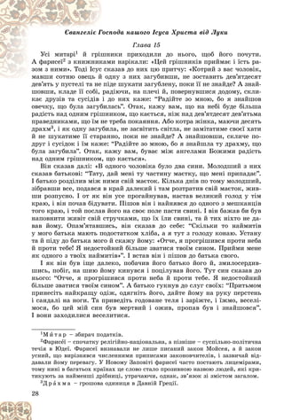 28
ïîäà íàøîãî Іñóñà Õðèñòà âіä Ëóêè
Ãîñï
Єâàíãåëіє Ã
Ãëàâà 15
Óñі ìèòàðі1 èêè ïðèõîäèëè äî íüîãî, ùîá éîãî ïî÷óòè.
øí
é ãðіø
À ôàðèñåї2 ìè íàðіêàëè: «Öåé ãðіøíèêіâ ïðèéìàє і їñòü ðà-
êàì
ç êíèæíèê
êàçàâ äî íèõ öþ ïðèò÷ó: «Êîòðèé ç âàñ ÷îëîâіê,
ñê
çîì ç íèìè». Òîäі Іñóñ
äíó ç íèõ çàãóáèâøè, íå çîñòàâèòü äåâ’ÿòäåñÿò
ìàâøè ñîòíþ îâåöü é îä
ìàâøè ñîòíþ îâåöü é
äåâ’ÿòü ó ïóñòåëі òà íå ïіäå øóêàòè çàãóáëåíó, ïîêè її íå çíàéäå? À çíàé-
äåâ’ÿòü ó ïóñòåëі òà íå ïіä
øîâøè, êëàäå її ñîáі, ðàäіþ÷è, íà ïëå÷і é, ïîâåðíóâøèñÿ äîäîìó, ñêëè-
êàє äðóçіâ òà ñóñіäіâ і äî íèõ êàæå: “Ðàäіéòå çî ìíîþ, áî ÿ çíàéøîâ
îâå÷êó, ùî áóëà çàãóáèëàñü”. Îòàê, êàæó âàì, ùî íà íåáі áóäå áіëüøà
ðàäіñòü íàä îäíèì ãðіøíèêîì, ùî êàєòüñÿ, íіæ íàä äåâ’ÿòäåñÿò äåâ’ÿòüìà
ïðàâåäíèêàìè, ùî їì íå òðåáà ïîêàÿííÿ. Àáî êîòðà æіíêà, ìàþ÷è äåñÿòü
äðàõì3, і ÿê îäíó çàãóáèëà, íå çàñâіòèòü ñâіòëà, íå çàìіòàòèìå ñâîєї õàòè
é íå øóêàòèìå її ñòàðàííî, ïîêè íå çíàéäå? À çíàéøîâøè, ñêëè÷å ïî-
äðóã і ñóñіäîê і їì êàæå: “Ðàäіéòå çî ìíîþ, áî ÿ çíàéøëà òó äðàõìó, ùî
áóëà çàãóáèëà”. Îòàê, êàæó âàì, áóâàє ìіæ àíãåëàìè Áîæèìè ðàäіñòü
íàä îäíèì ãðіøíèêîì, ùî êàєòüñÿ».
Âіí ñêàçàâ äàëі: «Â îäíîãî ÷îëîâіêà áóëî äâà ñèíè. Ìîëîäøèé ç íèõ
ñêàçàâ áàòüêîâі: “Òàòó, äàé ìåíі òó ÷àñòèíó ìàєòêó, ùî ìåíі ïðèïàäàє”.
І áàòüêî ðîçäіëèâ ìіæ íèìè ñâіé ìàєòîê. Êіëüêà äíіâ ïî òîìó ìîëîäøèé,
çіáðàâøè âñå, ïîäàâñÿ â êðàé äàëåêèé і òàì ðîçòðàòèâ ñâіé ìàєòîê, æèâ-
øè ðîçïóñíî. І îò ÿê âіí óñå ïðîãàéíóâàâ, íàñòàâ âåëèêèé ãîëîä ó òіì
êðàþ, і âіí ïî÷àâ áіäóâàòè. Ïіøîâ âіí і íàéíÿâñÿ äî îäíîãî ç ìåøêàíöіâ
òîãî êðàþ, і òîé ïîñëàâ éîãî íà ñâîє ïîëå ïàñòè ñâèíі. І âіí áàæàâ áè áóâ
íàïîâíèòè æèâіò ñâіé ñòðó÷êàìè, ùî їõ їëè ñâèíі, òà é òèõ íіõòî íå äà-
âàâ éîìó. Îïàì’ÿòàâøèñü, âіí ñêàçàâ äî ñåáå: “Ñêіëüêè òî íàéìèòіâ
ó ìîãî áàòüêà ìàþòü ïîäîñòàòêîì õëіáà, à ÿ òóò ç ãîëîäó êîíàþ. Óñòàíó
òà é ïіäó äî áàòüêà ìîãî é ñêàæó éîìó: «Îò÷å, ÿ ïðîãðіøèâñÿ ïðîòè íåáà
é ïðîòè òåáå! ß íåäîñòîéíèé áіëüøå çâàòèñÿ òâîїì ñèíîì. Ïðèéìè ìåíå
ÿê îäíîãî ç òâîїõ íàéìèòіâ»”. І âñòàâ âіí і ïіøîâ äî áàòüêà ñâîãî.
І ÿê âіí áóâ іùå äàëåêî, ïîáà÷èâ éîãî áàòüêî éîãî é, çìèëîñåðäèâ-
øèñü, ïîáіã, íà øèþ éîìó êèíóâñÿ і ïîöіëóâàâ éîãî. Òóò ñèí ñêàçàâ äî
íüîãî: “Îò÷å, ÿ ïðîãðіøèâñÿ ïðîòè íåáà é ïðîòè òåáå. ß íåäîñòîéíèé
áіëüøå çâàòèñÿ òâîїì ñèíîì”. À áàòüêî ãóêíóâ äî ñëóã ñâîїõ: “Ïðèòüìîì
ïðèíåñіòü íàéêðàùó îäіæ, îäÿãíіòü éîãî, äàéòå éîìó íà ðóêó ïåðñòåíü
і ñàíäàëі íà íîãè. Òà ïðèâåäіòü ãîäîâàíå òåëÿ і çàðіæòå, і їæìî, âåñåëі-
ìîñÿ, áî öåé ìіé ñèí áóâ ìåðòâèé і îæèâ, ïðîïàâ áóâ і çíàéøîâñÿ”.
І âîíè çàõîäèëèñÿ âåñåëèòèñÿ.
1Ì è ò à ð – çáèðà÷ ïîäàòêіâ.
2Ôàðèñåї – ñïî÷àòêó ðåëіãіéíî-íàöіîíàëüíà, à ïіçíіøå – ñóñïіëüíî-ïîëіòè÷íà
òå÷іÿ â Þäåї. Ôàðèñåї âèçíàâàëè íå ëèøå ïèñàíèé çàêîí Ìîéñåÿ, à é çàêîí
óñíèé, ùî âèðіçíÿâñÿ ÷èñëåííèìè ïðèïèñàìè çàêîíîâ÷èòåëіâ, і çàçâè÷àé âіä-
äàâàëè éîìó ïåðåâàãó. Ó Íîâîìó Çàïîâіòі ôàðèñåї ÷àñòî ïîñòàþòü ëèöåìіðàìè,
òîìó íèíі â áàãàòüîõ êðàїíàõ öå ñëîâî ñòàëî ïðîçèâíîþ íàçâîþ ëþäåé, ÿêі êðè-
òèêóþòü çà íàéìåíøі äðіáíèöі, óòðà÷àþ÷è, îäíàê, çâ’ÿçîê çі çìіñòîì çàãàëîì.
3Ä ð à õ ì à – ãðîøîâà îäèíèöÿ â Äàâíіé Ãðåöії.
 