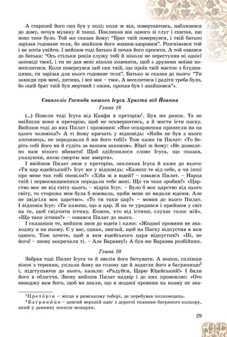 29
À ñòàðøèé éîãî ñèí áóâ ó ïîëі; êîëè æ âіí, ï
ïîâå
åðòàþ÷èñü, íàáëèçèâñÿ
äî äîìó, ïî÷óâ ìóçèêó é òàíöі. Ïîêëèêàâ âіí îä
äíîã
ãî çі ñëóã і ñïèòàâ, ùî
âîíî òàêå áóëî. Òîé æå ñêàçàâ éîìó: “Áðàò òâіé ïîâ
âåðíóâñÿ, і òâіé áàòüêî
çàðіçàâ ãîäîâàíå òåëÿ, áî çíàéøîâ éîãî æèâèì-çä
äîðî
îâèì”. Ðîçãíіâàâñÿ òîé
і íå õîòіâ óâіéòè. І âèéøîâ òîäі áàòüêî é ïî÷àâ éîãî ï
ïðîñèòè. À òîé îçâàâñÿ
äî áàòüêà: “Îñü ñòіëüêè ðîêіâ ñëóæó òîáі é íіêîë
ëè í
íå ïåðåñòóïèâ íі îäíієї
çàïîâіäі òâîєї, і òè íå äàâ ìåíі íіêîëè êîçåíÿòè, ùîá ç äðóçÿìè ìîїìè ïî-
îá ç äðóçÿìè ìîїìè ïî-
âåñåëèòèñÿ. Êîëè ïîâåðíóâñÿ öåé ñèí òâіé, ùî ïðîїâ òâіé ìàєòîê ç áëóäíè-
ðîїâ òâіé ìàєòîê ç áëóäíè-
öÿìè, òè çàðіçàâ äëÿ íüîãî ãîäîâàíå òåëÿ”. Áàòüêî æ ñêàçàâ äî íüîãî: “Òè
çàâæäè ïðè ìåíі, äèòèíî, і âñå ìîє – òâîє. À âåñåëèòèñÿ і ðàäіòè òðåáà áóëî,
áî îöåé áðàò òâіé áóâ ìåðòâèé і îæèâ, ïðîïàâ áóâ і çíàéøîâñÿ”».
Єâàíãåëіє Ãîñïîäà íàøîãî Іñóñà Õðèñòà âіä Éîàííà
Ãëàâà 18
(…) Ïîâåëè òîäі Іñóñà âіä Êàÿôè â ïðåòîðіþ1. Áóâ æå ðàíîê. Òà íå
ââіéøëè âîíè â ïðåòîðіþ, ùîá íå îñêâåðíèòèñü, à é ìîãòè їñòè ïàñõó.
Âèéøîâ òîäі äî íèõ Ïèëàò і ïðîìîâèâ: «ßêå îñêàðæåííÿ ïðèíåñëè âè íà
öüîãî ÷îëîâіêà?» À òі éîìó êðè÷àòü ó âіäïîâіäü: «ßêáè íå áóâ ç íüîãî
çëî÷èíåöü, íå ïåðåäàâàëè á ìè éîãî òîáі!» Òîæ êàæå їì Ïèëàò: «Òî áå-
ðіòü ñîáі éîãî âè é ñóäіòü çà âàøèì çàêîíîì». Þäåї æ éîìó: «Íå äîçâîëå-
íî íàì íіêîãî âáèâàòè! Ùîá çäіéñíèëîñÿ ñëîâî Іñóñà, ùî ñêàçàâ,
óêàçóþ÷è, ÿêîþ ñìåðòþ ìàє âìåðòè».
І ââіéøîâ Ïèëàò çíîâ ó ïðåòîðіþ, çàêëèêàâ Іñóñà é êàæå äî íüîãî:
«Òè öàð þäåéñüêèé?» Іñóñ æå ó âіäïîâіäü: «Êàæåø òå âіä ñåáå, à ÷è іíøі
ïðî ìåíå òàê òîáі îïîâіëè?» «Õіáà æ ÿ þäåé? – îçâàâñÿ Ïèëàò. – Íàðîä
òâіé і ïåðâîñâÿùåííèêè ïåðåäàëè òåáå ìåíі. Ùî òè òàêå çðîáèâ?» «Öàð-
ñòâî ìîє íå âіä ñâіòó öüîãî, – âіäðіê Іñóñ. – Áóëî á ìîє öàðñòâî âіä öüîãî
ñâіòó, òî ñòîðîæà ìîÿ áóëà á âîþâàëà, ùîáè ìåíå íå âèäàëè þäåÿì. Àëå
íå çâіäñіëÿ ìîє öàðñòâî». «Òî òè òàêè öàð?» – ìîâèâ äî íüîãî Ïèëàò.
І âіäïîâіâ Іñóñ: «Òè êàæåø, ùî ÿ öàð. ß íà òå óðîäèâñÿ і ïðèéøîâ ó ñâіò
íà òå, ùîá ñâіä÷èòè іñòèíó. Êîæåí, õòî âіä іñòèíè, ñëóõàє ãîëîñ ìіé».
«Ùî òàêå іñòèíà?» – îçâàâñÿ Ïèëàò äî íüîãî.
І ñêàçàâøè òå, âèéøîâ çíîâ äî þäåїâ і êàæå: «Æîäíîї ïðîâèíè íå çíà-
õîäæó ÿ íà íüîìó. Є ó âàñ, îäíàê, çâè÷àé, ùîá íà Ïàñõó âіäïóñòèâ ÿ âàì
îäíîãî. Òîæ õî÷åòå, ùîá ÿ âàì þäåéñüêîãî öàðÿ âіäïóñòèâ?» «Íі, íå
éîãî! – çíîâó çàêðè÷àëè òі. – Àëå Âàðàââó!» À áóâ æå Âàðàââà ðîçáіéíèê.
Ãëàâà 19
Çàáðàâ òîäі Ïèëàò Іñóñà òà é çâåëіâ éîãî áè÷óâàòè. À âîÿêè, ñïëіâøè
âіíîê ç òåðíèíè, óêëàëè éîìó íà ãîëîâó ùå é çîäÿãëè éîãî â áàãðÿíèöþ2
і, ïіäñòóïàþ÷è äî íüîãî, êàçàëè: «Ðàäóéñÿ, Öàðþ Þäåéñüêèé!» І áèëè
éîãî â îáëè÷÷ÿ. Çíîâó âèéøîâ Ïèëàò íàäâіð і äî íèõ ïðîìîâëÿє: «Îòî
âèâîäæó âàì éîãî, ùîá âè çíàëè, ùî ÿ æîäíîї ïðîâèíè íà íüîìó íå çíà-
1Ï ð å ò î ð і ÿ – ìіñöå â ðèìñüêîìó òàáîðі, äå ïåðåáóâàâ ïîëêîâîäåöü.
2 Á à ã ð ÿ í è ö ÿ – äîâãèé âåðõíіé îäÿã ç äîðîãîї òêàíèíè áàãðÿíîãî êîëüîðó,
ÿêèé ó äàâíèíó íîñèëè ìîíàðõè.
 