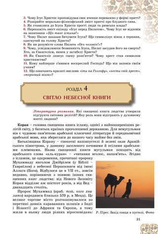 31
3. ×îìó Іñóñ Õðèñòîñ ïðîïîâіäóâàâ ñâîє â÷åííÿ
ÿ ïå
åðåâàæíî ó ôîðìі ïðèò÷?
4. Ðîçêðèéòå ìîðàëüíî-ôіëîñîôñüêèé çìіñò ïð
ðèò÷і ïðî áëóäíîãî ñèíà.
5. ßê ñòàâèëèñÿ äî Іñóñà Õðèñòà ïðîñòі ëþäè òà ðèìñüêà âëàäà?
6. Ïåðåêàæіòü çìіñò åïіçîäó «Іñóñ ïåðåä Ïèëàò
òîì
ì». ×îìó Іñóñ íå âіäïîâіâ
íà çàïèòàííÿ «Ùî òàêå іñòèíà?»
7. ×îìó Ïèëàò íàêàçàâ áè÷óâàòè Іñóñà? Ùî ñèìâ
âîëіçóє âіíîê ç òåðíèíè,
îäÿãíóòèé íà ãîëîâó Õðèñòà?
8. ßê âè ðîçóìієòå ñëîâà Ïèëàòà «Îñü ÷îëîâіê
ê!»?
?
9. ×îìó, óñâіäîìëþþ÷è áåçâèííіñòü Іñóñà, Ïèëàò çàñóäèâ éîãî íà ñìåðòü?
ëàò çàñóäèâ éîãî íà ñìåðòü?
Õòî, çà Єâàíãåëієì, âèíåí ó çàãèáåëі Õðèñòà?
10. ßê Єâàíãåëіє îïèñóє ñöåíó ðîçï’ÿòòÿ? ×îìó õðåñò ñòàâ ñèìâîëîì
õðèñòèÿíñòâà?
11. Êîìó íàéïåðøå ç’ÿâèâñÿ âîñêðåñëèé Ãîñïîäü? Ùî âіí çàïîâіâ ñâîїì
ó÷íÿì?
12. Ùî îçíà÷àþòü êðèëàòі âèñëîâè «іòè íà Ãîëãîôó», «íåñòè ñâіé õðåñò»,
«òåðíîâèé âіíîê»?
ÐÎÇÄ²Ë 4
ÑÂ²ÒËÎ ÍÅÁÅÑÍÎ¯ ÊÍÈÃÈ
Ëіòåðàòóðíà ðîçìèíêà. ßêі ñâÿùåííі êíèãè ëþäñòâà óòâîðèëè
ïіäґðóíòÿ ñâіòîâèõ ðåëіãіé? ßêó ðîëü âîíè âіäіãðàþòü ó äóõîâíîìó
æèòòі ëþäèíè?
Êîðàí – ãîëîâíà ñâÿùåííà êíèãà іñëàìó, îäíієї ç íàéïîøèðåíіøèõ ðå-
ëіãіé ñâіòó, ó áàãàòüîõ êðàїíàõ ïðîãîëîøåíîї äåðæàâíîþ. Äëÿ íåìóñóëüìàí
âіí є ÷óäîâîþ ïàì’ÿòêîþ àðàáñüêîї êëàñè÷íîї ëіòåðàòóðè é ñåðåäíüîâі÷íîї
àðàáñüêîї ìîâè, ÿêà çáåðåãëàñÿ äî íàøîãî ÷àñó ìàéæå áåç çìіí.
Áàòüêіâùèíà Êîðàíó – ñïåêîòíі íàïіâïóñòåëі é çåëåíі îàçè Àðàâіé-
ñüêîãî ïіâîñòðîâà, ó äàâíèíó çàñåëåíîãî êî÷îâèìè é îñіëèìè àðàáñüêè-
ìè ïëåìåíàìè. Íàçâà ñâÿùåííîї êíèãè ìóñóëüìàí ïîõîäèòü âіä
àðàáñüêîãî ñëîâà «àëü-êóðàí» – «÷èòàííÿ âãîëîñ, íàïàì’ÿòü». Çãіäíî
ç іñëàìîì, öå îäêðîâåííÿ, ïðî÷èòàíі ïðîðîêó
Ìóõàììàäó ÿíãîëîì Äæіáðіëåì (ó Áіáëії –
Ãàâðèїëîì) ç íåáåñíîї Ïåðøîêíèãè âіä іìåí
Àëëàãà (Áîãà). Âіäáóëîñÿ öå â VII ñò., çîâñіì
íåäàâíî, ïîðіâíþþ÷è ç ïîÿâîþ іíøèõ ñâÿ
ùåííèõ êíèã ëþäñòâà: âіä Íîâîãî Çàïîâіòó
Êîðàí âіääіëÿє àæ øіñòñîò ðîêіâ, à âіä Âåä –
äâàíàäöÿòü ñòîëіòü.
Ïðîðîê Ìóõàììàä (àðàá. òîé, êîãî õâà
ëÿòü) íàðîäèâñÿ áëèçüêî 570 ð. â Ìåööі. Ö
âåëèêå òîðãîâå ìіñòî ðîçòàøîâóâàëîñÿ í
ïåðåòèíі äàâíіõ êàðàâàííèõ øëÿõіâ ç Іíäі
і Âіçàíòії äî Àôðèêè òà Єâðîïè, à òîìó
æèëè â íüîìó ëþäè ðіçíèõ âіðîñïîâіäàíü
31
31
31
31
31
ó
ó
ó
ó
ó
ó
ó
–
–
–
–
–
–
–
–
íі
і
і
і
і
і
і
і
ì
ì
ì
ì
ì
ì
ì
ì
ÿ
ÿ-
-
-
-
-
-
ó
ó
ó
ó
ó
ó
ó
ó
ó
ó
–
–
–
–
–
–
–
–
à
à-
-
-
-
-
-
å
å
å
å
å
å
å
å
å
à
à
à
à
à
à
à
à
à
à
ії
ї
ї
ї
ї
ї
ї
ї
ó
ó
ó
ó
ó
ó
ó
ó
ó
ó
ü:
:
:
:
: Ð. Ïіðåñ. Çàõіä ñîíöÿ â ïóñòåëі. Ôîòî
 