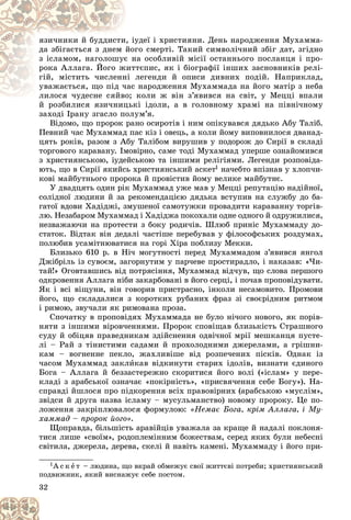 32
óäåї і õðèñòèÿíè. Äåíü íàðîäæåííÿ Ìóõàììà-
, іó
ÿçè÷íèêè é áóääèñòè
ãî ñìåðòі. Òàêèé ñèìâîëі÷íèé çáіã äàò, çãіäíî
éîã
äà çáіãàєòüñÿ ç äíåì é
íà îñîáëèâіé ìіñії îñòàííüîãî ïîñëàíöÿ і ïðî-
є í
ç іñëàìîì, íàãîëîøóє
òєïèñ, ÿê і áіîãðàôії іíøèõ çàñíîâíèêіâ ðåëі-
æèòò
ðîêà Àëëàãà. Éîãî æ
ëåãåíäè é îïèñè äèâíèõ ïîäіé. Íàïðèêëàä,
íі ë
ãіé, ìіñòèòü ÷èñëåíí
íàðîäæåííÿ Ìóõàììàäà íà éîãî ìàòіð ç íåáà
÷àñ
óâàæàєòüñÿ, ùî ïіä ÷
êîëè æ âіí ç’ÿâèâñÿ íà ñâіò, ó Ìåööі âïàëè
ëèëîñÿ ÷óäåñíå ñÿéâî;
ëèëîñÿ ÷óäåñíå ñÿéâî
é ðîçáèëèñÿ ÿçè÷íèöüêі іäîëè, à â ãîëîâíîìó õðàìі íà ïіâíі÷íîìó
é ðîçáèëèñÿ ÿçè÷íèöüê
çàõîäі Іðàíó çãàñëî ïîëóì’ÿ.
Âіäîìî, ùî ïðîðîê ðàíî îñèðîòіâ і íèì îïіêóâàâñÿ äÿäüêî Àáó Òàëіá.
Ïåâíèé ÷àñ Ìóõàììàä ïàñ êіç і îâåöü, à êîëè éîìó âèïîâíèëîñÿ äâàíàä-
öÿòü ðîêіâ, ðàçîì ç Àáó Òàëіáîì âèðóøèâ ó ïîäîðîæ äî Ñèðії â ñêëàäі
òîðãîâîãî êàðàâàíó. Іìîâіðíî, ñàìå òîäі Ìóõàììàä óïåðøå îçíàéîìèâñÿ
ç õðèñòèÿíñüêîþ, іóäåéñüêîþ òà іíøèìè ðåëіãіÿìè. Ëåãåíäè ðîçïîâіäà-
þòü, ùî â Ñèðії ÿêèéñü õðèñòèÿíñüêèé àñêåò1 íà÷åáòî âïіçíàâ ó õëîï÷è-
êîâі ìàéáóòíüîãî ïðîðîêà é ïðîâіñòèâ éîìó âåëèêå ìàéáóòíє.
Ó äâàäöÿòü îäèí ðіê Ìóõàììàä óæå ìàâ ó Ìåööі ðåïóòàöіþ íàäіéíîї,
ñîëіäíîї ëþäèíè é çà ðåêîìåíäàöієþ äÿäüêà âñòóïèâ íà ñëóæáó äî áà-
ãàòîї âäîâè Õàäіäæі, çìóøåíîї ñàìîòóæêè ïðîâàäèòè êàðàâàííó òîðãіâ-
ëþ. Íåçàáàðîì Ìóõàììàä і Õàäіäæà ïîêîõàëè îäíå îäíîãî é îäðóæèëèñÿ,
íåçâàæàþ÷è íà ïðîòåñòè ç áîêó ðîäè÷іâ. Øëþá ïðèíіñ Ìóõàììàäó äî-
ñòàòîê. Âіäòàê âіí äåäàëі ÷àñòіøå ïåðåáóâàâ ó ôіëîñîôñüêèõ ðîçäóìàõ,
ïîëþáèâ óñàìіòíþâàòèñÿ íà ãîðі Õіðà ïîáëèçó Ìåêêè.
Áëèçüêî 610 ð. â Íі÷ ìîãóòíîñòі ïåðåä Ìóõàììàäîì ç’ÿâèâñÿ ÿíãîë
Äæіáðіëü іç ñóâîєì, çàãîðíóòèì ó ïàð÷åâå ïðîñòèðàäëî, і íàêàçàâ: «×è-
òàé!» Îãîâòàâøèñü âіä ïîòðÿñіííÿ, Ìóõàììàä âіä÷óâ, ùî ñëîâà ïåðøîãî
îäêðîâåííÿ Àëëàãà íіáè çàêàðáîâàíі â éîãî ñåðöі, і ïî÷àâ ïðîïîâіäóâàòè.
ßê і âñі âіùóíè, âіí ãîâîðèâ ïðèñòðàñíî, іíêîëè íåñàìîâèòî. Ïðîìîâè
éîãî, ùî ñêëàäàëèñÿ ç êîðîòêèõ ðóáàíèõ ôðàç çі ñâîєðіäíèì ðèòìîì
і ðèìîþ, çâó÷àëè ÿê ðèìîâàíà ïðîçà.
Ñïî÷àòêó â ïðîïîâіäÿõ Ìóõàììàäà íå áóëî íі÷îãî íîâîãî, ÿê ïîðіâ-
íÿòè ç іíøèìè âіðîâ÷åííÿìè. Ïðîðîê ñïîâіùàâ áëèçüêіñòü Ñòðàøíîãî
ñóäó é îáіöÿâ ïðàâåäíèêàì çäіéñíåííÿ îäâі÷íîї ìðії ìåøêàíöÿ ïóñòå-
ëі – Ðàé ç òіíèñòèìè ñàäàìè é ïðîõîëîäíèìè äæåðåëàìè, à ãðіøíè-
êàì – âîãíåííå ïåêëî, æàõëèâіøå âіä ðîçïå÷åíèõ ïіñêіâ. Îäíàê іç
÷àñîì Ìóõàììàä çàêëèêàâ âіäêèíóòè ñòàðèõ іäîëіâ, âèçíàòè єäèíîãî
Áîãà – Àëëàãà é áåççàñòåðåæíî ñêîðèòèñÿ éîãî âîëі («іñëàì» ó ïåðå-
êëàäі ç àðàáñüêîї îçíà÷àє «ïîêіðíіñòü», «ïðèñâÿ÷åííÿ ñåáå Áîãó»). Íà-
ñïðàâäі éøëîñÿ ïðî ïіäêîðåííÿ âñіõ ïðàâîâіðíèõ (àðàáñüêîþ «ìóñëіì»,
çâіäñè é äðóãà íàçâà іñëàìó – ìóñóëüìàíñòâî) íîâîìó ïðîðîêó. Öå ïî-
ëîæåííÿ çàêðіïëþâàëîñÿ ôîðìóëîþ: «Íåìàє Áîãà, êðіì Àëëàãà, і Ìó-
õàììàä – ïðîðîê éîãî».
Ùîïðàâäà, áіëüøіñòü àðàâіéöіâ óâàæàëà çà êðàùå é íàäàëі ïîêëîíÿ-
òèñÿ ëèøå «ñâîїì», ðîäîïëåìіííèì áîæåñòâàì, ñåðåä ÿêèõ áóëè íåáåñíі
ñâіòèëà, äæåðåëà, äåðåâà, ñêåëі é íàâіòü êàìåíі. Ìóõàììàäó і éîãî ïðè-
1À ñ ê å ò – ëþäèíà, ùî âêðàé îáìåæóє ñâîї æèòòєâі ïîòðåáè; õðèñòèÿíñüêèé
ïîäâèæíèê, ÿêèé âèñíàæóє ñåáå ïîñòîì.
 