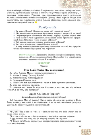 35
іñëàìñüêîþ ðåëіãіéíîþ ëåêñèêîþ, äîáèðàâ òàêі ï
ïîíÿòòÿ, ÿêі áóëè á çâè÷-
ÿòòÿ, ÿêі áóëè á çâè÷-
íèìè äëÿ óêðàїíñüêîãî ÷èòà÷à é âîäíî÷àñ ïåðåäà
àâà
àëè ñóòü îðèãіíàëó», –
çàçíà÷èâ ïåðåêëàäà÷. Ðіøåííÿ ïðî îïðèëþäíåí
ííÿ öüîãî ïåðåêëàäó
ñõâàëèëà ñïåöіàëüíà êîìіñіÿ åêñïåðòіâ Öåíòðó іìå
åíі êîðîëÿ Ôàãäà, ÿêà
çàñâіä÷èëà, ùî óêðàїíñüêà âåðñіÿ Êîðàíó âіäïî
îâіä
äàє âñіì âèìîãàì òëó-
ìà÷åííÿ ñâÿùåííîї êíèãè.
Ïåðåâіðòå ñåáå
Ïåðåâіðòå ñåáå
1. ßê âèíèê Êîðàí? Ùî îçíà÷àє íàçâà öієї ñâÿùåííîї êíèãè?
2. Ùî ðîçïîâіäàþòü ïðî æèòòÿ Ìóõàììàäà іñòîðè÷íі äæåðåëà é ëåãåíäè?
3. Ñõàðàêòåðèçóéòå îñîáëèâîñòі êîìïîçèöії Êîðàíó. Ùî òàêå ñóðà òà àÿò?
4. ×èì ñõîæі òà ÷èì âіäðіçíÿþòüñÿ ñâÿùåííі êíèãè õðèñòèÿí і ìóñóëü-
ìàí? ßêèõ áіáëіéíèõ ãåðîїâ çãàäàíî â Êîðàíі?
5. ßêі öàðèíè ëþäñüêîãî æèòòÿ âіäîáðàæåíî â Êîðàíі?
6. ßêó ðîëü âіäіãðàþòü ó òåêñòі Êîðàíó ïðèò÷і?
7. Ó ÷îìó ïîëÿãàє ïðîáëåìà ïåðåêëàäó êîðàíі÷íèõ òåêñòіâ? Õòî ç óêðàїí-
ñüêèõ ïåðåêëàäà÷іâ ïðàöþâàâ íàä Êîðàíîì?
Ïåðåä ÷èòàííÿì. Ïðèãàäàéòå áіáëіéíі îïîâіäі ïðî ñòâîðåííÿ ñâіòó,
âèãíàííÿ ç Ðàþ, íàðîäæåííÿ Іñóñà. Ïîðіâíÿéòå їõ ç êîðàíі÷íèìè
òåêñòàìè, âèçíà÷òå ñïіëüíå é âіäìіííå.
Ç ÊÎÐÀÍÓ
(Óðèâêè)
Ñóðà 1. Àëü-Ôàòіõà (Òà, ùî âіäêðèâàє)
1. Іì’ÿì Àëëàãà Ìèëîñòèâîãî, Ìèëîñåðäíîãî!
2. Õâàëà Àëëàãó, Ãîñïîäó Ñâіòіâ!
3. Ìèëîñòèâîìó, Ìèëîñåðäíîìó!
4. Âîëîäàðþ Ñóäíîãî äíÿ!
5. Ëèøå Òîáі ìè ïîêëîíÿєìîñÿ і ëèøå â Òåáå ïðîñèìî äîïîìîãè,
6. âåäè íàñ øëÿõîì ïðÿìèì,
7. øëÿõîì òèõ, êîãî Òè íàäіëèâ áëàãàìè, à íå òèõ, õòî ïіä ãíіâîì
Òâîїì1, і íå òèõ, õòî çàáëóêàâ2!
Ñóðà 2. Àëü-Áàêàðà (Êîðîâà3)
Іì’ÿì Àëëàãà Ìèëîñòèâîãî, Ìèëîñåðäíîãî!
(…) І ñêàçàëè Ìè: «Î Àäàìå! Æèâè ðàçîì çі ñâîєþ äðóæèíîþ4 â Ðàþ.
Їæòå äîñõî÷ó, õî÷ êîëè á âè ïîáàæàëè. Àëå íå íàáëèæàéòåñÿ äî öüîãî
äåðåâà, áî ñòàíåòå îäíèìè ç íå÷åñòèâöіâ!»
1Ò і, õ ò î ï і ä ã í і â î ì Ò â î ї ì – іäåòüñÿ ïðî òèõ, õòî çíàє іñòèíó, àëå íå
æèâå çãіäíî ç íåþ.
2Ò і, õ ò î ç à á ë ó ê à â – іäåòüñÿ ïðî òèõ, õòî íå éäå ïðÿìèì øëÿõîì.
3Ñóðó íàçâàíî òàê òîìó, ùî öþ òâàðèíó çãàäàíî â 67-ìó àÿòі.
4Ó Êîðàíі іì’ÿ Єâà íå âæèâàєòüñÿ, âèêîðèñòîâóєòüñÿ ëèøå ñëîâîñïîëó÷åííÿ
«äðóæèíà Àäàìà».
 