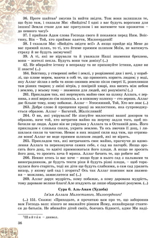 36
36. Ïðîòå øàéòàí1
1 ìóñèâ їõ âèéòè çâіäòè. Òîæ âîíè çàëèøèëè òå,
çì
Ìè: «Âèéäіòü! І îäíі ç âàñ áóäóòü âîðîãàìè äëÿ
è Ì
ùî áóëî òàì, і ñêàçàë
âàñ ïðèòóëêîì і âè ìàòèìåòå òàì ïðîæèòîê –
ëÿ
іíøèõ! Çåìëÿ ñòàíå äë
äî ïåâíîãî ÷àñó!»
ëîâà Ãîñïîäà ñâîãî é ïîêàÿâñÿ ïåðåä Íèì. Âîіñ-
ì ñë
37. І ïðèéíÿâ Àäàì
éìàє êàÿòòÿ, Ìèëîñåðäíèé!
ïðè
òèíó, Âіí – Òîé, õòî ï
èéäіòü çâіäòè âñі!» À ÿêùî ïðèéäå âіä Ìåíå äî
38. І ñêàçàëè Ìè: «Âè
38. І ñêàçàëè Ìè: «
âàñ ïðÿìèé øëÿõ, òî òі, õòî éòèìå ïðÿìèì øëÿõîì Ìîїì, íå ìàòèìóòü
âàñ ïðÿìèé øëÿõ, òî òі,
ñòðàõó é íå áóäóòü çàñìó÷åíі!
39. À òі, ÿêі íå âіðóâàëè òà é óâàæàëè Íàøі çíàìåííÿ áðåõíåþ,
âîíè – æèòåëі ïåêëà. Áóäóòü âîíè òàì äîâіêó! (…)
42. Íå âáèðàéòå іñòèíó â íåïðàâäó òà íå ïðèõîâóéòå іñòèíè, àäæå âè
її çíàєòå! (…)
164. Âîіñòèíó, ó ñòâîðåííі íåáåñ і çåìëі, ó ðîçðіçíåííі äíÿ і íî÷і, ó êîðàá-
ëі, ùî ïëèâå ìîðåì, ìàþ÷è â ñîáі òå, ùî ïðèíîñèòü êîðèñòü ëþäÿì; ó âîäі,
ÿêó Àëëàã çіñëàâ ç íåáà òà ÿêîþ îæèâèâ çåìëþ ïіñëÿ ñìåðòі її, ðîçñåëèâøè
òàì ðіçíèõ òâàðèí; ó çìіíі âіòðіâ, ó ïîêіðíіé õìàðі, ÿêà âèñèòü ìіæ íåáîì
і çåìëåþ, ó âñüîìó òîìó – çíàìåííÿ äëÿ ëþäåé, ÿêі ðîçóìіþòü! (…)
261. Ïðèêëàäîì òèõ, ÿêі æåðòâóþòü ìàéíî ñâîє íà øëÿõó Àëëàãà, є çåð-
íèíà, ç ÿêîї âèðîñëî ñіì êîëîñêіâ, à â êîæíîìó êîëîñêó – ñòî çåðíèí. Àëëàã
äàє áіëüøå òîìó, êîìó ïîáàæàє. Àëëàã – Óñåîñÿæíèé, Òîé, Õòî âñå çíàє (…)
263. Äîáðå ñëîâî é ïðîùåííÿ êðàùі çà ìèëîñòèíþ, ÿêà ñóïðîâîäæó-
єòüñÿ îáðàçîþ. Àëëàã – Áàãàòèé, Æàëіñëèâèé!
264. Î âè, ÿêі óâіðóâàëè! Íå çіïñóéòå ìèëîñòèíі âàøîї äîêîðîì òà
îáðàçîþ, íà÷å òîé, õòî âèòðàòèâ ìàéíî íà æåðòâó çàäëÿ òîãî, ùîá ïî-
áà÷èëè öå ëþäè. Àäæå âіí íå óâіðóâàâ ó Àëëàãà òà â Îñòàííіé äåíü. Éîãî
ïðèêëàäîì є ñëèçüêà ñêåëÿ, óêðèòà çåìëåþ. Òà îñü çìî÷èâ її äîù, і ëè-
øèëàñÿ ñêåëÿ òà ÷èñòîþ. Íåìàє â íèõ æîäíîї ñèëè íàä òèì, ùî îòðèìà-
ëè âîíè! Àëëàã íå âåäå ïðÿìèì øëÿõîì ëþäåé, ÿêі íå âіðÿòü.
265. Ïðèêëàäîì òèõ, ÿêі âèòðà÷àþòü ñâîє ìàéíî, ïðàãíó÷è äî âäîâî-
ëåííÿ Àëëàãà òà ïåðåêîíóþ÷è ñàìèõ ñåáå, є ñàä íà ïàãîðáі. ßêùî çðî-
ñèòü éîãî äîù, òî âäâі÷і ïðèìíîæàòüñÿ éîãî ïëîäè. À ÿêùî íå çðîñèòü
éîãî äîù, òî çðîñèòü õî÷à á ìðÿêà. Àëëàã áà÷èòü òå, ùî ðîáèòå âè!
266. Íåâæå õòîñü іç âàñ õî÷å – ÿêùî áóäå â íüîãî ñàä ç ïàëüìàìè òà
âèíîãðàäíèêîì, äå áóäóòü òåêòè ðіêè é áóäóòü ðіçíі ïëîäè, – ùîá òîðê-
íóëàñÿ éîãî ñòàðіñòü, òîäі ÿê äіòè ùå áóäóòü ñëàáêèìè, à ñàì ñàä óðàçèòü
âèõîð, ó ÿêîìó öåé ñàä і çãîðèòü? Îñü òàê Àëëàã ïîÿñíþє âàì çíàìåí-
íÿ – ìîæëèâî, çàìèñëèòåñÿ âè! (…)
269. Àëëàã äàðóє ìóäðіñòü, êîìó ïîáàæàє, à êîìó äàðîâàíà ìóäðіñòü,
òîìó äàðîâàíå âåëèêå áëàãî! Àëå çãàäóþòü öå ëèøå îáäàðîâàíі ðîçóìîì. (…)
Ñóðà 6. Àëü-Àíàì (Õóäîáà)
Іì’ÿì Àëëàãà Ìèëîñòèâîãî, Ìèëîñåðäíîãî!
(…) 151. Ñêàæè: «Ïðèõîäüòå, ÿ ïðî÷èòàþ âàì ïðî òå, ùî çàáîðîíèâ
âàì Ãîñïîäü âàø: íіêîãî íå ââàæàéòå ðіâíèì Éîìó, ÿêíàéêðàùå ñòàâòå-
ñÿ äî áàòüêіâ. Íå âáèâàéòå äіòåé ñâîїõ, áîÿ÷èñü áіäíîñòі, àäæå Ìè íàäі-
1Ø à é ò à í – äèÿâîë.
 