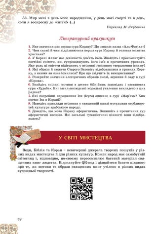 38
ìîãî íàðîäæåííÿ, ó äåíü ìîєї ñìåðòі òà â äåíü,
íü ì
33. Ìèð ìåíі â äåí
òòÿ!» (…)
æèò
êîëè ÿ âîñêðåñíó äî æ
Ïåðåêëàä Ì. ßêóáîâè÷à
Ëіòåðàòóðíèé ïðàêòèêóì
1. ïåðøà ñóðà Êîðàíó? Ùî îçíà÷àє íàçâà «Àëü-Ôàòіõà»?
ßêå çíà÷åííÿ ìàє ï
2. ×èì ñõîæі é ÷èì âіäðіçíÿþòüñÿ ïåðøà ñóðà Êîðàíó é ãîëîâíà ìîëèòâà
õðèñòèÿí?
3. Ó Êîðàíі Àëëàã ìàє äåâ’ÿíîñòî äåâ’ÿòü іìåí. Çíàéäіòü і ïðîêîìåíòóéòå
ïîñòіéíі åïіòåòè, ÿêі ñóïðîâîäæóþòü éîãî іì’ÿ â ïðî÷èòàíèõ óðèâêàõ.
ßêó ðîëü öі åïіòåòè âіäіãðàþòü ó âòіëåííі ãîëîâíîãî òâåðäæåííÿ іñëàìó?
4. ßêі îáðàçè é ñþæåòè Ñòàðîãî Çàïîâіòó âіäîáðàçèëèñÿ â óðèâêàõ Êîðà-
íó, ç ÿêèìè âè îçíàéîìèëèñÿ? Ïðî ùî ñâіä÷èòü їõ âèêîðèñòàííÿ?
5. Ðîçêðèéòå çíà÷åííÿ àëåãîðè÷íèõ îáðàçіâ ñêåëі, çåðíèíè é ñàäó â ñóðі
«Êîðîâà».
6. Çíàéäіòü ñïіëüíі ìîòèâè â äåñÿòè áіáëіéíèõ çàïîâіäÿõ і íàñòàíîâàõ
ñóðè «Õóäîáà». ßêі çàãàëüíîëþäñüêі ìîðàëüíі óÿâëåííÿ âèêëàäåíî â öèõ
ðÿäêàõ?
7. ßêі ïîäðîáèöі íàðîäæåííÿ Іñè (Іñóñà) îïèñàíî â ñóðі «Ìàð’ÿì»? Êèì
ïîñòàє Іñà â Êîðàíі?
8. Íàâåäіòü ïðèêëàäè âòіëåííÿ ó ñâÿùåííіé êíèçі ìóñóëüìàí îñîáëèâîñ-
òåé êóëüòóðè àðàáñüêîãî íàðîäó.
9. Äîâåäіòü, ùî ìîâà Êîðàíó àôîðèñòè÷íà. Âèïèøіòü ç ïðî÷èòàíèõ ñóð
àôîðèñòè÷íі âèñëîâè. ßêі çàãàëüíі ãóìàíіñòè÷íі öіííîñòі âîíè âіäîáðà-
æàþòü?
Áіáëіÿ òà Êîðàí – íåâè÷åðïíі äæåðåëà òâîð÷èõ ïîøóêіâ ó ðіç-
õ ìèñòåöòâà é äëÿ ðіçíèõ êóëüòóð. Êîæåí íàðîä ìàє ñàìîáóòíіé
і, âіäïîâіäíî, ïî-ñâîєìó ïåðåîñìèñëþє áàãàòèé ìàòåðіàë ñâÿ-
ùåííèõ êíèã ëþäñòâà. Âіäñêàíóéòå QR-êîä і äіçíàéòåñÿ áàãàòî öіêàâîãî
ïðî òå, ÿê ìîòèâè òà îáðàçè ñâÿùåííèõ êíèã óòіëåíî â ðіçíèõ âèäàõ
õóäîæíüîї òâîð÷îñòі.
Âåäè, Á
íèõ âèäàõ
ñâ
ñ іòîãëÿä
Ó ÑÂ²Ò² ÌÈÑÒÅÖÒÂÀ
 