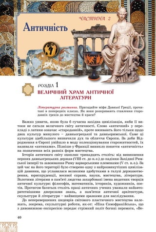 40
Ëіòåðàòóðíà ðîçìèíêà. Ïðèãàäàéòå ìіôè Äàâíüîї Ãðåöії, ïðî÷è-
òàíі â ïîïåðåäíіõ êëàñàõ. ßê âîíè ðîçêðèâàþòü ñòàâëåííÿ ñòàðî-
äàâíіõ ãðåêіâ äî ìèñòåöòâà é êðàñè?
Âàæêî óÿâèòè, ÿêîþ áóëà á ñó÷àñíà çàõіäíà öèâіëіçàöіÿ, ÿêáè її âè-
òîêè íå ñÿãàëè âåëè÷íîãî ñâіòó àíòè÷íîñòі. Ñëîâî «àíòè÷íèé» ó ïåðå-
êëàäі ç ëàòèíè îçíà÷àє «ñòàðîäàâíіé», ïðîòå âæèâàþòü éîãî òіëüêè ùîäî
äâîõ êóëüòóð ìèíóëîãî – äàâíüîãðåöüêîї òà äàâíüîðèìñüêîї. Ñàìå öі
êóëüòóðè çäåáіëüøîãî âèçíà÷èëè äóõ òà îáëè÷÷ÿ Єâðîïè. Çà äîáè Âіä-
ðîäæåííÿ â Єâðîïі óâіéøëî â ìîäó êîëåêöіîíóâàííÿ ñòàðîæèòíîñòåé, їõ
íàçèâàëè «àíòèêàìè». Ïіçíіøå ó Ôðàíöії âèíèêëî ïîíÿòòÿ «àíòè÷íіñòü»
íà ïîçíà÷åííÿ âñіõ ðàííіõ ôîðì ìèñòåöòâà.
Іñòîðіÿ àíòè÷íîãî ñâіòó îõîïëþє òðèíàäöÿòü ñòîëіòü: âіä âèíèêíåííÿ
ïåðøèõ äàâíüîãðåöüêèõ äåðæàâ (VIІІ ñò. äî í.å.) äî ïàäіííÿ Çàõіäíîї Ðèì-
ñüêîї іìïåðії òà çàâîþâàííÿ Ðèìó âàðâàðñüêèìè ïëåìåíàìè (V ñò. í.å.). Çà
öåé ÷àñ íà éîãî òåðèòîðії áóëî ñòâîðåíî îäíó ç íàéðîçâèíóòіøèõ öèâіëіçà-
öіé äàâíèíè, ùî óñëàâèëàñÿ âåëèêèìè çäîáóòêàìè â ãàëóçі äåðæàâîòâî-
ðåííÿ, þðèñïðóäåíöії, âîєííîї ñïðàâè, íàóêè, ìèñòåöòâà, ëіòåðàòóðè.
Çîëîòèìè ëіòåðàìè â ïàì’ÿòі ëþäñòâà çàêàðáîâàíі іìåíà âèäàòíèõ òâîðöіâ
àíòè÷íîї êóëüòóðè: ôіëîñîôіâ, ìàòåìàòèêіâ, іñòîðèêіâ, õóäîæíèêіâ, ïîå-
òіâ. Ïðîòÿãîì áàãàòüîõ ñòîëіòü ïðàöі àíòè÷íèõ ó÷åíèõ óâàæàëè íàéàâòî-
ðèòåòíіøèìè äæåðåëàìè çíàíü, à ïàì’ÿòêè àíòè÷íîї àðõіòåêòóðè,
ñêóëüïòóðè é ëіòåðàòóðè – íàéâèùèìè çðàçêàìè äëÿ íàñëіäóâàííÿ.
Äî íåïåðåâåðøåíèõ øåäåâðіâ ñâіòîâîãî ïëàñòè÷íîãî ìèñòåöòâà íàëå-
æàòü, çîêðåìà, ñêóëüïòóðíі ðîáîòè, ÿê-îò: «Íіêà Ñàìîôðàêіéñüêà», ùî
ç äèâîâèæíîþ åêñïðåñієþ ïåðåäàє ñòðіìêèé ïîëіò áîãèíі ïåðåìîãè, «Âå-
×ÀÑÒÈÍÀ 2
Àíòè÷í³ñòü
ÈÍ
ÍÀ 2
ÐÎÇÄ²Ë 1
ÂÅËÈ×ÍÈÉ ÕÐÀÌ ÀÍÒÈ×ÍÎ¯
Ë²ÒÅÐÀÒÓÐÈ
 
