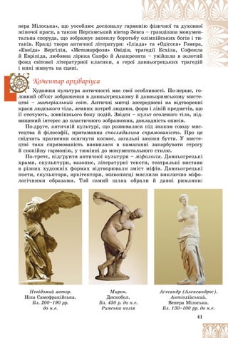41
íåðà Ìіëîñüêà», ùî óîñîáëþє äîñêîíàëó ãàðì
ìîíі
іþ ôіçè÷íîї òà äóõîâíîї
æіíî÷îї êðàñè, à òàêîæ Ïåðґàìñüêèé âіâòàð Çå
åâñà
à – ãðàíäіîçíà ìîíóìåí-
òàëüíà ñïîðóäà, ùî çîáðàæóє çàïåêëó áîðîòüá
áó î
îëіìïіéñüêèõ áîãіâ і òè-
òàíіâ. Êðàùі òâîðè àíòè÷íîї ëіòåðàòóðè: «Іëі
іàäà
à» òà «Îäіññåÿ» Ãîìåðà,
«Åíåїäà» Âåðґіëіÿ, «Ìåòàìîðôîçè» Îâіäіÿ, òðà
àãåäії Åñõіëà, Ñîôîêëà
é Åâðіïіäà, ëþáîâíà ëіðèêà Ñàïôî é Àíàêðåî
îíò
òà – óâіéøëè â çîëîòèé
ôîíä ñâіòîâîї ëіòåðàòóðíîї êëàñèêè, à ãåðîї äà
àâíüîãðåöüêèõ òðàãåäіé
і íèíі æèâóòü íà ñöåíі.
Êîìåíòàð àðõіâàðіóñà
Õóäîæíÿ êóëüòóðà àíòè÷íîñòі ìàє ñâîї îñîáëèâîñòі. Ïî-ïåðøå, ãî-
ëîâíèé îá’єêò çîáðàæåííÿ â äàâíüîãðåöüêîìó é äàâíüîðèìñüêîìó ìèñòå-
öòâі – ìàòåðіàëüíèé ñâіò. Àíòè÷íі ìèòöі çîñåðåäæåíі íà âіäòâîðåííі
êðàñè ëþäñüêîãî òіëà, çåìíèõ ïîòðåá ëþäèíè, ôîðì і ëіíіé ïðåäìåòіâ, ùî
її îòî÷óþòü, çîâíіøíüîãî áîêó ïîäіé. Çâіäñè – êóëüò îãîëåíîãî òіëà, ïіä-
âèùåíèé іíòåðåñ äî ïëàñòè÷íîãî çîáðàæåííÿ, äîêëàäíіñòü îïèñіâ.
Ïî-äðóãå, àíòè÷íіé êóëüòóðі, ùî ðîçâèâàëàñÿ ïіä çíàêîì ñîþçó ìèñ-
òåöòâà é ôіëîñîôії, ïðèòàìàííà ñïîãëÿäàëüíà ñïðÿìîâàíіñòü. Ïðî öå
ñâіä÷èòü ïðàãíåííÿ îñÿãíóòè êîñìîñ, çàãàëüíі çàêîíè áóòòÿ. Ó ìèñòå-
öòâі òàêà ñïðÿìîâàíіñòü âèÿâèëàñÿ â íàìàãàííі çàêàðáóâàòè ñòðîãó
é ñïîêіéíó ãàðìîíіþ, ó òÿæіííі äî ìîíóìåíòàëüíîãî ñòèëþ.
Ïî-òðåòє, ïіäґðóíòÿ àíòè÷íîї êóëüòóðè – ìіôîëîãіÿ. Äàâíüîãðåöüêі
õðàìè, ñêóëüïòóðè, âàçîïèñ, ëіòåðàòóðíі òåêñòè, òåàòðàëüíі âèñòàâè
â ðіçíèõ õóäîæíіõ ôîðìàõ âіäòâîðþâàëè çìіñò ìіôіâ. Äàâíüîãðåöüêі
ïîåòè, ñêóëüïòîðè, àðõіòåêòîðè, æèâîïèñöі ìèñëèëè âèêëþ÷íî ìіôî-
ëîãі÷íèìè îáðàçàìè. Òîé ñàìèé øëÿõ îáðàëè é äàâíі ðèìëÿíè:
41
41
41
41
41
41
Íåâіäîìèé àâòîð.
Íіêà Ñàìîôðàêіéñüêà.
Áë. 200–190 ðð.
äî í.å.
Ìèðîí.
Äèñêîáîë.
Áë. 450 ð. äî í.å.
Ðèìñüêà êîëіÿ
Àґåñàíäð (Àëåêñàíäðîñ).
Àíòіîõіéñüêèé.
Âåíåðà Ìіëîñüêà.
Áë. 130–100 ðð. äî í.å.
 