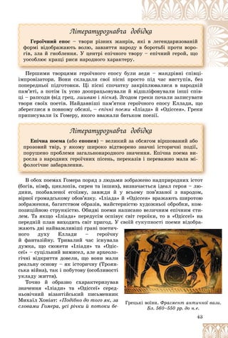 43
Ëіòåðàòóðîçíàâ÷à äîâіäêà
Ãåðîї÷íèé åïîñ – òâîðè ðіçíèõ æàíðіâ, ÿêі â ëåãåíäàðèçîâàíіé
ôîðìі âіäîáðàæàþòü âîëþ, çàâçÿòòÿ íàðîäó â áîðîòüáі ïðîòè âîðî-
ãіâ, çëà é ãíîáëåííÿ. Ó öåíòðі åïі÷íîãî òâîðó – åïі÷íèé ãåðîé, ùî
óîñîáëþє êðàùі ðèñè íàðîäíîãî õàðàêòåðó.
Ïåðøèìè òâîðöÿìè ãåðîї÷íîãî åïîñó áóëè àåäè – ìàíäðіâíі ñïіâöі-
è àåäè – ìàíäðіâíі ñïіâöі
Ï ї á і і і і
іìïðîâіçàòîðè. Âîíè ñêëàäàëè ñâîї ïіñíі ïðîñòî ïіä ÷àñ âèñòóïіâ, áåç
ïîïåðåäíüîї ïіäãîòîâêè. Öі ïіñíі ñïî÷àòêó çàêðіïëþâàëèñÿ â íàðîäíіé
ïàì’ÿòі, à ïîòіì їõ óñíî äîîïðàöüîâóâàëè é âіäøëіôîâóâàëè іíøі ñïіâ-
öі – ðàïñîäè (âіä ãðåö. çøèâàþ і ïіñíÿ). Çãîäîì ãðåêè ïî÷àëè çàïèñóâàòè
òâîðè ñâîїõ ïîåòіâ. Íàéäàâíіøі ïàì’ÿòêè ãåðîї÷íîãî åïîñó Åëëàäè, ùî
çáåðåãëèñÿ â ïîâíîìó îáñÿçі, – åïі÷íі ïîåìè «Іëіàäà» é «Îäіññåÿ». Ãðåêè
ïðèïèñóâàëè їõ Ãîìåðó, ÿêîãî ââàæàëè áàòüêîì ïîåçії.
Ëіòåðàòóðîçíàâ÷à äîâіäêà
Åïі÷íà ïîåìà (àáî åïîïåÿ) – âåëèêèé çà îáñÿãîì âіðøîâàíèé àáî
ïðîçîâèé òâіð, ó ÿêîìó øèðîêî âіäòâîðåíî çíà÷íі іñòîðè÷íі ïîäії,
ïîðóøåíî ïðîáëåìè çàãàëüíîíàðîäíîãî çíà÷åííÿ. Åïі÷íà ïîåìà âè-
ðîñëà ç íàðîäíèõ ãåðîї÷íèõ ïіñåíü, ïåðåêàçіâ і ïåðåâàæíî ìàëà ìі-
ôîëîãі÷íå çàáàðâëåííÿ.
Â îáîõ ïîåìàõ Ãîìåðà ïîðÿä ç ëþäüìè çîáðàæåíî íàäïðèðîäíèõ іñòîò
(áîãіâ, íіìô, öèêëîïіâ, ñèðåí òà іíøèõ), âèçíà÷àєòüñÿ іäåàë ãåðîÿ – ëþ-
äèíè, ïîçáàâëåíîї åãîїçìó, çàâæäè é ó âñüîìó ïîâ’ÿçàíîї ç íàðîäîì,
âіðíîї ãðîìàäñüêîìó îáîâ’ÿçêó. «Іëіàäà» é «Îäіññåÿ» âðàæàþòü øèðîòîþ
çîáðàæåííÿ, áàãàòñòâîì îáðàçіâ, ìàéñòåðíіñòþ õóäîæíüîї îáðîáêè, êîì-
ïîçèöіéíîþ ñòðóíêіñòþ. Îáèäâі ïîåìè íàïèñàíî âåëè÷íèì åïі÷íèì ñòè-
ëåì. Òà ÿêùî «Іëіàäà» ïåðåäóñіì îñïіâóє ñâіò ãåðîїêè, òî â «Îäіññåї» íà
ïåðåäíіé ïëàí âèõîäèòü ñâіò ïðèãîä. Ó ñâîїé ñóêóïíîñòі ïîåìè âіäîáðà-
æàþòü äâі íàéâàæëèâіøі ãðàíі ïîåòè÷-
íîãî äóõó Åëëàäè – ãåðîї÷íó
é ôàíòàçіéíó. Òðèâàëèé ÷àñ іñíóâàëà
äóìêà, ùî ñþæåòè «Іëіàäè» òà «Îäіñ-
ñåї» – ñóöіëüíèé âèìèñåë, àëå àðõåîëî-
ãі÷íі âіäêðèòòÿ äîâåëè, ùî âîíè ìàëè
ðåàëüíó îñíîâó – ÿê іñòîðè÷íó (Òðîÿí-
ñüêà âіéíà), òàê і ïîáóòîâó (îñîáëèâîñòі
óêëàäó æèòòÿ).
Òî÷íî é îáðàçíî ñõàðàêòåðèçóâàâ
çíà÷åííÿ «Іëіàäè» òà «Îäіññåї» ñåðåä-
íüîâі÷íèé âіçàíòіéñüêèé ïèñüìåííèê
Ìèõàїë Õîíіàò: «Ïîäіáíî äî òîãî ÿê, çà
ñëîâàìè Ãîìåðà, óñі ðі÷êè é ïîòîêè áå
43
43
43
43
43
43
43
43
43
43
43
Ó ñâ
ñâ
ñâ
ñâ
âîї
îї
îї
îї
îї
î é
é
é
é
é ñó
ñó
ñó
ñó
ñó
ñó
ó
ó
ó
óêó
êó
êó
êó
êó
êó
ó
ó
ó
óïí
ïí
ïí
ïí
ïíîñ
îñ
îñ
îñ
îñ
îñòі
òі
òі
òі
òі ï
ï
ï
ï
ïîå
îå
îå
îå
îå
îåìè
ìè
ìè
ìè
ìè â
â
â
â
âіä
іä
іä
іä
іä
ä
ä
äîá
îá
îá
îá
îá
îáðà
ðà
ðà
ðà
ðà
ðà
ð
ð
ð
ð -
-
-
ó
ó
ó
à
à
à
-
-
-
-
è
è
-
-
і
і
і
â
â
-
-
ê
ê
à
à
à
-
-
Ãðåöüêі âîїíè. Ôðàãìåíò àíòè÷íîї âàçè.
Áë. 560–550 ðð. äî í.å.
 