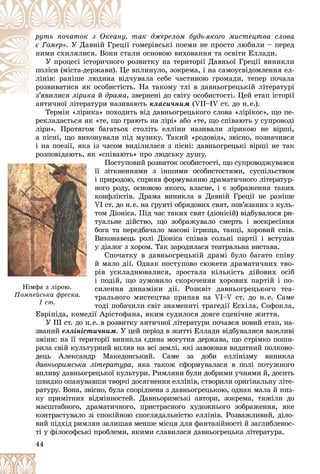 44
òàê äæåðåëîì áóäü-ÿêîãî ìèñòåöòâà ñëîâà
íó,
ðóòü ïî÷àòîê ç Îêåàí
ðóòü ïî÷àòîê ç Îêåàí
є Ãîìåð» ãîìåðіâñüêі ïîåìè íå ïðîñòî ëþáèëè – ïåðåä
öії
. Ó Äàâíіé Ãðåö
àëè îñíîâîþ âèõîâàííÿ òà îñâіòè Åëëàäè.
ñòà
íèìè ñõèëÿëèñÿ. Âîíè ñ
ðîçâèòêó íà òåðèòîðії Äàâíüîї Ãðåöії âèíèêëè
î ð
Ó ïðîöåñі іñòîðè÷íîãî
âïëèíóëî, çîêðåìà, і íà ñàìîóñâіäîìëåííÿ åë-
Öå
ïîëіñè (ìіñòà-äåðæàâè). Ö
÷óâàëà ñåáå ÷àñòèíîþ ãðîìàäè, òåïåð ïî÷àëà
âіä÷
ëіíіâ: ðàíіøå ëþäèíà â
ü. Íà òàêîìó òëі â äàâíüîãðåöüêіé ëіòåðàòóðі
іñòü
ðîçâèâàòèñÿ ÿê îñîáèñòі
ç’ÿâèëèñÿ
’ ëіðèêà
і é
é äðàìà
ä çâåðíåíі äî ñâіòó îñîáèñòîñòі. Öåé åòàï іñòîðії
,
àíòè÷íîї ëіòåðàòóðè íàçèâàþòü
àíòè÷íîї ëіòåðàòóðè íàçèâà êëàñè÷íèì (VІI–IV ñò. äî í.å.).
Òåðìіí «ëіðèêà» ïîõîäèòü âіä äàâíüîãðåöüêîãî ñëîâà «ëіðіêîñ», ùî ïå-
ðåêëàäàєòüñÿ ÿê «òå, ùî ãðàþòü íà ëіðі» àáî «òå, ùî ñïіâàþòü ó ñóïðîâîäі
ëіðè». Ïðîòÿãîì áàãàòüîõ ñòîëіòü åëëіíè íàçèâàëè ëіðèêîþ íå âіðøі,
à ïіñíі, ùî âèêîíóâàëè ïіä ìóçèêó. Òàêèé «ðîäîâіä», çâіñíî, ïîçíà÷èâñÿ
і íà ïîåçії, ÿêà іç ÷àñîì âèäіëèëàñÿ ç ïіñíі: äàâíüîãðåöüêі âіðøі íå òàê
ðîçïîâіäàþòü, ÿê «ñïіâàþòü» ïðî ëþäñüêó äóøó.
Ïîñòóïîâèé ðîçâèòîê îñîáèñòîñòі, ùî ñóïðîâîäæóâàâñÿ
її çіòêíåííÿìè ç іíøèìè îñîáèñòîñòÿìè, ñóñïіëüñòâîì
і ïðèðîäîþ, ñïðèÿâ ôîðìóâàííþ äðàìàòè÷íîãî ëіòåðàòóð-
íîãî ðîäó, îñíîâîþ ÿêîãî, âëàñíå, і є çîáðàæåííÿ òàêèõ
êîíôëіêòіâ. Äðàìà âèíèêëà â Äàâíіé Ãðåöії íå ðàíіøå
VI ñò. äî í.å. íà ґðóíòі îáðÿäîâèõ ñâÿò, ïîâ’ÿçàíèõ ç êóëü-
òîì Äіîíіñà. Ïіä ÷àñ òàêèõ ñâÿò (äіîíіñіé) âіäáóâàëîñÿ ðè-
òóàëüíå äіéñòâî, ùî çîáðàæóâàëî ñìåðòü і âîñêðåñіííÿ
áîãà òà ïåðåäáà÷àëî ìàñîâі іãðèùà, òàíöі, õîðîâèé ñïіâ.
Âèêîíàâåöü ðîëі Äіîíіñà ñïіâàâ ñîëüíі ïàðòії і âñòóïàâ
ó äіàëîã ç õîðîì. Òàê çàðîäèëàñÿ òåàòðàëüíà âèñòàâà.
Ñïî÷àòêó â äàâíüîãðåöüêіé äðàìі áóëî áàãàòî ñïіâó
é ìàëî äії. Îäíàê ïîñòóïîâî ñþæåòè äðàìàòè÷íèõ òâî-
ðіâ óñêëàäíþâàëèñÿ, çðîñòàëà êіëüêіñòü äіéîâèõ îñіá
і ïîäіé, ùî çóìîâèëî ñêîðî÷åííÿ õîðîâèõ ïàðòіé і ïî-
ñèëåííÿ äèíàìіêè äії. Ðîçêâіò äàâíüîãðåöüêîãî òåà-
òðàëüíîãî ìèñòåöòâà ïðèïàâ íà VI–V ñò. äî í.å. Ñàìå
òîäі ïîáà÷èëè ñâіò çíàìåíèòі òðàãåäії Åñõіëà, Ñîôîêëà,
Åâðіïіäà, êîìåäії Àðіñòîôàíà, ÿêèì ñóäèëîñÿ äîâãå ñöåíі÷íå æèòòÿ.
Ó ІІІ ñò. äî í.å. â ðîçâèòêó àíòè÷íîї ëіòåðàòóðè ïî÷àâñÿ íîâèé åòàï, íà-
çâàíèé åëëіíіñòè÷íèì. Ó öåé ïåðіîä â æèòòі Åëëàäè âіäáóâàëèñÿ âàæëèâі
çìіíè: íà її òåðèòîðії âèíèêëà єäèíà ìîãóòíÿ äåðæàâà, ùî ñòðіìêî ïîøè-
ðèëà ñâіé êóëüòóðíèé âïëèâ íà âñі çåìëі, ÿêі çàâîþâàâ âèäàòíèé ïîëêîâî-
äåöü Àëåêñàíäð Ìàêåäîíñüêèé. Ñàìå çà äîáè åëëіíіçìó âèíèêëà
äàâíüîðèìñüêà ëіòåðàòóðà, ÿêà òàêîæ ñôîðìóâàëàñÿ â ïîëі ïîòóæíîãî
âïëèâó äàâíüîãðåöüêîї êóëüòóðè. Ðèìëÿíè áóëè äîáðèìè ó÷íÿìè é, äîñèòü
øâèäêî îïàíóâàâøè òâîð÷і äîñÿãíåííÿ åëëіíіâ, ñòâîðèëè îðèãіíàëüíó ëіòå-
ðàòóðó. Âîíà, çâіñíî, áóëà ñïîðіäíåíà ç äàâíüîãðåöüêîþ, îäíàê ìàëà é íèç-
êó ïðèìіòíèõ âіäìіííîñòåé. Äàâíüîðèìñüêі àâòîðè, çîêðåìà, òÿæіëè äî
ìàñøòàáíîãî, äðàìàòè÷íîãî, ïðèñòðàñíîãî õóäîæíüîãî çîáðàæåííÿ, ÿêå
êîíòðàñòóâàëî çі ñïîêіéíîþ ñïîãëÿäàëüíіñòþ åëëіíіâ. Ðîçâàæëèâèé, äіëî-
âèé ïіäõіä ðèìëÿí çàëèøàâ ìåíøå ìіñöÿ äëÿ ôàíòàçіéíîñòі é çàãëèáëåíîñ-
òі ó ôіëîñîôñüêі ïðîáëåìè, ÿêèìè ñëàâèëàñÿ äàâíüîãðåöüêà ëіòåðàòóðà.
Íіìôà ç ëіðîþ.
Ïîìïåéñüêà ôðåñêà.
І ñò.
 