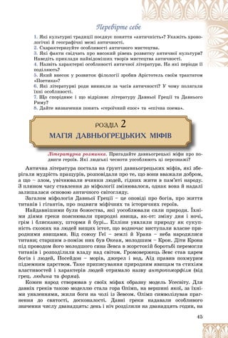 45
Ïåðåâіðòå ñåáå
Ïåðåâіðòå ñåáå
1. ßêі êóëüòóðíі òðàäèöії ïîєäíóє ïîíÿòòÿ «
«àíò
òè÷íіñòü»? Óêàæіòü õðîíî-
ëîãі÷íі é ãåîãðàôі÷íі ìåæі àíòè÷íîñòі.
2. Ñõàðàêòåðèçóéòå îñîáëèâîñòі àíòè÷íîãî ì
ìèñ
ñòåöòâà.
3. ßêі ôàêòè ñâіä÷àòü ïðî âèñîêèé ðіâåíü ð
ðîçâ
âèòêó àíòè÷íîї êóëüòóðè?
Íàâåäіòü ïðèêëàäè íàéâіäîìіøèõ òâîðіâ ìè
èñòå
åöòâà àíòè÷íîñòі.
4. Íàçâіòü õàðàêòåðíі îñîáëèâîñòі àíòè÷íîї ëіò
òåðàòóðè. Íà ÿêі ïåðіîäè її
ïîäіëÿþòü?
5. ßêèé âíåñîê ó ðîçâèòîê ôіëîëîãії çðîáèâ Àðіñòîòåëü ñâîїì òðàêòàòîì
À і ї
«Ïîåòèêà»?
6. ßêі ëіòåðàòóðíі ðîäè âèíèêëè çà ÷àñіâ àíòè÷íîñòі? Ó ÷îìó ïîëÿãàëè
їõíі îñîáëèâîñòі.
7. Ùî ñïîðіäíþє і ùî âіäðіçíÿє ëіòåðàòóðó Äàâíüîї Ãðåöії òà Äàâíüîãî
Ðèìó?
8. Äàéòå âèçíà÷åííÿ ïîíÿòü «ãåðîї÷íèé åïîñ» òà «åïі÷íà ïîåìà».
ÐÎÇÄ²Ë 2
ÌÀÃ²ß ÄÀÂÍÜÎÃÐÅÖÜÊÈÕ Ì²Ô²Â
Ëіòåðàòóðíà ðîçìèíêà. Ïðèãàäàéòå äàâíüîãðåöüêі ìіôè ïðî ïî-
Ïðèãàäàéòå äàâíüîãðåöüêі ìіôè ïðî ï
äâèãè ãåðîїâ. ßêі ëþäñüêі ÷åñíîòè óîñîáëþþòü öі ïåðñîíàæі?
Àíòè÷íà ëіòåðàòóðà ïîñòàëà íà ґðóíòі äàâíüîãðåöüêèõ ìіôіâ, ÿêі çáå-
ðіãàëè ìóäðіñòü ïðàùóðіâ, ðîçïîâіäàëè ïðî òå, ùî âîíè ââàæàëè äîáðîì,
à ùî – çëîì, óâі÷íþâàëè â÷èíêè ëþäåé, ãіäíèõ æèòè â ïàì’ÿòі íàðîäó.
Ç ïëèíîì ÷àñó ñòàâëåííÿ äî ìіôîëîãії çìіíþâàëîñÿ, îäíàê âîíà é íàäàëі
çàëèøàëàñÿ îñíîâîþ àíòè÷íîãî ñâіòîãëÿäó.
Çàãàëîì ìіôîëîãіÿ Äàâíüîї Ãðåöії – öå îïîâіäі ïðî áîãіâ, ïðî æèòòÿ
òèòàíіâ і ãіãàíòіâ, ïðî ïîäâèãè ìіôі÷íèõ òà іñòîðè÷íèõ ãåðîїâ.
Íàéäàâíіøèìè áóëè áîæåñòâà, ÿêі óîñîáëþâàëè ñèëè ïðèðîäè. Їõíі-
ìè äіÿìè ãðåêè ïîÿñíþâàëè ïðèðîäíі ÿâèùà, ÿê-îò: çìіíó äíÿ і íî÷і,
ãðіì і áëèñêàâêó, øòîðìè é áóðі… Åëëіíè óÿâëÿëè ïðèðîäó ÿê ñóêóï-
íіñòü ñõîæèõ íà ëþäåé âèùèõ іñòîò, ùî âîäíî÷àñ âèñòóïàëè âëàñíå ïðè-
ðîäíèìè ÿâèùàìè. Âіä ñîþçó Ãåї – çåìëі é Óðàíà – íåáà íàðîäèëèñÿ
òèòàíè; ñòàðøèì ç-ïîìіæ íèõ áóâ Îêåàí, ìîëîäøèì – Êðîí. Äіòè Êðîíà
ïіä ïðîâîäîì éîãî ìîëîäøîãî ñèíà Çåâñà â æîðñòîêіé áîðîòüáі ïåðåìîãëè
òèòàíіâ і ðîçïîäіëèëè âëàäó íàä ñâіòîì. Ãðîìîâåðæåöü Çåâñ ñòàâ öàðåì
áîãіâ і ëþäåé, Ïîñåéäîí – ìîðіâ, äæåðåë і âîä, Àїä ïðàâèâ ïîõìóðèì
ïіäçåìíèì öàðñòâîì. Òàêå ïðèïèñóâàííÿ ïðèðîäíèì ÿâèùàì òà ñòèõіÿì
âëàñòèâîñòåé і õàðàêòåðіâ ëþäåé îòðèìàëî íàçâó àíòðîïîìîðôіçì (âіä
ãðåö. ëþäèíà òà ôîðìà).
Êîæåí íàðîä ñòâîðþâàâ ó ñâîїõ ìіôàõ îáðàçíó ìîäåëü Óñåñâіòó. Äëÿ
äàâíіõ ãðåêіâ òàêîþ ìîäåëëþ ñòàëà ãîðà Îëіìï, íà âåðøèíі ÿêîї, çà їõíі-
ìè óÿâëåííÿìè, æèëè áîãè íà ÷îëі іç Çåâñîì. Îëіìï ñèìâîëіçóâàâ ïðàã-
íåííÿ äî ñâÿòîñòі, äîñêîíàëîñòі. Äàâíі ãðåêè íàäàâàëè îñîáëèâîãî
çíà÷åííÿ ÷èñëó äâàíàäöÿòü: äåíü і íі÷ ðîçäіëèëè íà äâàíàäöÿòü ãîäèí, íà
 