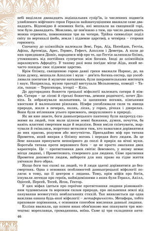 46
çîäіàêàëüíèõ ñóçіð’їâ, іç ÷èñëåííèõ ïîäâèãіâ
ÿòü
íåáі âèäіëèëè äâàíàäöÿ
ÿ Ãåðàêëà íàéçíà÷óùіøèìè ââàæàëè ñàìå äâà-
åðîÿ
óëþáëåíîãî ìіôі÷íîãî ãå
îâíèõ áîãіâ, ÿêі ìåøêàëè íà ñâÿùåííіé ãîðі,
îñíî
íàäöÿòü. Âіäïîâіäíî é î
ëèâî, öå ïîâ’ÿçàíî ç òèì, ùî ÷èñëî äâàíàäöÿòü
îæë
òåæ áóëî äâàíàäöÿòü. Ìî
èâøè òðè íà ÷îòèðè. Òðіéêà ñèìâîëіçóє ïîäіë
îæè
ìîæíà îòðèìàòè, ïîìíî
åìëÿ і ïіäçåìíå öàðñòâî), à ÷åòâіðêà – ñòîðîíè
, çå
ñâіòó ïî âåðòèêàëі (íåáî
ãîðèçîíòó.
íàëåæàëè Çåâñ, Ãåðà, Àїä, Ïîñåéäîí, Ãåñòіÿ,
Ñïî÷àòêó äî îëіìïіéöіâ
Ñ і іé
Àôіíà, Àðòåìіäà, Àðåñ, Ãåðìåñ, Ãåôåñò, Àïîëëîí і Äåìåòðà. À êîëè äî
Àôіíà Àðòåìіäà Àðåñ Ãå
íèõ ïðèєäíàâñÿ Äіîíіñ, íàðîäèâñÿ ìіô ïðî òå, ùî Ãåñòіÿ çàëèøèëà Îëіìï,
óòîìèâøèñü âіä ïîñòіéíèõ ñóïåðå÷îê ìіæ áîãàìè. Іíîäі äî îëіìïіéöіâ
çàðàõîâóþòü Àôðîäіòó. Ó òàêîìó ðàçі âîíà ïîñіäàє ìіñöå Àїäà, ÿêèé íå-
÷àñòî ïîêèäàє ñâîє ïіäçåìíå öàðñòâî.
Êðіì Îëіìïó, ñâÿùåííîþ ãîðîþ äàâíі ãðåêè ââàæàëè Ïàðíàñ, äå, íà
їõíþ äóìêó, ìåøêàëè Àïîëëîí і ìóçè – äåâ’ÿòü áîãèíü-ñåñòåð, ùî óîñîá-
ëþâàëè ïîåòè÷íå é ìóçè÷íå íàòõíåííÿ, áóëè ïîêðîâèòåëüêàìè ìèñòåöòâ
і íàóê. Íàïðèêëàä, ìóçîþ òðàãåäії âèñòóïàëà Ìåëüïîìåíà, êîìåäії – Òà-
ëіÿ, òàíöþ – Òåðïñèõîðà, іñòîðії – Êëіî.
Äî äðóãîðÿäíèõ áîæåñòâ ãðåöüêîї ìіôîëîãії íàëåæàòü ñàòèðè é íіì-
ôè. Ñàòèðè – öå ëіñîâі é ãіðñüêі áîæåñòâà, äåìîíè ðîäþ÷îñòі, ïî÷åò Äіî-
íіñà. Їõ çîáðàæóâàëè âîëîõàòèìè, іç öàïèíèìè íîãàìè, êіíñüêèìè
õâîñòàìè é ìàëåíüêèìè ðіæêàìè. Íіìôè óîñîáëþâàëè ñèëè òà ÿâèùà
ïðèðîäè, æèëè â ïå÷åðàõ, ïîëÿõ, ëіñàõ, ó ãîðàõ, ðі÷êàõ і äæåðåëàõ.
Âîíè áóëè âòіëåííÿì óñüîãî ïðèєìíîãî, çâîðóøëèâîãî â ïðèðîäі.
ßê âè âæå çíàєòå, áîãè äàâíüîãðåöüêîãî ïàíòåîíó áóëè íàïðî÷óä ñõî-
æèìè íà ëþäåé, òîæ ìàëè öіëêîì çåìíі áàæàííÿ, äóìêè, ïî÷óòòÿ, áà
íàâіòü âëàñòèâі ñìåðòíèì âàäè é íåäîëіêè. Âîíè âìіëè ñïіâ÷óâàòè, æàð-
òóâàëè é ãíіâàëèñÿ, æîðñòîêî ìñòèëèñÿ òèì, õòî íàìàãàâñÿ äîðіâíÿòèñÿ
äî íèõ êðàñîþ, ðîçóìîì àáî ìîãóòíіñòþ. Ïðèãàäàéìî ìіô ïðî òèòàíà
Ïðîìåòåÿ, ÿêèé âèêðàâ ç Îëіìïó âîãîíü і ïåðåäàâ éîãî ëþäÿì. Çà öå
Çåâñ íàêàçàâ ïðèêóâàòè íåïîêіðíîãî äî ñêåëі é ïðèðіê íà âі÷íі ìóêè.
Áîðîòüáà òèòàíà ïðîòè âåðõîâíîãî áîãà – öå íå ïðîñòî çìàãàííÿ äâîõ
õàðàêòåðіâ. Öå – ïðîòèñòîÿííÿ äâîõ ñâіòіâ: Çåâñîâîãî, ó ÿêîìó íåìàє
ìіñöÿ ëþäèíі, і Ïðîìåòåєâîãî, ñòâîðåíîãî äëÿ ëþäèíè. Ñàìå ïðàãíåííÿ
Ïðîìåòåÿ äîïîìîãòè ëþäÿì, âèáîðîòè äëÿ íèõ ïðàâî íà ãіäíå æèòòÿ
óâі÷íèëî éîãî îáðàç.
ßêùî áîãè òàê ñõîæі íà ëþäåé, òî é ëþäè çäàòíі äîðіâíÿòèñÿ äî áåç-
ñìåðòíèõ. Îäíà ç îñíîâíèõ îñîáëèâîñòåé äàâíüîãðåöüêîї ìіôîëîãії ïî-
ëÿãàє â òîìó, ùî її öåíòðîì є ëþäèíà. Òîìó, êðіì ìіôіâ ïðî áîãіâ,
іñíóâàëè ëåãåíäè ïðî ãåðîїâ, íàéâіäîìіøèìè ç ÿêèõ áóëè Ãåðàêë, Àõіëë,
Îäіññåé, Ïåðñåé, Òåñåé, ßñîí, Ãåêòîð.
Ó öèõ ìіôàõ іäåòüñÿ ïðî ãåðîї÷íå ïðîòèñòîÿííÿ ëþäèíè ðіçíîìàíіò-
íèì ÷óäîâèñüêàì òà âîðîæèì ñèëàì ïðèðîäè, ïðî çâіëüíåííÿ çåìëі âіä
ïàíóâàííÿ âñåìîãóòíіõ íåâáëàãàííèõ ñòèõіé. Òàê âèÿâëÿєòüñÿ ùå îäíà
âàæëèâà îçíàêà áóäü-ÿêîї ìіôîëîãії – ìåòàôîðè÷íіñòü. Ìåòàôîðà, òîáòî
ïðèõîâàíå ïîðіâíÿííÿ, є îñíîâíèì ñïîñîáîì ìèñëåííÿ äàâíüîї ëþäèíè.
Åëëіíè ââàæàëè, ùî êîæåí þíàê îáîâ’ÿçêîâî ìàє îïàíóâàòè òðè ìèñ-
òåöòâà: ìîðåïëàâöÿ, ãðîìàäÿíèíà, âîїíà. Ñàìå öі òðè ñêëàäíèêè àíòè-
 