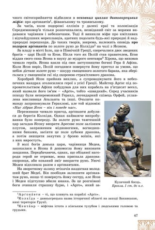 47
÷íîãî ñâіòîñïðèéíÿòòÿ âіäáèëèñÿ â îñíîâíèõ
õ ö
öèêëàõ äàâíüîãðåöüêèõ
ìіôіâ: ïðî àðґîíàâòіâ1, ôіâàíñüêîìó òà òðîÿíñ
ñüê
êîìó.
Çà ÷àñіâ, êîëè ïîäîðîæі åëëіíіâ ó äàë
ëåê
êі êðàї òà êîëîíіçàöіÿ
Ñåðåäçåìíîìîð’ÿ òіëüêè ðîçïî÷èíàëèñÿ, íåçâі
іäà
àíèé ñâіò çà ìîðÿìè âè-
äàâàâñÿ ÷àðіâíèì і íåáåçïå÷íèì. Òîäі é âèíè
èêë
ëè ìіôè ïðî êìіòëèâèõ
і âіä÷àéäóøíèõ ìîðåïëàâöіâ, çäàòíèõ ïîäîëàò
òè á
áóäü-ÿêі ïðèðîäíі é íàä-
ïðèðîäíі ïåðåøêîäè. Äî òàêèõ òâîðіâ, çîêðåìà,
, íàëåæèòü îïîâіäü ïðî
ïîäîðîæ àðґîíàâòіâ ïî çîëîòå ðóíî äî Êîëõіä
äè2 íà ÷îëі ç ßñîíîì.
і ß
Çà âëàäó â ìіñòі Іîëê, ùî â Ïіâíі÷íіé Ãðåöії, ñïåðå÷àëèñÿ äâîє çâåäåíèõ
ñïåðå÷àëèñÿ äâîє çâåäåíèõ
áðàòіâ – öàðі Ïåëіé òà Åñîí. Ïіñëÿ òîãî ÿê Ïåëіé ñòàâ ïðàâèòåëåì, Åñîí
âіääàâ ñâîãî ñèíà ßñîíà â íàóêó äî ìóäðîãî êåíòàâðà3 Õіðîíà, ùî âèõîâàâ
÷èìàëî ãåðîїâ. ßñîíà âçÿëè ïіä ñâîє çàñòóïíèöòâî áîãèíі Ãåðà é Àôіíà.
Êîëè ßñîí âèðіñ, Ïåëіé ïîãîäèâñÿ ïîâåðíóòè éîìó ïðåñòîë çà óìîâè, ùî
íåáіæ äіñòàíå çîëîòå ðóíî – øêóðó ñâÿùåííîãî çîëîòîãî áàðàíà, ÿêà çáåðі-
ãàëàñÿ ó ñâÿùåííіì ãàї ïіä îõîðîíîþ ñòðàõіòëèâîãî äðàêîíà.
Õîðîáðèé ßñîí ïðèéíÿâ âèêëèê, à ñóïðîâîäæóâàòè éîãî â íåáåç-
ïå÷íèõ ìàíäðàõ çãîëîñèëèñÿ ãåðîї ç óñієї Ãðåöії. Ìàéñòåð Àðґîñ ïіä ïî-
êðîâèòåëüñòâîì Àôіíè ïîáóäóâàâ äëÿ íèõ êîðàáåëü íà ï’ÿòäåñÿò âåñåë,
ÿêèé íàçâàëè éîãî іì’ÿì – «Àðґî», òîáòî «øâèäêèé». Ñåðåä ó÷àñíèêіâ
ïîõîäó áóëè íåïåðåìîæíèé Ãåðàêë, ëåãåíäàðíèé ñïіâåöü Îðôåé, óñëàâ-
ëåíà ìèñëèâèöÿ Àòàëàíòà òà іíøі. Î÷îëèòè êî-
ìàíäó çàïðîïîíóâàëè Ãåðàêëîâі, àëå òîé âіäïîâіâ:
«Íàñ çіáðàâ ßñîí – âіí і ïîâåäå íàc».
Ïåðåæèâøè ÷èìàëî ïðèãîä, àðґîíàâòè äîáóëè-
ñÿ äî áåðåãіâ Êîëõіäè. Îäíàê íàéâàæ÷å âèïðîáó-
âàííÿ áóëî ïîïåðåäó. Çà çîëîòå ðóíî òàìòåøíіé
öàð çàãàäàâ ßñîíó âèîðàòè Àðåñîâå ïîëå çàëіçíèì
ïëóãîì, çàïðÿæåíèì ìіäíîíîãèìè, âîãíåäèø-
íèìè áèêàìè, çàñіÿòè öå ïîëå çóáàìè äðàêîíà,
à ïîòіì çíèùèòè çàêóòèõ ó áðîíþ âîїíіâ, ÿêі
ç íèõ âèðîñòóòü.
Ç âîëі áîãіâ äîíüêà öàðÿ, ÷àðіâíèöÿ Ìåäåÿ,
çàêîõàëàñÿ â ßñîíà é äîïîìîãëà éîìó âèêîíàòè
çàâäàííÿ. Ïåðåäáà÷àþ÷è, îäíàê, ùî îáіöÿíîї íàãî-
ðîäè ãåðîé íå îòðèìàє, âîíà ïðèñïàëà äðàêîíà-
îõîðîíöÿ, àáè êîõàíèé çìіã âèêðàñòè ðóíî. Óíî÷і
Ìåäåÿ âіäïëèâëà ðàçîì ç àðґîíàâòàìè.
Íà çâîðîòíîìó øëÿõó âòіêà÷іâ íàçäîãíàâ ìîëîä-
øèé áðàò Ìåäåї. Âіí ïîîáіöÿâ çàëèøèòè àðґîíàâ-
òàì ðóíî, ÿêùî òі ïîâåðíóòü éîìó ñåñòðó, àëå ßñîí
і Ìåäåÿ ïіäñòóïíî âáèëè þíàêà. Çà öå ðîçãíіâàíі
áîãè ç÷èíèëè ñòðàøíó áóðþ, і «Àðґî», ÿêèé çà-
1À ð ґ î í à â ò è – òі, ùî ïëèâóòü íà êîðàáëі «Àðґî».
2Ê î ë õ ¾ ä à – äàâíüîãðåöüêà íàçâà іñòîðè÷íîї îáëàñòі íà çàõîäі Çàêàâêàççÿ,
íèíі òåðèòîðіÿ Ãðóçії.
3Ê å í ò à â ð – ìіôі÷íà іñòîòà ç êіíñüêèì òóëóáîì і ëþäñüêèìè ãîëîâîþ òà
ãðóäüìè.
ñïіâåöü
ö
ö Îðô
ðô
ðôåé,
,
, óñ
ó
ó ëàâ
-
:
-
-
-
-
é
é
ì
ì
-
-
,
,
і
і
і
,
,
è
è
-
-
-
-
і
і
і
-
-
-
-
í
í
і
і
і
-
-
Êóëà÷íèé áîєöü.
Áðîíçà. I ñò. äî í.å.
Áðîíçà. I ñò. äî í.å.
 