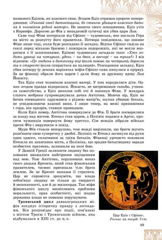 49
íàçâàíîãî Åäіïîì, ÿê âëàñíîãî ñèíà. Çãîäîì Åäі
іï î
îòðèìàâ ïðîðî÷å ïîïåðå-
äæåííÿ: «Óíèêàé ñâîєї áàòüêіâùèíè, áî ñòàíå
åø óáèâöåþ âëàñíîãî áàòü-
êà é ÷îëîâіêîì ðіäíîї ìàòåðі». Íå çíàþ÷è ñâî
îãî
î ïîõîäæåííÿ, Åäіï óòіê
ç Êîðèíôà. Äîðîãîþ äî Ôіâ ó âèïàäêîâіé ñóòè
è÷öі âіí óáèâ öàðÿ Ëàÿ.
Ñàìå òîäі Ôіâè ïîòåðïàëè âіä Ñôіíêñ – ÷óä
äîâè
èñüêà, ÿêå íàñëàëà Ãåðà
íà ìіñòî çà ðîçïóñòó éîãî ïðàâèòåëÿ. Ïîòâîð
ðà ïîâіäîìèëà, ùî ïîêèíå
Ôіâè ëèøå òîäі, êîëè áóäå ðîçãàäàíî її çàãàäêó. Â
Âіäòàê Ñôіíêñ ñèäіëà íà
ñêåëі ïåðåä ìіñüêîþ áðàìîþ і ïîæèðàëà ïîäî
îðîæíіõ, ÿêі íå ìîãëè âïî-
і і
ðàòèñÿ ç її çàïèòàííÿìè. Åäіïîâі ÷óäîâèñüêî çàãàäàëî òàêå:
î çàãàäàëî òàêå: «Õòî õî-
«Õòî õî
äèòü óðàíöі íà ÷îòèðüîõ, óäåíü – íà äâîõ, à ââå÷åðі – íà òðüîõ?» І âіí
âіäïîâіâ: «Öå ëþäèíà â äèòÿ÷îìó âіöі (êîëè ïîâçàє íà ÷îòèðüîõ), äîðîñëà
òà â ñòàðîñòі (êîëè ñïèðàєòüñÿ íà ïàëèöþ)». Ðîçãàäàâøè çàãàäêó, Åäіï
óáèâ ïîòâîðó (ó äåÿêèõ âàðіàíòàõ ìіôіâ Ñôіíêñ ñàìà êèíóëàñÿ â ïðіðâó).
Çà öå ôіâàíöі îáðàëè éîãî öàðåì і äàëè éîìó çà äðóæèíó âäîâó Ëàÿ
Éîêàñòó.
Òàê Åäіï ñòàâ ÷îëîâіêîì âëàñíîї ìàòåðі. Ó íèõ íàðîäèëèñÿ äіòè. Îä-
íàê çãîäîì ïðàâäà âіäêðèëàñÿ. Éîêàñòà, íå âèòðèìàâøè ãàíüáè, ó÷èíè-
ëà ñàìîãóáñòâî, à Åäіï âèêîëîâ ñîáі î÷і é ïîêèíóâ Ôіâè. Ó ìàíäðàõ
ñëіïîãî æåáðàêà ñóïðîâîäæóâàëà äî÷êà Àíòіґîíà. Ìàþ÷è çіð, Åäіï íå
áà÷èâ î÷åâèäíîãî: îäðóæèâñÿ ç ðіäíîþ ìàòіð’þ, øóêàâ óáèâöþ áàòüêà,
íå óñâіäîìëþþ÷è âëàñíîї âèíè. І ëèøå òåïåð, íà ìåæі ïðèíèæåííÿ
і ãîðÿ, âіí ïðîçðіâ, ñòàâøè ïðîâèäöåì.
Êîëè Åäіï ïîìåð, Àíòіґîíà ïîâåðíóëàñÿ äî Ôіâ. Її áðàòè ïîñâàðèëèñÿ
çà âëàäó íàä ìіñòîì. Åòåîêë ñòàâ öàðåì, à Ïîëіíіê ïîäàâñÿ â Àðґîñ, ïðî-
ñèòè ÷óæèíöіâ ïîâåðíóòè éîìó ïðåñòîë. Ñіì âîæäіâ çіáðàëè âіéñüêî
ïðîòè Ôіâ і âèðóøèëè â ïîõіä.
Ìóðè Ôіâ ñòîÿëè íåïîðóøíî, òîæ âîæäі âèðіøèëè, ùî áðàòè ìóñÿòü
ðîçâ’ÿçàòè ñâîþ ñóïåðå÷êó ó äâîáîї. Ïîëіíіê òà Åòåîêë çàãèíóëè âіä ðóêè
îäèí îäíîãî, ñïëàòèâøè çà ãðіõè áàòüêіâ. Ôіâàíöі óðî÷èñòî ïîõîâàëè
Åòåîêëà ÿê çàõèñíèêà ìіñòà, à Ïîëіíіêà, ùî çðàäèâ áàòüêіâùèíó çàðàäè
îñîáèñòèõ ïðàãíåíü, çàëèøèëè íà ïîëі áîþ.
Ó Äàâíіé Ãðåöії çàëèøèòè ëþäèíó áåç ïî-
õîâàííÿ ââàæàëîñÿ íàéãіðøèì çíóùàííÿì
íàä íåþ. Òîæ Àíòіґîíà, ïîðóøèâøè íàêàç
ñâîãî äÿäüêà Êðåîíòà, ÿêèé ñòàâ ôіâàíñüêèì
ïðàâèòåëåì, òàєìíî ïðèñèïàëà òіëî áðàòà
çåìëåþ. Çà öå Êðåîíò íàêàçàâ її ñòðàòèòè.
Öàð íå ñïðîìіãñÿ çðîçóìіòè, ùî âëàäà
çîáîâ’ÿçóє ëþäèíó íå òіëüêè äî òâåðäîñòі
é íåïîõèòíîñòі, àëå é äî ìèëîñåðäÿ. Òàê ìіôè
ôіâàíñüêîãî öèêëó âèñâіòëþþòü ïðîáëåìè
ìîðàëüíîñòі, ïðàâ îñîáèñòîñòі, ÿêі æîäíà
äåðæàâíà âëàäà íå ïîâèííà ïîðóøóâàòè.
Òðîÿíñüêèé öèêë äàâíüîãðåöüêèõ ìі-
ôіâ ïîєäíóє іñòîðè÷íó ïðàâäó ç ëåãåíäà-
ìè. Âіí ðîçïîâіäàє ïðî ïîäії, ïîâ’ÿçàíі
ç ìіñòîì Òðîєþ і Òðîÿíñüêîþ âіéíîþ, ÿêà
âіäáóâàëàñÿ â ÕІІІ ñò. äî í. å.
49
49
49
49
49
49
49
-
-
ì
ì
ç
ç
ì
ì
à
à
à
.
.
à
à
à
і
і
è
è
è
è
à
à
à
-
-
-
-
і
і
à
à
à Öàð Åäіï і Ñôіíêñ.
îçïèñ íà ïîñóäі. ñò.
Ðîçïèñ íà ïîñóäі. Vñò.
 