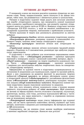 5
ÏÓÒ²ÂÍÈÊ ÄÎ Ï²ÄÐÓ×ÍÈÊÀ
Ó ïîïåðåäíіõ êëàñàõ âè â÷èëèñÿ ðîçóìіòè õóäîæíþ ëіòåðàòóðó ÿê ìèñ-
òåöòâî ñëîâà. Òåïåð, ïîäîðîñëіøàâøè, ìàєòå îñÿãíóòè її ÿê ÿâèùå іñòî-
ðè÷íå, òîáòî òàêå, ùî ðîçâèâàєòüñÿ і çìіíþєòüñÿ ðàçîì іç ñóñïіëüñòâîì.
Óìіùåíі â ïіäðó÷íèêó õóäîæíі òâîðè äàäóòü âàì çàãàëüíå óÿâëåííÿ
ïðî ïåðåáіã ëіòåðàòóðíîãî ïðîöåñó, ïðî ñâîєðіäíіñòü êîæíîї õóäîæíüîї
äîáè â ðîçâèòêó çàðóáіæíîãî ïèñüìåíñòâà, ïðî ðîçìàїòó êàðòèíó ëіòåðà-
òóðíîãî æèòòÿ âіä äàâíіõ ÷àñіâ äî ÕVІІІ ñò. Çàâåðøóє ïіäðó÷íèê ÷àñòèíà
«Ëіòåðàòóðà ÕÕ–ÕÕІ ñòîëіòü», ó ÿêіé âè çìîæåòå îçíàéîìèòèñÿ ç ïî-
ïóëÿðíèìè õóäîæíіìè òâîðàìè, ïîâ’ÿçàíèìè ç ïðîáëåìàìè ñó÷àñíîñòі.
×èòàòè âäóìëèâî é òâîð÷î âàì äîïîìîæóòü ðіçíîìàíіòíі çà çìіñòîì
ðóáðèêè:
«Ëіòåðàòóðîçíàâ÷à äîâіäêà» ìіñòèòü âèçíà÷åííÿ òåîðåòè÷íèõ ïîíÿòü;
«Êîíñóëüòàöіÿ ôіëîëîãà» ðîçêðèâàє õóäîæíі é êîìïîçèöіéíі îñî-
áëèâîñòі òâîðіâ, ïîÿñíþє ïåâíі ÿâèùà ëіòåðàòóðíîãî ïðîöåñó;
«Êîìåíòàð àðõіâàðіóñà» âèñâіòëþє çâ’ÿçêè ìіæ ëіòåðàòóðîþ òà
іñòîðієþ;
«Óêðàїíñüêèé ìîòèâ» âèÿâëÿє çâ’ÿçêè êóëüòóðíèõ òðàäèöіé ðіçíèõ
íàðîäіâ ç Óêðàїíîþ òà її ïèñüìåíñòâîì, ðîçïîâіäàє ïðî çäîáóòêè óêðàїí-
ñüêèõ ïåðåêëàäà÷іâ;
Ó ïіäðó÷íèêó є òàêîæ ðóáðèêè äëÿ ïîëåãøåííÿ îïðàöþâàííÿ íîâèõ
òåì. Ïåðøà ç íèõ – «Ëіòåðàòóðíà ðîçìèíêà» – ïðîïîíóє ïðèãàäàòè
âèâ÷åíèé ó ïîïåðåäíіõ êëàñàõ і çàñâîєíèé ñàìîñòіéíî ìàòåðіàë. Äðóãà –
«Ïåðåä ÷èòàííÿì» – ñïðÿìîâóє íà òâîð÷å ñïðèéíÿòòÿ õóäîæíüîãî òâî-
ðó. Òðåòÿ – «Ëіòåðàòóðíèé ïðàêòèêóì» – ïðîïîíóє çàïèòàííÿ
і çàâäàííÿ äëÿ çàñòîñóâàííÿ íàáóòèõ òåîðåòè÷íèõ çíàíü íà êîíêðåòíî-
ìó ëіòåðàòóðíîìó ìàòåðіàëі.
Іíôîðìàöіéíі òà õóäîæíі òåêñòè â ïіäðó÷íèêó ñóïðîâîäæóþòüñÿ çà-
ïèòàííÿìè é çàâäàííÿìè äëÿ іíäèâіäóàëüíîї, ïàðíîї òà ãðóïîâîї ðîáîòè.
Äåÿêі ç íèõ ñïðÿìîâàíî íà ðîçâèòîê ôàíòàçії òà ðåàëіçàöіþ òâîð÷èõ
çäіáíîñòåé («Òâîð÷èé ïðîєêò»), íà âìіííÿ îáñòîþâàòè âëàñíó äóìêó
â ëіòåðàòóðíіé äèñêóñії («Ïîäèñêóòóéìî!») і ïîãëèáëåííÿ ôіëîëîãі÷íèõ
çíàíü («Ôіëîëîãі÷íèé ìàéñòåð-êëàñ»), ðîçâ’ÿçàííÿ ñêëàäíèõ ÷èòàöü-
êèõ çàâäàíü («Êëóá êîìïåòåíòíèõ ÷èòà÷іâ»). Íàïðèêіíöі êîæíîї ÷àñ-
òèíè ïіäðó÷íèêà ïîäàíî ïіäñóìêîâі çàïèòàííÿ òà çàâäàííÿ.
Äëÿ òèõ, êîãî öіêàâèòü çâ’ÿçîê õóäîæíüîãî ñëîâà ç іíøèìè âèäàìè
òâîð÷îñòі, ïіäãîòîâàíî ðóáðèêó «Ó ñâіòі ìèñòåöòâà». Ùîá äіçíàòèñÿ,
ÿê ìîòèâè òà îáðàçè âіäîìèõ òåêñòіâ óòіëèëèñÿ â ìàëÿðñòâі, ñêóëüïòóðі,
àðõіòåêòóðі, ìóçèöі, êіíî òîùî, äîñòàòíüî âіäñêàíóâàòè QR-êîä ó ÷àñòè-
íі ïіäðó÷íèêà, ÿêó çàðàç âèâè÷àєòå, і ïåðåéòè çà îòðèìàíèì ïîñèëàí-
íÿì äî âіäïîâіäíèõ ìàòåðіàëіâ.
«Ëіòåðàòóðíèé íàâіãàòîð» íàäàє ñòèñëó іíôîðìàöіþ ïðî õóäîæíі
òâîðè, ÿêі âè ìàєòå ïðî÷èòàòè ñàìîñòіéíî; ìіñòèòü âіäîìîñòі ïðî їõíіõ
àâòîðіâ, çàïèòàííÿ і çàâäàííÿ äëÿ ñàìîïåðåâіðêè. Öі ìàòåðіàëè äîñòóïíі
çà QR-ïîñèëàííÿì.
Ñïîäіâàєìîñÿ, ùî öÿ êíèæêà ñòàíå âàøèì íàäіéíèì ïîìі÷íèêîì
ó âèâ÷åííі çàðóáіæíîї ëіòåðàòóðè. Áàæàєìî âàì óñïіõіâ!
Àâòîðè
 