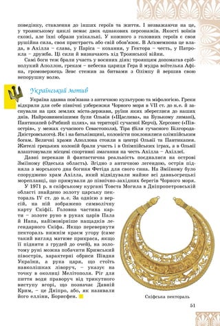 51
ïîâåäіíêó, ñòàâëåííÿ äî іíøèõ ãåðîїâ òà æè
èòòÿ
ÿ. І íåçâàæàþ÷è íà öå,
ó òðîÿíñüêîìó öèêëі íåìàє äâîõ îäíàêîâèõ ïåð
ðñîíàæіâ. ßêîñòі âîїíіâ
ñõîæі, àëå їõíі îáðàçè óíіêàëüíі. Ó êîæíîãî
î ç ãîëîâíèõ ãåðîїâ є ñâîÿ
ðóøіéíà ñèëà, ñâîÿ ïðèñòðàñòü àáî ñâіé îáîâ’ÿ
ÿçîê
ê. Â Àґàìåìíîíà öå âëà-
äà, â Àõіëëà – ñëàâà, ó Ïàðіñà – êîõàííÿ, ó Ãåê
êòîðà – ÷åñòü, ó Ïàòðî-
êëà – äðóæáà. Öі ñèëè é âèçíà÷àþòü õіä Òðîÿ
ÿíñ
ñüêîї âіéíè.
Ñàìі áîãè òåæ áðàëè ó÷àñòü ó âîєííèõ äіÿõ:
: òð
ðîÿíöÿì äîïîìàãàâ ñðіá-
íîëóêèé Àïîëëîí, ãðåêàì – íåáåñíà öàðèöÿ Ãå
åðà é ìóäðà âîїòåëüêà Àôі-
é ї Àôі
íà, ãðîìîâåðæåöü Çåâñ ñòåæèâ çà áèòâàìè ç Îëіìïó é âåðøèâ ñâîþ
ç Îëіìïó é âåðøèâ ñâîþ
íåïîðóøíó âîëþ.
Óêðàїíñüêèé ìîòèâ
Óêðàїíà çäàâíà ïîâ’ÿçàíà ç àíòè÷íîþ êóëüòóðîþ òà ìіôîëîãієþ. Ãðåêè
âіäêðèëè äëÿ ñåáå ïіâíі÷íі óçáåðåææÿ ×îðíîãî ìîðÿ â VII ñò. äî í.å. é çà-
ñíóâàëè íà öèõ çåìëÿõ ìіñòà-äåðæàâè, ðóїíè ÿêèõ çáåðåãëèñÿ äî íàøèõ
äíіâ. Íàéðîçâèíåíіøèìè áóëè Îëüâіÿ («Ùàñëèâà», íà Áóçüêîìó ëèìàíі),
Ïàíòèêàïåé («Ðèáíèé øëÿõ», íà òåðèòîðії ñó÷àñíîї Êåð÷і), Õåðñîíåñ («Ïіâ-
îñòðіâ», ó ìåæàõ ñó÷àñíîãî Ñåâàñòîïîëÿ), Òіðà (áіëÿ ñó÷àñíîãî Áіëãîðîäà-
Äíіñòðîâñüêîãî). ßê і íà áàòüêіâùèíі, êîëîíіñòè ïîêëîíÿëèñÿ îëіìïіéñüêèì
áîãàì. Âåëè÷íі õðàìè Àïîëëîíà ñòîÿëè â öåíòðі Îëüâії òà Ïàíòèêàïåÿ.
Æèòåëі ãðåöüêèõ êîëîíіé áðàëè ó÷àñòü і â Îëіìïіéñüêèõ іãðàõ, à â Îëüâії
âëàøòîâóâàëè ìіñöåâі ñïîðòèâíі çìàãàííÿ íà ÷åñòü Àõіëëà – Àõіëëåї.
Äàâíі ïåðåêàçè é ôàíòàñòè÷íà ðåàëüíіñòü ïîєäíàëèñÿ íà îñòðîâі
Çìіїíîìó (Îäåñüêà îáëàñòü). Çãіäíî ç àíòè÷íîþ ëåãåíäîþ, îñòðіâ ïіä-
íÿëà ç ìîðñüêîãî äíà áîãèíÿ Ôåòіäà äëÿ ñâîãî ñèíà. Íà Çìіїíîìó áóëî
ñïîðóäæåíî õðàì Àõіëëà, ÿêèé âіäâіäóâàëè ìàéæå âñі äàâíüîãðåöüêі
ìîðåïëàâöі, ùî ïðÿìóâàëè äî ïіâíі÷íî-çàõіäíèõ áåðåãіâ ×îðíîãî ìîðÿ.
Ó 1971 ð. â ñêіôñüêîìó êóðãàíі Òîâñòà Ìîãèëà â Äíіïðîïåòðîâñüêіé
îáëàñòі çíàéäåíî çîëîòó öàðñüêó ïåê
òîðàëü ІV ñò. äî í. å. Çà îäíієþ ç âåð
ñіé, íà íіé çîáðàæåíî ñèìâîëі÷íó
êàðòó Ñêіôії. Ãîëîâíà ÷àñòèíà êàð
òè – çîëîòå ðóíî â ðóêàõ öàðіâ Ïàëà
é Íàïà, íàéіìîâіðíіøå íàùàäêіâ ëå
ãåíäàðíîãî Ñêіôà. ßêùî ïåðåâåðíóòè
ïåêòîðàëü íèæíіì êðàєì óãîðó (ñàìå
òàêèé âèãëÿä ìàòèìå ïðèêðàñà, ÿêùî
її ïіäíÿòè ç ãðóäåé äî î÷åé), íà çîëî
òîìó ðóíі ìîæíà ïîáà÷èòè Êðèìñüêèé
ïіâîñòðіâ, õàðàêòåðíі îáðèñè Ïіâäíÿ
Óêðàїíè, à ðóêà öàðÿ, ùî ñòîїòü
íàâêîëіøêàõ ëіâîðó÷, – óêàçóє íà
òî÷êó â îêîëèöі Ìåëіòîïîëÿ. Ðіã äëÿ
ïèòòÿ âîäè ïðàâîðó÷ âіä òðèêóòíîãî
âèñòóïó âãîðі, ùî ïîçíà÷àє Äàâíіé
Êðèì, – öå Äíіïðî, àáî, ÿê íàçèâàëè
éîãî åëëіíè, Áîðèñôåí.
51
51
51
51
51
51
Ä ð ð
-
-
-
-
-
ó
ó
ó
ó
-
-
-
-
à
à
à
à
à
-
-
-
-
è
è
è
è
å
å
å
å
î
î
î
î
-
-
-
-
é
é
é
é
ÿ
ÿ
ÿ
ÿ
ü
ü
ü
ü
à
à
à
à
à
ÿ
ÿ
ÿ
ÿ
î
î
î
î
é
é
é
é
è
è
è
è
ô ð
Ñêіôñüêà ïåêòîðàëü
 