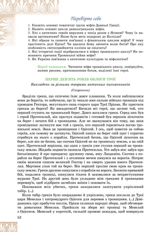 52
Ïåðåâіðòå ñåáå
Ïåðåâіðòå ñåáå
1. ìàòè÷íі ãðóïè ìіôіâ Äàâíüîї Ãðåöії.
òåì
Óêàæіòü îñíîâíі
2. êëè äàâíüîãðåöüêèõ ìіôіâ.
öèê
Íàçâіòü îñíîâíі ö
3. îїâ âèðóøèâ ó ïîõіä ðàçîì ç ßñîíîì? ×îìó їõ íà-
ãåðî
Õòî ç àíòè÷íèõ ã
êîþ áóëà ìåòà ïîäîðîæі äî Êîëõіäè?
? ßê
çâàëè àðґîíàâòàìè?
4. åòè ïîâ’ÿçàíі ç ôіâàíñüêèì öèêëîì ìіôіâ? Ó ÷îìó
þæå
ßêі îáðàçè òà ñþ
à? ×è âäàëîñÿ éîìó çìіíèòè âîëþ áîãіâ? Ïðî ÿêó
іïà
òðàãі÷íіñòü äîëі Åä
éíÿòòÿ åëëіíіâ öå ñâіä÷èòü?
îñîáëèâіñòü ñâіòîñïðèé
5. ßêі іñòîðè÷íі ïîäії âіäîáðàçèëèñÿ â ìіôàõ òðîÿíñüêîãî öèêëó? ßê ïî-
ß і і і ії
ÿñíþþòü ïðè÷èíè Òðîÿíñüêîї âіéíè ìіôè?
6. ßê Óêðàїíà ïîâ’ÿçàíà ç àíòè÷íîþ êóëüòóðîþ òà ìіôîëîãієþ?
Ïåðåä ÷èòàííÿì. ×èòàþ÷è ìіôè òðîÿíñüêîãî öèêëó, ïîìіðêóéòå,
ÿêèìè ðèñàìè, ïðèòàìàííèìè áîãàì, íàäіëåíі їõíі ãåðîї.
ÏÅÐØІ ÄÅÂ’ßÒÜ ÐÎÊІÂ ÎÁËÎÃÈ ÒÐÎЇ
Âèêëàäåíî çà ðіçíèìè òâîðàìè àíòè÷íèõ ïèñüìåííèêіâ
(Ñêîðî÷åíî)
Çðàäіëè ãðåêè, ùî ñêіí÷åíî їõíє äîâãå ïëàâàííÿ. Òà êîëè íàáëèçèëèñÿ
âîíè äî áåðåãіâ, òî ïîáà÷èëè, ùî їõ ÷åêàëî âæå ñèëüíå âіéñüêî òðîÿíöіâ ïіä
ïðîâîäîì Ãåêòîðà, ìîãóòíüîãî ñèíà ñòàðîãî öàðÿ Òðîї Ïðіàìà. ßê ïðèñòàòè
ãðåêàì äî áåðåãà? ßê âèñàäèòèñÿ? Áà÷èëè âñі ãåðîї, ùî çàãèíå òîé, õòî
ïåðøèé ñòóïèòü íà òðîÿíñüêèé áåðåã. Äîâãî âàãàëèñÿ ãðåêè. Ñåðåä íèõ áóâ
і ãåðîé Ïðîòåñèëàé, âіí ïðàãíóâ ïîäâèãіâ і ãîòîâèé áóâ ïåðøèì çіñêî÷èòè
íà áåðåã і ïî÷àòè áіé ç òðîÿíöÿìè. Àëå íå çâàæóâàâñÿ âіí òîìó, ùî çíàâ
ïðîâіùåííÿ: çàãèíóòè ìàє òîé ç ãðåêіâ, õòî ïåðøèé òîðêíåòüñÿ íîãîþ òðî-
ÿíñüêîї çåìëі. Çíàâ öå ïðîâіùåííÿ і Îäіññåé. І îñü, ùîá ïîâåñòè çà ñîáîþ
ãåðîїâ, àëå ñàìîìó íå çàãèíóòè, Îäіññåé êèíóâ íà áåðåã ñâіé ùèò і ñïðèòíî
ñòðèáíóâ íà íüîãî ç êîðàáëÿ. Ïðîòåñèëàé áà÷èâ, ùî Îäіññåé çіñêî÷èâ íà
áåðåã, àëå âіí íå áà÷èâ, ùî ñêî÷èâ Îäіññåé íå íà òðîÿíñüêó çåìëþ, à íà ñâіé
ùèò. Ïðîòåñèëàé âèðіøèâ, ùî îäèí ç ãðåêіâ óæå ñòóïèâ ïåðøèé íà òðîÿí-
ñüêó çåìëþ. Æàäîáà ïîäâèãіâ îõîïèëà Ïðîòåñèëàÿ. Óñå çàáóâ âіí: çàáóâ ïðî
áàòüêіâùèíó é ïðî ïðåêðàñíó äðóæèíó ñâîþ, þíó Ëàîäàìіþ. Ñêî÷èâ ç êî-
ðàáëÿ íà áåðåã Ïðîòåñèëàé і ç îãîëåíèì ìå÷åì êèíóâñÿ íà âîðîãіâ. Ïîòðÿñ
ñâîїì âàæêèì ñïèñîì âåëèêèé Ãåêòîð і íà ñìåðòü óðàçèâ þíîãî Ïðîòåñè-
ëàÿ. Ìåðòâèì óïàâ òîé íà áåðåã. Âіí ïåðøèé ïðîëèâ ñâîþ êðîâ íà òðîÿí-
ñüêó çåìëþ. Ãðåêè äðóæíî êèíóëèñÿ ç êîðàáëіâ íà âîðîãà. Çàêèïіâ êðèâàâèé
áіé, ïîäàëèñÿ òðîÿíöі, êèíóëèñÿ òіêàòè é çàõîâàëèñÿ çà íåïðèñòóïíèìè
ìóðàìè Òðîї. Íà äðóãèé äåíü áóëî óêëàäåíî ìіæ ãðåêàìè é òðîÿíöÿìè
ïåðåìèð’ÿ, ùîá ïіäіáðàòè çàãèáëèõ âîїíіâ і ïîõîâàòè їõ.
Ïîõîâàâøè âñіõ óáèòèõ, ãðåêè çàõîäèëèñÿ ëàøòóâàòè óêðіïëåíèé
òàáіð. (…)
Êîëè òàáіð ãðåêіâ áóëî îïîðÿäæåíî é óêðіïëåíî, ãðåêè ïîñëàëè äî Òðîї
öàðÿ Ìåíåëàÿ і õèòðîìóäðîãî Îäіññåÿ äëÿ ïåðåìîâ ç òðîÿíöÿìè. (…) Äîâі-
äàâøèñü ïðî ïðèáóòòÿ ïîñëіâ, Ïðіàì ñêëèêàâ íàðîäíі çáîðè, ùîá îáãîâîðè-
òè äîìàãàííÿ Ìåíåëàÿ. Ïðèéøëè íà çáîðè âñі òðîÿíöі òà Ìåíåëàé
ç Îäіññåєì. Ìåíåëàé ó êîðîòêіé, ñèëüíіé ïðîìîâі çàæàäàâ, ùîá ïîâåðíóëè
 