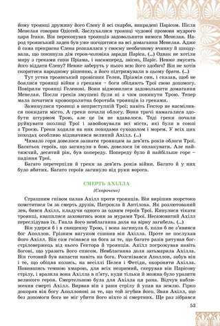 53
éîìó òðîÿíöі äðóæèíó éîãî Єëåíó é âñі ñêàðáè
è, âèêðàäåíі Ïàðіñîì. Ïіñëÿ
Ìåíåëàÿ ãîâîðèâ Îäіññåé. Çàñëóõàëèñÿ òðîÿíö
öі ÷
÷óäîâîї ïðîìîâè ìóäðîãî
öàðÿ Іòàêè. Âіí ïåðåêîíóâàâ òðîÿíöіâ çàäîâîëü
üíè
èòè âèìîãè Ìåíåëàÿ. Íà-
ðîä òðîÿíñüêèé ëàäåí áóâ óæå ïîãîäèòèñÿ íà âñі
і äî
îìàãàííÿ Ìåíåëàÿ. Àäæå
é ñàìà ïðåêðàñíà Єëåíà ðîçêàÿëàñÿ ó ñâîєìó íå
åîáà÷íîìó â÷èíêó é øêîäó-
âàëà, ùî ïîêèíóëà äіì ãåðîÿ-÷îëîâіêà çàðàäè Ï
Ïàð
ðіñà. (…) Îäíàê íå õîòіëè
ìèðó ç ãðåêàìè ñèíè Ïðіàìà, і íàñàìïåðåä, çâі
іñíî, Ïàðіñ. Íåâæå çìóñÿòü
éîãî âіääàòè Єëåíó? Íåâæå çàáåðóòü ó íüîãî âñþ
þ éîãî çäîáè÷? Âіí íå õîòіâ
é á ? Âі і
ñêîðèòèñÿ íàðîäíîìó ðіøåííþ, à éîãî ïіäòðèìóâàëè â öüîìó áðàòè. (…)
óâàëè â öüîìó áðàòè ( )
Òóò óñòàâ òðîÿíñüêèé ïðîâіñíèê Ãåëåí, Ïðіàìіâ ñèí, і ñêàçàâ, ùîá íå
áîÿëèñÿ òðîÿíöі âіéíè ç ãðåêàìè – áîãè îáіöÿþòü Òðîї ñâîþ äîïîìîãó.
Ïîâіðèëè òðîÿíöі Ãåëåíîâі. Âîíè âіäìîâèëèñÿ çàäîâîëüíèòè äîìàãàííÿ
Ìåíåëàÿ. Ïîñëè ãðåêіâ çìóøåíі áóëè íі ç ÷èì ïîêèíóòè Òðîþ. Òåïåð
ìàëà ïî÷àòèñÿ êðîâîïðîëèòíà áîðîòüáà òðîÿíöіâ іç ãðåêàìè.
Çàìêíóëèñÿ òðîÿíöі â íåïðèñòóïíіé Òðîї; íàâіòü Ãåêòîð íå íàñìіëèâ-
ñÿ ïîêèäàòè ìіñòî. À ãðåêè ïî÷àëè îáëîãó. Âîíè òðè÷і íàìàãàëèñÿ çäî-
áóòè øòóðìîì Òðîþ, àëå öå їì íå âäàâàëîñÿ. Òîäі ãðåêè ïî÷àëè
ðóéíóâàòè îêîëèöі Òðîї і çàâîéîâóâàëè âñі ìіñòà, ÿêі áóëè â ñîþçі
ç Òðîєþ. Ãðåêè õîäèëè íà íèõ ïîõîäàìè ñóõîäîëîì і ìîðåì. Ó âñіõ öèõ
ïîõîäàõ îñîáëèâî âіäçíà÷èâñÿ âåëèêèé Àõіëë. (…)
×èìàëî ãîðÿ äîâåëîñÿ çàçíàòè òðîÿíöÿì çà äåâ’ÿòü ðîêіâ îáëîãè Òðîї.
Áàãàòüîõ ãåðîїâ, ùî çàãèíóëè â áîþ, äîâåëîñÿ їì îïëàêóâàòè. Àëå íàé-
òÿæ÷èé, äåñÿòèé ðіê, áóâ ïîïåðåäó. Ïîïåðåäó áóëî é íàéáіëüøå ãîðå –
ïàäіííÿ Òðîї.
Áàãàòî ïåðåòåðïіëè é ãðåêè çà äåâ’ÿòü ðîêіâ âіéíè. Áàãàòî é ó íèõ
áóëî âáèòèõ. Áàãàòî ãåðîїâ çàãèíóëî âіä ðóêè âîðîãà.
ÑÌÅÐÒÜ ÀÕІËËÀ
(Ñêîðî÷åíî)
Ñòðàøíèì ãíіâîì ïàëàâ Àõіëë ïðîòè òðîÿíöіâ. Âіí âèðіøèâ æîðñòîêî
ïîìñòèòèñÿ їì çà ñìåðòü äðóçіâ, Ïàòðîêëà é Àíòіëîõà. ßê ðîçëþòîâàíèé
ëåâ, áèâñÿ Àõіëë, êëàäó÷è îäíîãî çà îäíèì ãåðîїâ Òðîї. Êèíóëèñÿ òіêàòè
òðîÿíöі, êâàïèëèñÿ çàõîâàòèñü âîíè çà ìóðàìè Òðîї. Íåñàìîâèòèé Àõіëë
ïåðåñëіäóâàâ їõ. Ãíàëà éîãî íåâáëàãàííà äîëÿ íà âіðíó çàãèáåëü. (…)
Âіí óäåðñÿ á і â ñâÿùåííó Òðîþ, і âîíà çàãèíóëà á, êîëè á íå ç’ÿâèâñÿ
áîã Àïîëëîí. Ãðіçíèì âèãóêîì ñïèíèâ âіí Àõіëëà. Ïðîòå íå ïîñëóõàâ
éîãî Àõіëë. Âіí ñàì ãíіâàâñÿ íà áîãà çà òå, ùî áàãàòî ðàçіâ ðÿòóâàâ áîã-
ñòðіëîâåðæåöü âіä íüîãî Ãåêòîðà é òðîÿíöіâ. Àõіëë ïîãðîæóâàâ íàâіòü
áîãîâі, ùî óðàçèòü éîãî ñïèñîì. Íåâáëàãàííà äîëÿ çàòüìàðèëà Àõіëëà.
Âіí ãîòîâèé áóâ íàïàñòè íàâіòü íà áîãà. Ðîçãíіâàâñÿ Àïîëëîí, çàáóâ âіí
і òå, ùî îáіöÿâ êîëèñü, íà âåñіëëі Ïåëåÿ і Ôåòіäè, îõîðîíÿòè Àõіëëà.
Ïîâèâøèñü òåìíîþ õìàðîþ, äëÿ âñіõ íåçðèìèé, ñêåðóâàâ âіí Ïàðіñîâó
ñòðіëó, і âðàçèëà âîíà Àõіëëà â ï’ÿòó, êóäè òіëüêè é ìîæíà áóëî óðàçèòè
âåëèêîãî ãåðîÿ. Ñìåðòåëüíîþ áóëà äëÿ Àõіëëà öÿ ðàíà. Âіä÷óâ íàáëè-
æåííÿ ñìåðòі Àõіëë. Âèðâàâ âіí ç ðàíè ñòðіëó é óïàâ íà çåìëþ. Ãіðêî
äîêîðÿâ âіí áîãó Àïîëëîíîâі çà òå, ùî òîé çãóáèâ éîãî. Çíàâ Àõіëë, ùî
áåç äîïîìîãè áîãà íå ìіã óáèòè éîãî íіõòî çі ñìåðòíèõ. Ùå ðàç çіáðàâñÿ
 