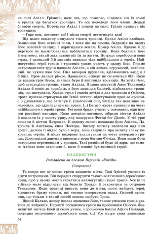 54
íà÷å ëåâ, ùî ïîìèðàє, ïіäâіâñÿ âіí іç çåìëі
é, í
íà ñèëі Àõіëë. Ãðіçíèé
îÿíöіâ. Òà îñü ïîõîëîëè éîãî ÷ëåíè. Äåäàëі
òðî
é âðàçèâ ùå áàãàòüîõ ò
ÿ Àõіëë і ñïåðñÿ íà ñïèñ. Ãðіçíî êðèêíóâ âіí
âñÿ
áëèæ÷å ñìåðòü. Ïîòî÷èâ
òðîÿíöÿì:
è! І ïіñëÿ ñìåðòі ìñòèòèìóñÿ âàì!
âè
– Ãîðå âàì, ïîãèíåòå
óëèñÿ òіêàòè òðîÿíöі. Îäíàê Àõіëë ñëàáøàâ.
èíó
Âіä öüîãî ïîêëèêó ê
èëè, і âïàâ âіí íà çåìëþ. Çàãðèìіâ íà íüîìó
і ñè
Çàëèøèëè éîãî îñòàííі
äðèãíóëàñÿ çåìëÿ. Ïîìåð Àõіëë. Îäíà÷å é äî
éîãî çîëîòèé ïàíöèð, і çä
é é і
ìåðòâîãî íå íàñìіëþâàëèñÿ íàáëèçèòèñÿ òðîÿíöі. Âîíè áîÿëèñÿ éîãî
ìåðòâîãî íå íàñìіëþâàëèñ
é ìåðòâîãî, òàêèé æàõ íàâіÿâ âіí їì çà æèòòÿ. Ïîòðîõó ïåðåáîðîëè âîíè
ñòðàõ, і çàïåêëèé áіé çàêèïіâ íàâêîëî òіëà íàéáіëüøîãî ç ãåðîїâ. Íàé-
ìîãóòíіøі ãåðîї ãðåêіâ і òðîÿíöіâ óçÿëè ó÷àñòü ó öüîìó áîþ. Ãîðàìè
íàãðîìàäèëèñÿ òðóïè íàâêîëî Àõіëëà, à âіí ëåæàâ, íåðóõîìèé, âåëè÷åç-
íèé, íå ÷óþ÷è âæå áîþ. Ïèë âèõîðîì êðóæëÿâ, çäіéìàþ÷èñü ç-ïіä íіã
áіéöіâ. Êðîâ ëèëàñÿ ðіêîþ. Çäàâàëîñÿ, íіêîëè íå ñêіí÷èòüñÿ áіé. Êîëè
öå âäàðèâ ãðіì Çåâñà, çíÿëàñÿ áóðÿ é çóïèíèëà òðîÿíöіâ. Íå õîòіâ Çåâñ,
ùîá çàâîëîäіëè òðîÿíöі òіëîì Àõіëëà. Ïіäíÿâ ìîãóòíіé Àÿêñ Òåëàìîíіä
Àõіëëà é ïîíіñ äî êîðàáëіâ, à éîãî çàõèùàâ Îäіññåé, âіäáèâàþ÷è òðîÿí-
öіâ, ùî íàñòóïàëè. Õìàðà ñòðіë і ñïèñіâ ëåòіëà ç ëàâ òðîÿíöіâ â Îäіññåÿ,
ïðîòå ìóæíüî ñòðèìóâàâ âіí їõíіé íàòèñê, âіäñòóïàþ÷è êðîê çà êðîêîì.
(…) Äіçíàâøèñü, ùî çàãèíóâ її óëþáëåíèé ñèí, Ôåòіäà òàê íåâòіøíî çà-
ãîëîñèëà, ùî çäðèãíóëèñÿ âñі ãðåêè. (…) Áàãàòî æåðòâ ïðèíåñëè íà ÷åñòü
íàéáіëüøîãî ç ãåðîїâ ãðåêè. Óñі âîíè áðàëè ó÷àñòü ó ïîõîâàííі, îäÿãíóâ-
øè ðîçêіøíі ïàíöèðè. Êîëè äîãîðіëî âîãíèùå, çіáðàëè êіñòêè Àõіëëà
é ïîêëàëè їõ ó çîëîòó óðíó, ÿêó ïîäàðóâàâ Ôåòіäі áîã Äіîíіñ. Ó òіé óðíі
ëåæàëè é êіñòêè Ïàòðîêëà. Â îäíîìó ñêëåïі ïîõîâàíî áóëî Àõіëëà, Ïà-
òðîêëà é Àíòіëîõà, ñèíà Íåñòîðà. Âèñîêó ìîãèëó íàñèïàëè íàä íèì
ãðåêè, äàëåêî її âèäíî áóëî ç ìîðÿ, âîíà ñâіä÷èëà ïðî âåëèêó ñëàâó ïî-
õîâàíèõ ãåðîїâ. À ïіñëÿ ïîõîðîíó âëàøòóâàëè íà ÷åñòü ïîìåðëîãî ãðè-
ùà. Äîðîãîöіííі äàðóíêè âèíåñëà ç ìîðÿ áîãèíÿ Ôåòіäà. Âîíè ìàëè áóòè
íàãîðîäîþ ïåðåìîæöÿì ó ãðèùàõ. Òàêі ðîçêіøíі áóëè öі äàðè, ùî ñàìî-
ãî Àõіëëà âîíè çàõîïèëè á, êîëè á æèâèé áóâ âåëèêèé ãåðîé.
ÏÀÄІÍÍß ÒÐÎЇ
Âèêëàäåíî çà ïîåìîþ Âåðґіëіÿ «Åíåїäà»
(Ñêîðî÷åíî)
Òà ïîïðè âñå íå ìîãëè ãðåêè çàõîïèòè ìіñòî. Òîäі Îäіññåé óìîâèâ їõ
äіÿòè õèòðîùàìè. Âіí ïîðàäèâ ñïîðóäèòè òàêîãî âåëè÷åçíîãî äåðåâ’ÿíîãî
êîíÿ, ùîá ó íüîìó ìîãëè ñõîâàòèñÿ íàéìîãóòíіøі ãåðîї ãðåêіâ. Óñå іíøå
âіéñüêî ìàëî âіäïëèñòè âіä áåðåãіâ Òðîàäè é çàõîâàòèñÿ çà îñòðîâîì
Òåíåäîñîì. Êîëè òðîÿíöі ââåçóòü êîíÿ äî ìіñòà, óíî÷і âèéäóòü ãåðîї,
âіä÷èíÿòü áðàìó ãðåêàì, ÿêі òàєìíî ïîâåðíóòüñÿ íàçàä. Îäіññåé çàïåâ-
íÿâ, ùî òіëüêè â òàêèé ñïîñіá ìîæíà çäîáóòè Òðîþ.
Âіùèé Êàëõàñ, ÿêîìó ïîñëàâ çíàìåííÿ Çåâñ, òàêîæ óìîâëÿâ ãðåêіâ óäà-
òèñÿ äî õèòðîùіâ. Íàðåøòі ïîãîäèëèñÿ ãðåêè íà ïðîïîçèöіþ Îäіññåÿ. Çíà-
ìåíèòèé ìèòåöü Åïåé çі ñâîїì ó÷íåì, ç äîïîìîãîþ áîãèíі Àôіíè Ïàëëàäè,
ñïîðóäèâ âåëè÷åçíîãî äåðåâ’ÿíîãî êîíÿ. (…) Óñå íóòðî êîíÿ çàïîâíèëè
 
