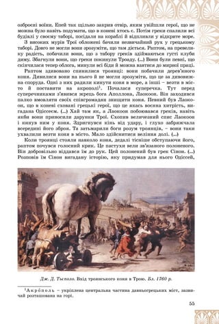 55
îçáðîєíі âîїíè. Åïåé òàê ùіëüíî çàêðèâ îòâіð, ÿêè
èì óâіéøëè ãåðîї, ùî íå
ìîæíà áóëî íàâіòü ïîäóìàòè, ùî â êîíåâі õòîñü є. Ïîòіì ãðåêè ñïàëèëè âñі
áóäіâëі ó ñâîєìó òàáîðі, ïîñіäàëè íà êîðàáëі é â
âіäïëèâëè ó âіäêðèòå ìîðå.
Ç âèñîêèõ ìóðіâ Òðîї îáëîæåíі áà÷èëè íåçâ
âè÷
÷àéíèé ðóõ ó ãðåöüêîìó
òàáîðі. Äîâãî íå ìîãëè âîíè çðîçóìіòè, ùî òàì ä
äієò
òüñÿ. Ðàïòîì, íà ïðåâåëè-
êó ðàäіñòü, ïîáà÷èëè âîíè, ùî ç òàáîðó ãðåêіâ ç
çäіéìàþòüñÿ ãóñòі êëóáè
äèìó. Çáàãíóëè âîíè, ùî ãðåêè ïîêèíóëè Òðîàä
äó. (…) Âîíè áóëè ïåâíі, ùî
ñêіí÷èëàñÿ òåïåð îáëîãà, ìèíóëè âñі áіäè é ìîæíà âçÿòèñÿ äî ìèðíîї ïðàöі.
ї і
Ðàïòîì çäèâîâàíî ñïèíèëèñÿ òðîÿíöі: âîíè ïîáà÷èëè äåðåâ’ÿíîãî
îíè ïîáà÷èëè äåðåâ’ÿíîãî
êîíÿ. Äèâèëèñÿ âîíè íà íüîãî é íå ìîãëè çðîçóìіòè, ùî öå çà äèâîâèæ-
íà ñïîðóäà. Îäíі ç íèõ ðàäèëè êèíóòè êîíÿ â ìîðå, à іíøі – âåçòè â ìіñ-
òî é ïîñòàâèòè íà àêðîïîëі1. Ïî÷àëàñÿ ñóïåðå÷êà. Òóò ïåðåä
ñóïåðå÷íèêàìè ç’ÿâèâñÿ æðåöü áîãà Àïîëëîíà, Ëàîêîîí. Âіí çàõîäèâñÿ
ïàëêî âìîâëÿòè ñâîїõ ñïіâãðîìàäÿí çíèùèòè êîíÿ. Ïåâíèé áóâ Ëàîêî-
îí, ùî â êîíåâі ñõîâàíі ãðåöüêі ãåðîї, ùî öå ÿêàñü âîєííà õèòðіñòü, âè-
ãàäàíà Îäіññåєì. (…) Õàé òàì ÿê, à Ëàîêîîí ïîáîþâàâñÿ ãðåêіâ, íàâіòü
ÿêáè âîíè ïðèíîñèëè äàðóíêè Òðîї. Ñõîïèâ âåëè÷åçíèé ñïèñ Ëàîêîîí
і êèíóâ íèì ó êîíÿ. Çäðèãíóâñÿ êіíü âіä óäàðó, і ãëóõî çàáðÿæ÷àëà
âñåðåäèíі éîãî çáðîÿ. Òà çàòüìàðèëè áîãè ðîçóì òðîÿíöіâ, – âîíè òàêè
óõâàëèëè âåçòè êîíÿ â ìіñòî. Ìàëî çäіéñíèòèñÿ âåëіííÿ äîëі. (…)
Êîëè òðîÿíöі ñòîÿëè íàâêîëî êîíÿ, äåäàëі òіñíіøå îáñòóïàþ÷è éîãî,
ðàïòîì ïî÷óâñÿ ãîëîñíèé êðèê. Öå ïàñòóõè âåëè çâ’ÿçàíîãî ïîëîíåíîãî.
Âіí äîáðîâіëüíî âіääàâñÿ їì äî ðóê. Öåé ïîëîíåíèé áóâ ãðåê Ñіíîí. (…)
Ðîçïîâіâ їì Ñіíîí âèãàäàíó іñòîðіþ, ÿêó ïðèäóìàâ äëÿ íüîãî Îäіññåé,
1À ê ð î ï î ë ü – óêðіïëåíà öåíòðàëüíà ÷àñòèíà äàâíüîãðåöüêèõ ìіñò, çàçâè-
÷àé ðîçòàøîâàíà íà ãîðі.
Äæ. Ä. Òüєïîëî.
Äæ. Ä. Òüєïîëî. Âõіä òðîÿíñüêîãî êîíÿ â Òðîþ.
Âõіä òðîÿíñüêîãî êîíÿ â Òðîþ. Áë. 1760 ð.
Áë. 1760 ð.
 