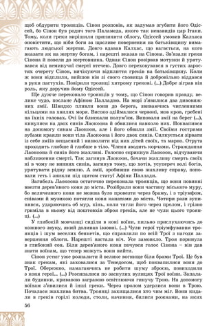 56
іíîí ðîçïîâіâ, ÿê çàäóìàâ çãóáèòè éîãî Îäіñ-
. Ñ
ùîá îáäóðèòè òðîÿíöіâ
îãî Ïàëàìåäà, ÿêîãî òàê íåíàâèäіâ öàð Іòàêè.
òî
ñåé, áî Ñіíîí áóâ ðîäè÷
ëè ïðèïèíèòè îáëîãó, Îäіññåé óìîâèâ Êàëõàñà
øèë
Òîìó, êîëè ãðåêè âèðіø
çà ùàñëèâå ïîâåðíåííÿ íà áàòüêіâùèíó âèìà-
è ç
îïîâіñòèòè, ùî íіáè áîã
Äîâãî âäàâàâ Êàëõàñ, ùî âàãàєòüñÿ, íà êîãî
è. Ä
ãàþòü ëþäñüêîї æåðòâè
ì, і íàðåøòі âêàçàâ íà Ñіíîíà. Çâ’ÿçàëè ãðåêè
îãà
âêàçàòè ÿê íà æåðòâó áî
âíèêà. Îäíàê Ñіíîí ðîçіðâàâ ìîòóçêè é óðÿòó-
òîâ
Ñіíîíà é ïîâåëè äî æåðò
і âòå÷åþ. Äîâãî ïåðåõîâóâàâñÿ â ãóñòèõ çàðîñ-
âàâñÿ âіä íåìèíó÷îї ñìåðòі
і ї
òÿõ î÷åðåòó Ñіíîí, âè÷іêóþ÷è âіäïëèòòÿ ãðåêіâ íà áàòüêіâùèíó. Êîëè
òÿõ î÷åðåòó Ñіíîí âè÷іêó
æ âîíè âіäïëèëè, âèéøîâ âіí çі ñâîãî ñõîâèùà é äîáðîâіëüíî âіääàâñÿ
â ðóêè ïàñòóõіâ. Ïîâіðèëè òðîÿíöі õèòðîìó ãðåêîâі. (…) Äîáðå çіãðàâ âіí
ðîëü, ÿêó äîðó÷èâ éîìó Îäіññåé.
Ùå äóæ÷å ïåðåêîíàëî òðîÿíöіâ ó òîìó, ùî Ñіíîí ãîâîðèâ ïðàâäó, âå-
ëèêå ÷óäî, ïîñëàíå Àôіíîþ Ïàëëàäîþ. Íà ìîðі ç’ÿâèëèñÿ äâà äèâîâèæ-
íèõ çìії. Øâèäêî ïëèâëè âîíè äî áåðåãà, çâèâàþ÷èñü ÷èñëåííèìè
êіëüöÿìè íà õâèëÿõ ìîðÿ. Âèñîêî çäіéìàëèñÿ ÷åðâîíі, ìîâ êðîâ, ãðåáåíі
íà їõíіõ ãîëîâàõ. Î÷і їì áëèñêàëè ïîëóì’ÿì. Âèïîâçëè çìії íà áåðåã (…),
êèíóëèñÿ íà äâîõ ñèíіâ Ëàîêîîíà é îáâèëèñÿ íàâêîëî íèõ. Ïîêâàïèâñÿ
íà äîïîìîãó ñèíàì Ëàîêîîí, àëå і éîãî îáâèëè çìії. Ñâîїìè ãîñòðèìè
çóáàìè êðàÿëè âîíè òіëà Ëàîêîîíà і éîãî äâîõ ñèíіâ. Ñèëêóєòüñÿ çіðâàòè
іç ñåáå çìіїâ íåùàñíèé і âèçâîëèòè âіä íèõ äіòåé ñâîїõ, òà ìàðíî. Îòðóòà
ïðîõîäèòü ãëèáøå é ãëèáøå â òіëî. ×ëåíè çâîäèòü êîð÷àìè. Ñòðàæäàííÿ
Ëàîêîîíà é ñèíіâ éîãî æàõëèâі. Ãîëîñíî ñêðèêíóâ Ëàîêîîí, âіä÷óâàþ÷è
íàáëèæåííÿ ñìåðòі. Òàê çàãèíóâ Ëàîêîîí, áà÷à÷è æàõëèâó ñìåðòü ñâîїõ
íі â ÷îìó íå âèííèõ ñèíіâ, çàãèíóâ òîìó, ùî õîòіâ, óñóïåðå÷ âîëі áîãіâ,
óðÿòóâàòè ðіäíó çåìëþ. À çìії, çðîáèâøè ñâîþ æàõëèâó ñïðàâó, ïîïî-
âçëè ãåòü і çíèêëè ïіä ùèòîì ñòàòóї Àôіíè Ïàëëàäè.
Çàãèáåëü Ëàîêîîíà îñòàòî÷íî ïåðåêîíàëà òðîÿíöіâ, ùî âîíè ïîâèííі
ââåçòè äåðåâ’ÿíîãî êîíÿ äî ìіñòà. Ðîçіáðàëè âîíè ÷àñòèíó ìіñüêîãî ìóðó,
áî âåëè÷åçíîãî êîíÿ íå ìîæíà áóëî ïðîâåçòè ÷åðåç áðàìó, і ç òðіóìôîì,
ñïіâàìè é ìóçèêîþ ïîòÿãëè êîíÿ êàíàòàìè äî ìіñòà. ×îòèðè ðàçè çóïè-
íÿâñÿ, óäàðÿþ÷èñü îá ìóð, êіíü, êîëè òÿãëè éîãî ÷åðåç ïðîëîì, і ãðіçíî
ãðèìіëà â íüîìó âіä ïîøòîâõіâ çáðîÿ ãðåêіâ, àëå íå ÷óëè öüîãî òðîÿí-
öі. (…)
Ó ãëèáîêіé ìîâ÷àíöі ñèäіëè â êîíі âîїíè, ïèëüíî ïðèñëóõàþ÷èñü äî
êîæíîãî çâóêó, ÿêèé äîëèíàâ іççîâíі. (…) ×óëè ãåðîї òðіóìôóâàííÿ òðî-
ÿíöіâ і øóì âåñåëèõ áåíêåòіâ, ùî ñïðàâëÿëè ïî âñіé Òðîї ç íàãîäè çà-
âåðøåííÿ îáëîãè. Íàðåøòі íàñòàëà íі÷. Óñå çàìîâêëî. Òðîÿ ïîðèíóëà
â ãëèáîêèé ñîí. Áіëÿ äåðåâ’ÿíîãî êîíÿ ïî÷óâñÿ ãîëîñ Ñіíîíà – âіí äàâ
çíàòè âîїíàì, ùî òåïåð ìîæóòü âîíè âèéòè.
Ñіíîí óñòèã óæå ðîçïàëèòè é âåëèêå âîãíèùå áіëÿ áðàìè Òðîї. Öå áóâ
çíàê ãðåêàì, ÿêі çàõîâàëèñÿ çà Òåíåäîñîì, ùîá ïîêâàïèëèñÿ âîíè äî
Òðîї. Îáåðåæíî, íàìàãàþ÷èñü íå ðîáèòè øóìó çáðîєþ, ïîâèõîäèëè
ç êîíÿ ãåðîї… (…) Ðîçñèïàëèñÿ ïî çàñíóëèõ âóëèöÿõ Òðîї âîїíè. Çàïàëà-
ëè áóäèíêè, êðèâàâîþ çàãðàâîþ îñâіòëþþ÷è ãèíó÷ó Òðîþ. Íà äîïîìîãó
âîїíàì ç’ÿâèëèñÿ é іíøі ãðåêè. ×åðåç ïðîëîì óäåðëèñÿ âîíè â Òðîþ.
Ïî÷àëàñÿ æàõëèâà áèòâà. Òðîÿíöі çàõèùàëèñÿ õòî ÷èì ìіã. Âîíè êèäà-
ëè â ãðåêіâ ãîðіëі êîëîäè, ñòîëè, íà÷èííÿ, áèëèñÿ ðîæíàìè, íà ÿêèõ
 