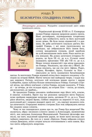 58
ÐÎÇÄ²Ë 3
ÁÅÇÑÌÅÐÒÍÀ ÑÏÀÄÙÈÍÀ ÃÎÌÅÐÀ
Ëіòåðàòóðíà ðîçìèíêà. Ðîçêðèéòå ãóìàíіñòè÷íèé çìіñò ìіôіâ
êëó.
òðîÿíñüêîãî öèê
Óêðàїíñüêèé ôіëîñîô ÕVІІІ ñò. Ã. Ñêîâîðîäà
íàçâàâ Ãîìåðà ïåðøèì ïðîðîêîì äàâíіõ ãðåêіâ.
Íèíі äîñòîâіðíèõ, ïіäòâåðäæåíèõ іñòîðè÷íèõ
äàíèõ ïðî îñîáèñòіñòü ïîåòà òà éîãî æèòòєâèé
øëÿõ íåìàє. Íå áóëî òàêèõ âіäîìîñòåé і â äàâ-
íèíó. Çà äîáè àíòè÷íîñòі іñíóâàëî äåâ’ÿòü áіî-
ãðàôіé Ãîìåðà, і âñі âîíè ґðóíòóâàëèñÿ íà
ëåãåíäàõ, ùî çîáðàæóâàëè éîãî ñèíîì áîãà,
ñëіïèì ìàíäðіâíèì ñïіâöåì, ÿêèé çàðîáëÿâ
íà õëіá âèêîíàííÿì ñâîїõ ïîåì. Ðîêè æèòòÿ ïî-
åòà íåâіäîìі. Íà äóìêó àíòè÷íîãî іñòîðèêà Ãå-
ðîäîòà, öå áóëî IX ñò. äî í.å. Ñó÷àñíі â÷åíі
íàçèâàþòü îðієíòîâíî VIIІ àáî VII ñò. äî í.å.
Íåìàє òî÷íèõ âіäîìîñòåé і ïðî ìіñöå íàðîäæåí-
íÿ Ãîìåðà. Óâàæàþòü, ùî æèâ âіí ó Éîíії. Ëå-
ãåíäà ñâіä÷èòü, ùî àæ ñіì ìіñò: Àôіíè, Ðîäîñ,
Ñìіðíà, Êîëîôîí, Àðґîñ, Ñàëàìіí òà Õіîñ –
çìàãàëèñÿ çà ÷åñòü íàçèâàòèñÿ áàòüêіâùèíîþ
ìèòöÿ. Іç æèòòєïèñó Ãîìåðà âіäîìèé åïіçîä éîãî òâîð÷îãî ïîєäèíêó ç Ãå-
ñіîäîì íà îñòðîâі Åâáåé. Ïîåòè ÷èòàëè ñâîї íàéêðàùі òâîðè, і ñóääÿ âіä-
äàâ ïåðåìîãó Ãåñіîäó, îñêіëüêè òîé îñïіâóâàâ ìèðíå æèòòÿ і ïðàöþ
õëіáîðîáіâ, îäíàê ïóáëіêà áіëüøå ñèìïàòèçóâàëà Ãîìåðó. Ñüîãîäíі â Ãðå-
öії ìіñöÿ, ùî íіáèòî ïîâ’ÿçàíі ç іì’ÿì Ãîìåðà, âåëüìè øàíóþòü. Ó Ñìіð-
íі – öå ïå÷åðà, äå âіí ñêëàäàâ âіðøі, íà îñòðîâі Õіîñ – ñêåëÿ, äå ñïіâàâ,
äîñëóõàþ÷èñü äî ïðèáîþ…
Çà òðàäèöієþ Ãîìåðà óÿâëÿþòü ïîçáàâëåíèì çîðó (éîãî іì’ÿ, âëàñíå,
é îçíà÷àє «ñëіïèé»). Ïðîòå ïіä ÷àñ ðîçêîïîê ãðåöüêîãî ìіñòà Ãåðêóëà-
íóìà çíàéäåíî ìàðìóðîâå ïîãðóääÿ ïîåòà, äàòîâàíå IV ñò. äî í.å. Òîíêі
ðèñè îáëè÷÷ÿ, çâåäåíі áðîâè, ãëèáîêі çìîðøêè íà ïåðåíіññі é ÷îëі, ëåäü
ðîçòóëåíèé ðîò і øèðîêî âіäêðèòі çðÿ÷і î÷і – îñü ïîðòðåò âåëèêîãî ñïіâ-
öÿ àíòè÷íîñòі. Ñòàðîäàâíі ìîíåòè ç îñòðîâà Õіîñ òåæ çîáðàæóþòü ìèòöÿ
áåç æîäíèõ îçíàê ñëіïîòè.
×îìó æ òàê ïîøèðèëàñÿ äóìêà ïðî òå, ùî Ãîìåð áóâ íåçðÿ÷èì? Âè-
ÿâëÿєòüñÿ, îáðàç «âåëèêîãî ñëіïîãî» âèíèê â Àëåêñàíäðії, çíàìåíèòîìó
ìіñòі, ÿêå çàñíóâàâ Àëåêñàíäð Ìàêåäîíñüêèé. Òàìòåøíі ôіëîñîôè ââà-
æàëè, ùî ïîåò, íàäіëåíèé ïðîðî÷èì äàðîì, íå ìîæå ìàòè âèãëÿäó çâè-
÷àéíîãî ñìåðòíîãî. Äî òîãî æ ó ïîåìі «Îäіññåÿ» Ãîìåð çîáðàçèâ ñëіïîãî
ñïіâöÿ Äåìîäîêà, ÿêîãî çãîäîì ïî÷àëè îòîòîæíþâàòè ç íèì ñàìèì. Âіä-
òàê ïîåòà çîáðàæóþòü íåçðÿ÷èì.
Ãîìåð
(áë. VIII ñò.
äî í.å.)
 