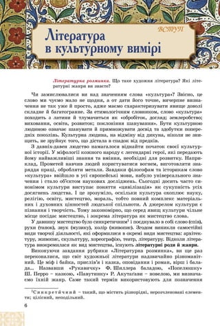 6
Ëіòåðàòóðíà ðîçìèíêà. Ùî òàêå õóäîæíÿ ëіòåðàòóðà? ßêі ëіòå-
ðàòóðíі æàíðè âè çíàєòå?
×è çàìèñëþâàëèñÿ âè íàä çíà÷åííÿì ñëîâà «êóëüòóðà»? Çâіñíî, öå
ñëîâî ìè ÷óєìî ìàëî íå ùîäíÿ, à îò äàòè éîãî òî÷íå, âè÷åðïíå âèçíà-
÷åííÿ íå òàê óæå é ïðîñòî, àäæå ìàєìî ñõàðàêòåðèçóâàòè ÿâèùå äîâîëі
ñêëàäíå é áàãàòîãðàííå. Çà åòèìîëîãі÷íèì ñëîâíèêîì, ñëîâî «êóëüòóðà»
ïîõîäèòü ç ëàòèíè é òëóìà÷èòüñÿ ÿê «îáðîáіòîê, äîãëÿä; çåìëåðîáñòâî;
âèõîâàííÿ, îñâіòà, ðîçâèòîê; ïîêëîíіííÿ øàíóâàííÿ». Áóòè êóëüòóðíîþ
ëþäèíîþ îçíà÷àє øàíóâàòè é ïðèìíîæóâàòè äîñâіä òà çäîáóòêè ïîïåðå-
äíіõ ïîêîëіíü. Êóëüòóðíà ëþäèíà, íà âіäìіíó âіä äèêóíà, íіêîëè íå çíè-
ùèòü, íå çðóéíóє òîãî, ùî äіñòàëà â ñïàäîê âіä ïðåäêіâ.
Ç äàâíіõ-äàâåí ëþäñòâî íàìàãàëîñÿ âіäíàéòè ïî÷àòîê ñâîєї êóëüòóð-
íîї іñòîðії. Ó ìіôîëîãії êîæíîãî íàðîäó є ëåãåíäàðíі ãåðîї, ÿêі ïåðåäàþòü
éîìó íàéâàæëèâіøі çíàííÿ òà âìіííÿ, íåîáõіäíі äëÿ ðîçâèòêó. Íàïðè-
êëàä, Ïðîìåòåé íàâ÷èâ ëþäåé êîðèñòóâàòèñÿ âîãíåì, âèãîòîâëÿòè çíà-
ðÿääÿ ïðàöі, îáðîáëÿòè ìåòàëè. Çàâäÿêè ôіëîñîôàì òà іñòîðèêàì ñëîâî
«êóëüòóðà» ââіéøëî â óñі єâðîïåéñüêі ìîâè, íàáóëî óíіâåðñàëüíîãî çíà-
÷åííÿ і ñòàëî îá’єêòîì íàóêîâèõ äîñëіäæåíü. Ñüîãîäíі äîñèòü ÷àñòî ñè-
íîíіìîì êóëüòóðè âèñòóïàє ïîíÿòòÿ «öèâіëіçàöіÿ» ÿê ñóêóïíіñòü óñіõ
äîñÿãíåíü ëþäñòâà. І öå çðîçóìіëî, îñêіëüêè êóëüòóðà îõîïëþє íàóêó,
ðåëіãіþ, îñâіòó, ìèñòåöòâî, ìîðàëü, òîáòî ïîâíèé êîìïëåêñ ìàòåðіàëü-
íèõ і äóõîâíèõ öіííîñòåé ëþäñüêîї ñïіëüíîòè. À äæåðåëîì êóëüòóðè є
ïіçíàííÿ і òâîð÷іñòü. Òîìó çàêîíîìіðíî, ùî ñåðåä ÿâèù êóëüòóðè ÷іëüíå
ìіñöå ïîñіäàє ìèñòåöòâî, і çîêðåìà ëіòåðàòóðà ÿê ìèñòåöòâî ñëîâà.
Ó äàâíèíó ìèñòåöòâî áóëî ñèíêðåòè÷íèì1 і ïîєäíóâàëî â ñîáі ñëîâî (ñïіâ),
ðóõè (òàíîê), çâóê (ìóçèêó), êîëіð (æèâîïèñ). Çãîäîì âèíèêëè ñàìîñòіéíі
âèäè òâîð÷îї äіÿëüíîñòі, ÿêі îôîðìèëèñÿ â îêðåìі âèäè ìèñòåöòâà: àðõіòåê-
òóðó, æèâîïèñ, ñêóëüïòóðó, õîðåîãðàôіþ, òåàòð, ëіòåðàòóðó. Âіäêîëè ëіòåðà-
òóðà âèîêðåìèëàñÿ ÿê âèä ìèñòåöòâà, іñíóþòü ëіòåðàòóðíі ðîäè é æàíðè.
Âèêîíóþ÷è çàâäàííÿ ðóáðèêè «Ëіòåðàòóðíà ðîçìèíêà», âè ùå ðàç
ïåðåêîíàëèñÿ, ùî ñâіò õóäîæíüîї ëіòåðàòóðè íàäçâè÷àéíî ðіçíîìàíіò-
íèé. Öå ìіô і áàéêà, ïðèñëіâ’ÿ і êàçêà, îïîâіäàííÿ і ðîìàí, âіðø і áàëà-
äà… Íàçâàâøè «Ðóêàâè÷êó» Ô. Øèëëåðà áàëàäîþ, «Ïîïåëþøêó»
Ø. Ïåððî – êàçêîþ, «Ïàâóòèíêó» Ð. Àêóòàґàâè – íîâåëîþ, ìè âèçíà÷à-
єìî їõíіé æàíð. Ñàìå òàêèé òåðìіí âèêîðèñòîâóþòü äëÿ ïîçíà÷åííÿ
1Ñ è í ê ð å ò è ÷ í è é – òàêèé, ùî ìіñòèòü ðіçíîðіäíі, íåðîç÷ëåíîâàíі åëåìåí-
òè; öіëіñíèé, íåïîäіëüíèé.
Ë³òåðàòóðà
â êóëüòóðíîìó âèì³ð³
ÂÑÒÓÏ
ÂÑÒÓÏ
 