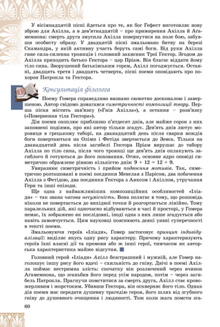 60
äåòüñÿ ïðî òå, ÿê áîã Ãåôåñò âèãîòîâëÿє íîâó
і é
Ó âіñіìíàäöÿòіé ïіñí
’ÿòíàäöÿòіé – ïðî ïðèìèðåííÿ Àõіëëà é Àґà-
äåâ’
çáðîþ äëÿ Àõіëëà, à â ä
óñèëà Àõіëëà ïîâåðíóòèñÿ íà ïîëå áîþ, çàáóâ-
çìó
ìåìíîíà: ñìåðòü äðóãà ç
äâàäöÿòіé ïіñíі çìàëüîâàíî áèòâó íà áåðåçі
Ó ä
øè îñîáèñòó îáðàçó. Ó
íó ó÷àñòü áåðóòü ñàìі áîãè. Âіä ðóêè Àõіëëà
èâí
Ñêàìàíäðà, ó ÿêіé àêòè
іâ і ãîëîâíèé çàõèñíèê Òðîї Ãåêòîð. Çãîäîì äî
íöі
ãèíå ñèëà-ñèëåííà òðîÿí
Ãåêòîðà – öàð Ïðіàì. Âіí áëàãàє âіääàòè éîìó
êî Ã
Àõіëëà ïðèõîäèòü áàòüê
üêіâñüêèì ãîðåì, Àõіëë ïîãîäæóєòüñÿ. Îñòàí-
òіëî ñèíà. Çâîðóøåíèé áàò
і Ç é á
íі, äâàäöÿòü òðåòÿ і äâàäöÿòü ÷åòâåðòà, ïіñíі ïîåìè îïîâіäàþòü ïðî ïî-
íі äâàäöÿòü òðåòÿ і äâàäö
õîðîí Ïàòðîêëà òà Ãåêòîðà.
Êîíñóëüòàöіÿ ôіëîëîãà
Ïîåìó Ãîìåðà ñïðàâåäëèâî âèçíàíî ñþæåòíî äîñêîíàëîþ і çàâåð-
øåíîþ. Àâòîð ñâіäîìî äîìàãàâñÿ ñèìåòðè÷íîñòі êîìïîçèöії òâîðó. Ïåð-
øà ïіñíÿ ìіñòèòü çàâ’ÿçêó («Ãíіâ Àõіëëà»), à îñòàííÿ – ðîçâ’ÿçêó
(«Ïîâåðíåííÿ òіëà Ãåêòîðà»).
Äіÿ ïîåìè îõîïëþє ïðèáëèçíî ï’ÿòäåñÿò äíіâ, àëå ìàéæå ñîðîê ç íèõ
çàïîâíåíі ïîäіÿìè, ïðî ÿêі àâòîð òіëüêè çãàäóє. Äåâ’ÿòü äíіâ ëþòóє ìî-
ðîâèöÿ â ãðåöüêîìó òàáîðі, íà äâàíàäöÿòèé äåíü ïіñëÿ ñâàðêè âîæäіâ
áîãè ïîâåðòàþòüñÿ íà Îëіìï і Ôåòіäà çâåðòàєòüñÿ äî Çåâñà. Òіëüêè íà
äâàíàäöÿòèé äåíü ïіñëÿ çàãèáåëі Ãåêòîðà Ïðіàì âèðóøàє äî òàáîðó
Àõіëëà ïî òіëî ñèíà, ïіñëÿ ÷îãî òðîÿíöі ùå äåâ’ÿòü äíіâ îïëàêóþòü çà-
ãèáëîãî é ãîòóþòüñÿ äî éîãî ïîõîâàííÿ. Îòæå, îñíîâíå ÿäðî îïîâіäі ñè-
ìåòðè÷íî îáðàìëåíå ðіâíîþ êіëüêіñòþ äíіâ: 9 + 12 = 12 + 9.
Óâèðàçíþє ñèìåòðè÷íіñòü і ïðèéîì ïîäâîєííÿ ìîòèâіâ. Òàê, ñèìå-
òðè÷íî ðîçòàøîâàíі â ïîåìі ïîєäèíêè Ìåíåëàÿ ç Ïàðіñîì, äâà ïîáà÷åííÿ
Àõіëëà ç Ôåòіäîþ, äâà ïîєäèíêè Ãåêòîðà ç Àÿêñîì і Àõіëëîì, óòðó÷àííÿ
Ãåðè òà іíøі åïіçîäè.
Ùå îäíà ç íàéâàæëèâіøèõ êîìïîçèöіéíèõ îñîáëèâîñòåé «Іëіà-
äè» – òàê çâàíà ÷àñîâà íåñóìіñíіñòü. Âîíà ïîëÿãàє â òîìó, ùî ðîçïîâіäü
íіêîëè íå ïîâåðòàєòüñÿ äî âèõіäíîї òî÷êè é ðîçãîðòàєòüñÿ ëіíіéíî. Òîìó
ïàðàëåëüíèõ äіé, ÿêі îäíî÷àñíî âіäáóâàþòüñÿ â ÷àñі é ïðîñòîðі, ó Ãîìåðà
íåìàє, їõ çîáðàæåíî ÿê ïîñëіäîâíі, іíîäі îäíà ç íèõ ëèøå çãàäóєòüñÿ àáî
íàâіòü çàìîâ÷óєòüñÿ. Öèì íàóêîâöі ïîÿñíþþòü äåÿêі óÿâíі ñóïåðå÷íîñòі
â òåêñòі ïîåìè.
Çìàëüîâóþ÷è ãåðîїâ «Іëіàäè», Ãîìåð çàñòîñîâóє ïðèíöèï іíäèâіäó-
àëіçàöії: âèäіëÿє ÿêóñü îäíó ðèñó õàðàêòåðó. Ïðè÷îìó õàðàêòåðèçóþòü
ãåðîїâ їõíі âëàñíі äії òà ïðîìîâè àáî æ іíøі ãåðîї, òèì÷àñîì ÿê àâòîð-
ñüêà õàðàêòåðèñòèêà ìàéæå âіäñóòíÿ.
Ãîëîâíèé ãåðîé «Іëіàäè» Àõіëë áåçñòðàøíèé і ìóæíіé, àëå Ãîìåð íà-
ãîëîøóє іíøó ðèñó éîãî âäà÷і – ñõèëüíіñòü äî ãíіâó. Äâі÷і â ïîåìі Àõіë-
ëà ïîéìàє íåñòðèìíà çëіñòü: ñïî÷àòêó âіí ðîçëþ÷åíèé ÷åðåç â÷èíîê
Àґàìåìíîíà, ùî çãàíüáèâ éîãî ïåðåä óñіì íàðîäîì, ïîòіì – ÷åðåç çàãè-
áåëü Ïàòðîêëà. Ïðàãíó÷è ïîìñòèòèñÿ çà ñìåðòü äðóãà, Àõіëë ñòàє êðîâî-
æåðëèâèì і æîðñòîêèì. Óáèâøè Ãåêòîðà, âіí îñêâåðíÿє éîãî òіëî. Îäíàê
äіÿ ïîåìè ìàє ïåðåäàòè äóøåâíó òðàãåäіþ ãåðîÿ, éîãî øëÿõ âіä çãóáíîãî
ãíіâó äî äóøåâíîãî î÷èùåííÿ і ëþäÿíîñòі. Òîæ êîëè æàãà ïîìñòè çãà-
ø
 