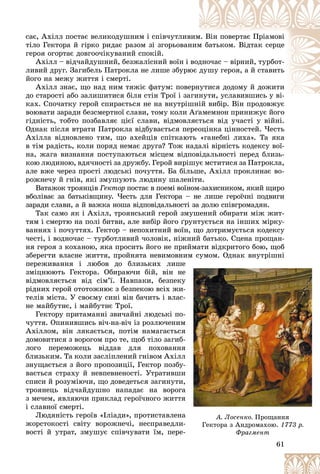 61
ñàє, Àõіëë ïîñòàє âåëèêîäóøíèì і ñïіâ÷óòëèâ
âèì
ì. Âіí ïîâåðòàє Ïðіàìîâі
òіëî Ãåêòîðà é ãіðêî ðèäàє ðàçîì çі çãîðüîâàí
íèì
ì áàòüêîì. Âіäòàê ñåðöå
ãåðîÿ îãîðòàє äîâãîî÷іêóâàíèé ñïîêіé.
Àõіëë – âіä÷àéäóøíèé, áåçæàëіñíèé âîїí і âîä
äíî÷àñ – âіðíèé, òóðáîò-
ëèâèé äðóã. Çàãèáåëü Ïàòðîêëà íå ëèøå çáóðþ
þє äóøó ãåðîÿ, à é ñòàâèòü
éîãî íà ìåæó æèòòÿ і ñìåðòі.
Àõіëë çíàє, ùî íàä íèì òÿæіє ôàòóì: ïîâå
åðí
íóòèñÿ äîäîìó é äîæèòè
äî ñòàðîñòі àáî çàëèøèòèñÿ áіëÿ ñòіí Òðîї і çà
àãèíóòè, óñëàâèâøèñü ó âі-
і
êàõ. Ñïî÷àòêó ãåðîé ñïèðàєòüñÿ íå íà âíóòðіøíіé âèáіð. Âіí ïðîäîâæóє
øíіé âèáіð Âіí ïðîäîâæóє
âîþâàòè çàðàäè áåçñìåðòíîї ñëàâè, òîìó êîëè Àґàìåìíîí ïðèíèæóє éîãî
ãіäíіñòü, òîáòî ïîçáàâëÿє öієї ñëàâè, âіäìîâëÿєòüñÿ âіä ó÷àñòі ó âіéíі.
Îäíàê ïіñëÿ âòðàòè Ïàòðîêëà âіäáóâàєòüñÿ ïåðåîöіíêà öіííîñòåé. ×åñòü
Àõіëëà âіäíîâëåíî òèì, ùî àõåéöіâ ñïіòêàþòü «ãàíåáíі ëèõà». Òà ÿêà
â òіì ðàäіñòü, êîëè ïîðÿä íåìàє äðóãà? Òîæ íàäàëі âіðíіñòü êîäåêñó âîї-
íà, æàãà âèçíàííÿ ïîñòóïàþòüñÿ ìіñöåì âіäïîâіäàëüíîñòі ïåðåä áëèçü-
êîþ ëþäèíîþ, âäÿ÷íîñòі çà äðóæáó. Ãåðîé âèðіøóє ìñòèòèñÿ çà Ïàòðîêëà,
àëå âæå ÷åðåç ïðîñòі ëþäñüêі ïî÷óòòÿ. Áà áіëüøå, Àõіëë ïðîêëèíàє âî-
ðîæíå÷ó é ãíіâ, ÿêі çìóøóþòü ëþäèíó øàëåíіòè.
Âàòàæîê òðîÿíöіâ Ãåêòîð ïîñòàє â ïîåìі âîїíîì-çàõèñíèêîì, ÿêèé ùèðî
âáîëіâàє çà áàòüêіâùèíó. ×åñòü äëÿ Ãåêòîðà – íå ëèøå ãåðîї÷íі ïîäâèãè
çàðàäè ñëàâè, à é âàæêà íîøà âіäïîâіäàëüíîñòі çà äîëþ ñïіâãðîìàäÿí.
Òàê ñàìî ÿê і Àõіëë, òðîÿíñüêèé ãåðîé çìóøåíèé îáèðàòè ìіæ æèò-
òÿì і ñìåðòþ íà ïîëі áèòâè, àëå âèáіð éîãî ґðóíòóєòüñÿ íà іíøèõ ìіðêó-
âàííÿõ і ïî÷óòòÿõ. Ãåêòîð – íåïîõèòíèé âîїí, ùî äîòðèìóєòüñÿ êîäåêñó
÷åñòі, і âîäíî÷àñ – òóðáîòëèâèé ÷îëîâіê, íіæíèé áàòüêî. Ñöåíà ïðîùàí-
íÿ ãåðîÿ ç êîõàíîþ, ÿêà ïðîñèòü éîãî íå ïðèéìàòè âіäêðèòîãî áîþ, ùîá
çáåðåãòè âëàñíå æèòòÿ, ïðîéíÿòà íåâèìîâíèì ñóìîì. Îäíàê âíóòðіøíі
ïåðåæèâàííÿ і ëþáîâ äî áëèçüêèõ ëèøå
çìіöíþþòü Ãåêòîðà. Îáèðàþ÷è áіé, âіí íå
âіäìîâëÿєòüñÿ âіä ñіì’ї. Íàâïàêè, áåçïåêó
ðіäíèõ ãåðîé îòîòîæíþє ç áåçïåêîþ âñіõ æè-
òåëіâ ìіñòà. Ó ñâîєìó ñèíі âіí áà÷èòü і âëàñ-
íå ìàéáóòíє, і ìàéáóòíє Òðîї.
Ãåêòîðó ïðèòàìàííі çâè÷àéíі ëþäñüêі ïî-
÷óòòÿ. Îïèíèâøèñü âі÷-íà-âі÷ іç ðîçëþ÷åíèì
Àõіëëîì, âіí ëÿêàєòüñÿ, ïîòіì íàìàãàєòüñÿ
äîìîâèòèñÿ ç âîðîãîì ïðî òå, ùîá òіëî çàãèá-
ëîãî ïåðåìîæåöü âіääàâ äëÿ ïîõîâàííÿ
áëèçüêèì. Òà êîëè çàñëіïëåíèé ãíіâîì Àõіëë
çíóùàєòüñÿ ç éîãî ïðîïîçèöії, Ãåêòîð ïîçáó-
âàєòüñÿ ñòðàõó é íåâïåâíåíîñòі. Óòðàòèâøè
ñïèñè é ðîçóìіþ÷è, ùî äîâåäåòüñÿ çàãèíóòè,
òðîÿíåöü âіä÷àéäóøíî íàïàäàє íà âîðîãà
ç ìå÷åì, ÿâëÿþ÷è ïðèêëàä ãåðîї÷íîãî æèòòÿ
і ñëàâíîї ñìåðòі.
Ëþäÿíіñòü ãåðîїâ «Іëіàäè», ïðîòèñòàâëåíà
æîðñòîêîñòі ñâіòó âîðîæíå÷і, íåñïðàâåäëè-
âîñòі é óòðàò, çìóøóє ñïіâ÷óâàòè їì, ïåðå-
61
61
61
61
61
61
ó ó ð
å
å
å
ó
ó
ó
-
-
-
-
-
-
ì
ì
ÿ
ÿ
-
-
ÿ
ÿ
ë
ë
-
-
è
è
,
,
à
à
à
ÿ
ÿ
à
à
à
-
-
-
-
À. Ëîñåíêî. Ïðîùàííÿ
Ãåêòîðà ç Àíäðîìàõîþ. 1773 ð.
Ôðàãìåíò
Ôðàãìåíò
 