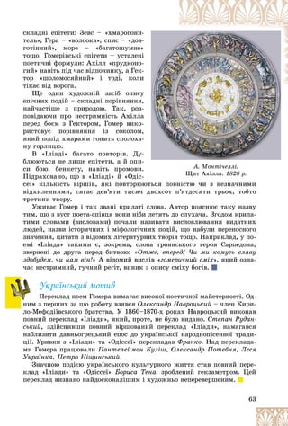 63
À. Ìîíòі÷åëëі.
Ùèò Àõіëëà.
Ùèò Àõіëëà. 1820 ð.
1820 ð.
ñêëàäíі åïіòåòè: Çåâñ – «õìàðîãîíè-
-
òåëü», Ãåðà – «âîëîîêà», ñïèñ – «äîâ-
-
ãîòіííèé», ìîðå – «áàãàòîøóìíå»
»
òîùî. Ãîìåðіâñüêі åïіòåòè – óñòàëåíі
і
ïîåòè÷íі ôîðìóëè: Àõіëë «ïðóäêîíî-
-
ãèé» íàâіòü ïіä ÷àñ âіäïî÷èíêó, à Ãåê-
-
òîð «øîëîìîñÿéíèé» і òîäі, êîëè
è
òіêàє âіä âîðîãà.
Ùå îäèí õóäîæíіé çàñіá îïèñó
ó
åïі÷íèõ ïîäіé – ñêëàäíі ïîðіâíÿííÿ,
,
íàé÷àñòіøå ç ïðèðîäîþ. Òàê, ðîç-
-
ïîâіäàþ÷è ïðî íåñòðèìíіñòü Àõіëëà
à
ïåðåä áîєì ç Ãåêòîðîì, Ãîìåð âèêî-
-
ðèñòîâóє ïîðіâíÿííÿ іç ñîêîëîì,
,
ÿêèé ïîïіä õìàðàìè ãîíèòü ñïîëîõà-
-
íó ãîðëèöþ.
Â «Іëіàäі» áàãàòî ïîâòîðіâ. Äó-
-
áëþþòüñÿ íå ëèøå åïіòåòè, à é îïè-
-
ñè áîþ, áåíêåòó, íàâіòü ïðîìîâè.
.
Ïіäðàõîâàíî, ùî â «Іëіàäі» é «Îäіñ-
-
ñåї» êіëüêіñòü âіðøіâ, ÿêі ïîâòîðþþòüñÿ ïîâíіñòþ ÷è ç íåçíà÷íèìè
þòüñÿ ïîâíіñòþ ÷è ç íåçíà÷íèìè
âіäõèëåííÿìè, ñÿãàє äåâ’ÿòè òèñÿ÷ äâîõñîò ï’ÿòäåñÿòè òðüîõ, òîáòî
òðåòèíè òâîðó.
Óæèâàє Ãîìåð і òàê çâàíі êðèëàòі ñëîâà. Àâòîð ïîÿñíþє òàêó íàçâó
òèì, ùî ç âóñò ïîåòà-ñïіâöÿ âîíè íіáè ëåòÿòü äî ñëóõà÷à. Çãîäîì êðèëà-
òèìè ñëîâàìè (âèñëîâàìè) ïî÷àëè íàçèâàòè âèñëîâëþâàííÿ âèäàòíèõ
ëþäåé, íàçâè іñòîðè÷íèõ і ìіôîëîãі÷íèõ ïîäіé, ùî íàáóëè ïåðåíîñíîãî
çíà÷åííÿ, öèòàòè ç âіäîìèõ ëіòåðàòóðíèõ òâîðіâ òîùî. Íàïðèêëàä, ó ïî-
åìі «Іëіàäà» òàêèìè є, çîêðåìà, ñëîâà òðîÿíñüêîãî ãåðîÿ Ñàðïåäîíà,
çâåðíåíі äî äðóãà ïåðåä áèòâîþ: «Îòæå, âïåðåä! ×è ìè êîìóñü ñëàâó
çäîáóäåì, ÷è íàì âіí!» À âіäîìèé âèñëіâ «ãîìåðè÷íèé ñìіõ», ÿêèé îçíà-
÷àє íåñòðèìíèé, ãó÷íèé ðåãіò, âèíèê ç îïèñó ñìіõó áîãіâ.
Óêðàїíñüêèé ìîòèâ
Ïåðåêëàä ïîåì Ãîìåðà âèìàãàє âèñîêîї ïîåòè÷íîї ìàéñòåðíîñòі. Îä-
íèì ç ïåðøèõ çà öþ ðîáîòó âçÿâñÿ Îëåêñàíäð Íàâðîöüêèé – ÷ëåí Êèðè-
ëî-Ìåôîäіїâñüêîãî áðàòñòâà. Ó 1860–1870-õ ðîêàõ Íàâðîöüêèé âèêîíàâ
ïîâíèé ïåðåêëàä «Іëіàäè», ÿêèé, ïðîòå, íå áóëî âèäàíî. Ñòåïàí Ðóäàí-
ñüêèé, çäіéñíèâøè ïîâíèé âіðøîâàíèé ïåðåêëàä «Іëіàäè», íàìàãàâñÿ
íàáëèçèòè äàâíüîãðåöüêèé åïîñ äî óêðàїíñüêîї íàðîäíîïіñåííîї òðàäè-
öії. Óðèâêè ç «Іëіàäè» òà «Îäіññåї» ïåðåêëàäàâ Ôðàíêî. Íàä ïåðåêëàäà-
ìè Ãîìåðà ïðàöþâàëè Ïàíòåëåéìîí Êóëіø, Îëåêñàíäð Ïîòåáíÿ, Ëåñÿ
Óêðàїíêà, Ïåòðî Íіùèíñüêèé.
Çíà÷íîþ ïîäієþ óêðàїíñüêîãî êóëüòóðíîãî æèòòÿ ñòàâ ïîâíèé ïåðå-
êëàä «Іëіàäè» òà «Îäіññåї» Áîðèñà Òåíà, çðîáëåíèé ãåêçàìåòðîì. Öåé
ïåðåêëàä âèçíàíî íàéäîñêîíàëіøèì і õóäîæíüî íåïåðåâåðøåíèì.
 