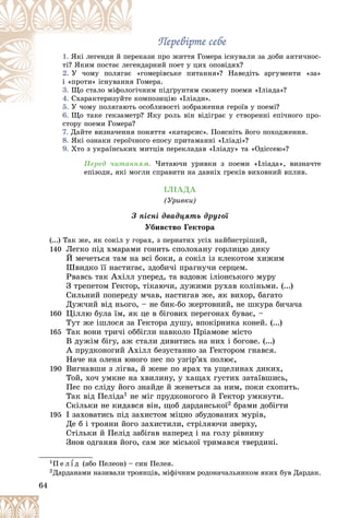 64
Ïåðåâіðòå ñåáå
Ïåðåâіðòå ñåáå
1. êàçè ïðî æèòòÿ Ãîìåðà іñíóâàëè çà äîáè àíòè÷íîñ-
ðåê
ßêі ëåãåíäè é ïåð
äàðíèé ïîåò ó öèõ îïîâіäÿõ?
ãåíä
òі? ßêèì ïîñòàє ëåã
2. ãîìåðіâñüêå ïèòàííÿ»? Íàâåäіòü àðãóìåíòè «çà»
«ã
Ó ÷îìó ïîëÿãàє
îìåðà.
ÿ Ãî
і «ïðîòè» іñíóâàííÿ
3. íèì ïіäґðóíòÿì ñþæåòó ïîåìè «Іëіàäà»?
îãі÷í
Ùî ñòàëî ìіôîëî
4. ìïîçèöіþ «Іëіàäè».
êî
Ñõàðàêòåðèçóéòå
5. ñîáëèâîñòі çîáðàæåííÿ ãåðîїâ ó ïîåìі?
Ó ÷îìó ïîëÿãàþòü î
6. Ùî òàêå ãåêçàìåòð? ßêó ðîëü âіí âіäіãðàє ó ñòâîðåííі åïі÷íîãî ïðî-
Ù ?
ñòîðó ïîåìè Ãîìåðà?
7. Äàéòå âèçíà÷åííÿ ïîíÿòòÿ «êàòàðñèñ». Ïîÿñíіòü éîãî ïîõîäæåííÿ.
8. ßêі îçíàêè ãåðîї÷íîãî åïîñó ïðèòàìàííі «Іëіàäі»?
9. Õòî ç óêðàїíñüêèõ ìèòöіâ ïåðåêëàäàâ «Іëіàäó» òà «Îäіññåþ»?
Ïåðåä ÷èòàííÿì. ×èòàþ÷è óðèâêè ç ïîåìè «Іëіàäà», âèçíà÷òå
åïіçîäè, ÿêі ìîãëè ñïðàâèòè íà äàâíіõ ãðåêіâ âèõîâíèé âïëèâ.
ІËІÀÄÀ
(Óðèâêè)
Ç ïіñíі äâàäöÿòü äðóãîї
Óáèâñòâî Ãåêòîðà
(...) Òàê æå, ÿê ñîêіë ó ãîðàõ, ç ïåðíàòèõ óñіõ íàéáèñòðіøèé,
140 Ëåãêî ïіä õìàðàìè ãîíèòü ñïîëîõàíó ãîðëèöþ äèêó
É ìå÷åòüñÿ òàì íà âñі áîêè, à ñîêіë іç êëåêîòîì õèæèì
Øâèäêî її íàñòèãàє, çäîáè÷і ïðàãíó÷è ñåðöåì.
Ðâàâñü òàê Àõіëë óïåðåä, òà âçäîâæ іëіîíñüêîãî ìóðó
Ç òðåïåòîì Ãåêòîð, òіêàþ÷è, äóæèìè ðóõàâ êîëіíüìè. (...)
Ñèëüíèé ïîïåðåäó ì÷àâ, íàñòèãàâ æå, ÿê âèõîð, áàãàòî
Äóæ÷èé âіä íüîãî, – íå áèê-áî æåðòîâíèé, íå øêóðà áè÷à÷à
160 Öіëëþ áóëà їì, ÿê öå â áіãîâèõ ïåðåãîíàõ áóâàє, –
Òóò æå іøëîñÿ çà Ãåêòîðà äóøó, âïîêіðíèêà êîíåé. (...)
165 Òàê âîíè òðè÷і îááіãëè íàâêîëî Ïðіàìîâå ìіñòî
Â äóæіì áіãó, àæ ñòàëè äèâèòèñü íà íèõ і áîãîâå. (...)
À ïðóäêîíîãèé Àõіëë áåçóñòàííî çà Ãåêòîðîì ãíàâñÿ.
Íà÷å íà îëåíÿ þíîãî ïåñ ïî óçãіð’ÿõ ïîëþє,
190 Âèãíàâøè ç ëіãâà, é æåíå ïî ÿðàõ òà óùåëèíàõ äèêèõ,
Òîé, õî÷ óìêíå íà õâèëèíó, ó õàùàõ ãóñòèõ çàòàїâøèñü,
Ïåñ ïî ñëіäó éîãî çíàéäå é æåíåòüñÿ çà íèì, ïîêè ñõîïèòü.
Òàê âіä Ïåëіäà1 íå ìіã ïðóäêîíîãîãî é Ãåêòîð óìêíóòè.
Ñêіëüêè íå êèäàâñÿ âіí, ùîá äàðäàíñüêîї2 áðàìè äîáіãòè
195 І çàõîâàòèñü ïіä çàõèñòîì ìіöíî çáóäîâàíèõ ìóðіâ,
Äå á і òðîÿíè éîãî çàõèñòèëè, ñòðіëÿþ÷è çâåðõó,
Ñòіëüêè é Ïåëіä çàáіãàâ íàïåðåä і íà ãîëó ðіâíèíó
Çíîâ îäãàíÿâ éîãî, ñàì æå ìіñüêîї òðèìàâñÿ òâåðäèíі.
1Ï å ë ¾ ä (àáî Ïåëåîí) – ñèí Ïåëåÿ.
2Äàðäàíàìè íàçèâàëè òðîÿíöіâ, ìіôі÷íèì ðîäîíà÷àëüíèêîì ÿêèõ áóâ Äàðäàí.
 