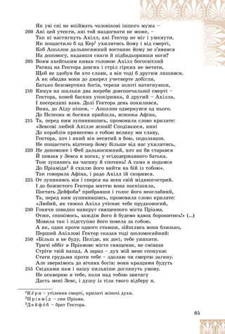 65
ßê óâі ñíі íå âïіéìàòü ÷îëîâіêîâі іíøî
îãî ìóæà –
200 Àíі öåé óòåêòè, àíі òîé íàçäîãíàòè íå ìî
îæå, –
Òàê íі íàñòèãíóòü Àõіëë, àíі Ãåêòîð íå
å ì
ìіã і óìêíóòè.
ßê ïîùàñòèëî á îä Êåð1 óõèëèòèñü éîì
ìó і âіä ñìåðòі,
Êîá Àïîëëîí äàëüíîñÿæíèé âîñòàííє é
éîì
ìó íå ç’ÿâèâñÿ
Íà äîïîìîãó, íàäàâøè ñíàãè é ïіäáàäü
üîðè
èâøè íîãè?
205 Âîÿì àõåéñüêèì êèâàâ ãîëîâîþ Àõіëë áîã
ãîñâіòëèé
Ðàòèù íà Ãåêòîðà äîâãèõ і ñòðіë ãіðêèõ
õ íå ìåòàòè,
Ùîá íå çäîáóâ áè õòî ñëàâè, à âіí òîäі á äðóãèì ëèøèâñÿ.
á äðóãèì ëèøèâñÿ
À ÿê îáèäâà âîíè äî äæåðåë ó÷åòâåðòå äîáіãëè,
Áàòüêî áåçñìåðòíèõ áîãіâ, òåðåçè çîëîòі íàòÿãíóâøè,
210 Êèíóâ íà øàëüêè äâà æåðåáè äîâãîïå÷àëüíîї ñìåðòі –
Ãåêòîðà, êîíåé áàñêèõ óïîêіðíèêà, é äðóãèé – Àõіëëà,
І ïîñåðåäèíі âçÿâ. Äîëі Ãåêòîðà äåíü ïîõèëèâñÿ,
Âíèç, äî Àїäó ïіøîâ, – Àïîëëîí îäâåðíóâñÿ îä íüîãî.
Äî Ïåëåîíà æ áîãèíÿ ïðèéøëà, ÿñíîîêà Àôіíà,
215 Òà, ïåðåä íèì çóïèíèâøèñü, ïðîìîâèëà ñëîâî êðèëàòå:
«Çåâñîâі ëþáèé Àõіëëå ÿñíèé! Ñïîäіâàþñÿ, íèíі
Äî êîðàáëіâ ïðèíåñåìî ç òîáîþ âåëèêó ìè ñëàâó,
Ãåêòîðà, õî÷ і ÿêèé âіí íåñèòèé â áîþ, ïîäîëàâøè.
Íå ïîùàñòèòü âіäòåïåð éîìó áіëüøå âіä íàñ óõèëÿòèñü,
220 Íå äîïîìîæå і Ôåá äàëüíîñÿæíèé, õî÷ ÿê áè ñòàðàâñÿ
É ïîâçàâ ó Çåâñà â íîãàõ, ó åãіäîäåðæàâíîãî áàòüêà.
Òîæ çóïèíèñü íà ÷àñèíó é ñïî÷èíü! À ñàìà ÿ ïîäàìñÿ
Äî Ïðіàìіäà2 é ñõèëþ éîãî âèéòè íà áіé іç òîáîþ».
Òàê ãîâîðèëà Àôіíà, і ðàäî Àõіëë їé ñêîðèâñÿ.
225 Îò çóïèíèâñü âіí і ñïåðñÿ íà ÿñåí ñâіé ìіäÿíîãîñòðèé.
І äî áîæèñòîãî Ãåêòîðà ìèòòþ âîíà ïîñïіøèëà,
Ïîñòàòü Äåéôîáà3 ïðèáðàâøè і ãîëîñ éîãî íåîñëàáíèé,
Òà, ïåðåä íèì çóïèíèâøèñü, ïðîìîâèëà ñëîâî êðèëàòå:
«Ëþáèé, ÿê òÿæêî Àõіëë óòіñíÿє òåáå ïðóäêîíîãèé,
230 Ãîíÿ÷è øâèäêî íàâêðóã ñâÿùåííîãî ìіñòà Ïðіàìà.
Îòæå, ñïèíіìîñü, çàæäіì éîãî é áóäåìî âäâîõ áîðîíèòèñü!» (...)
Ìîâèëà òàê і ïіäñòóïíî éîãî ïîâåëà çà ñîáîþ.
À ÿê, îäèí ïðîòè îäíîãî ñòàâøè, çіéøëèñü âîíè áëèçüêî,
Ïåðøèé Àõіëëîâі Ãåêòîð ñêàçàâ òîäі øîëîìîñÿéíèé:
250 «Áіëüø ÿ íå áóäó, Ïåëіäå, ÿê äîñі, òåáå óíèêàòè.
Òðè÷і îááіã ÿ Ïðіàìîâå ìіñòî ñâÿùåííå, íå ñìіâøè
Ñòðіòè òâіé íàïàä. À çàðàç – äóõ ìіé ìåíå ñïîíóêàє
Ñòàòè ãðóäüìè ïðîòè òåáå – çäîëàþ ÷è ñìåðòþ çàãèíó.
Àëå çâåðíіìîñü äî âі÷íèõ áîãіâ: âîíè êðàùèìè áóäóòü
255 Ñâіäêàìè íàì і íàøó ïèëüíіøå äîãëÿíóòü óìîâó.
Íå îñêâåðíþ ÿ òåáå, êîëè íàä òîáîþ çâèòÿãó
Äàñòü ìåíі Çåâñ, і äóøó іç òіëà òâîãî âіäáåðó ÿ.
1Ê å ð è – óòіëåííÿ ñìåðòі, êðèëàòі æіíî÷і äóõè.
2Ï ð і à ì ¾ ä – ñèí Ïðіàìà.
3Ä å é ô î á – áðàò Ãåêòîðà.
 