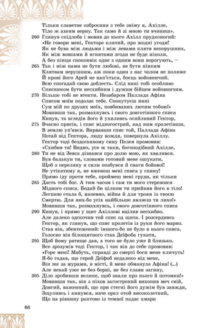 66
áðîєííÿ ç òåáå çíіìó ÿ, Àõіëëå,
îçá
Òіëüêè ñëàâåòíå
ó. Òàê ñàìî é çі ìíîþ òè â÷èíèø».
ðíó
Òіëî æ àõåÿì âåð
260 ìîâèâ äî íüîãî Àõіëë ïðóäêîíîãèé:
і ì
Ãëÿíóâ ñïіäëîáà
åêòîðå êëÿòèé, ïðî æîäíі óãîäè!
Ãå
«Íå ãîâîðè ìåíі,
äüìè і ìіæ ëåâàìè êëÿòâ íåïîðóøíèõ,
ëþä
ßê íå áóâà ìіæ ë
ÿãíÿòàìè çãîäè íå áóäå íіêîëè,
é ÿ
ßê ìіæ âîâêàìè
âіê îäíå ç îäíèì âîíè âîðîãóþòü, –
êîíâ
À áåç êіíöÿ ñïîê
265
265 áóòè ëþáîâі, íå áóòè íіÿêèì
Òàê і ìіæ íàìè íå á
Ò і і
Êëÿòâàì íåðóøíèì, àæ ïîêè îäèí ç íàñ ÷îëîì íå ïîëÿæå
Êëÿòâàì íåðóøíèì
É êðîâі éîãî Àðåé íå íàï’єòüñÿ, áîєöü âîéîâíè÷èé.
Âñþ ñïîãàäàé ñâîþ äîáëåñòü. Ñëіä íèíі òîáі îñîáëèâî
Ñïèñíèêîì áóòè íåñõèáíèì і äóæèì áіéöåì âîéîâíè÷èì.
270 Áіëüøå òîáі íå âòåêòè. Íåçàáàðîì Ïàëëàäà Àôіíà
Ñïèñîì ìîїì ïîäîëàє òåáå. Ñïîêóòóєø íèíі
Ñóì ìіé ïî äðóçÿõ ìîїõ, ïîâáèâàíèõ ëþòèì òîáîþ!»
Ìîâèâøè òàê, ðîçìàõíóâñü і ñâîãî äîâãîòіííîãî ñïèñà
Êèíóâ, òà âãëåäіâ éîãî é óõèëèâñü îñÿéëèâèé Ãåêòîð,
275 Â÷àñíî ïðèñіâ, і ñïèñ ìіäíîãîñòðèé, íàä íèì ïðîëåòіâøè,
Â çåìëþ óï’ÿâñÿ. Âèðâàâøè ñïèñ òîé, Ïàëëàäà Àôіíà
Ïîòàé âіä Ãåêòîðà, ëþäó âîæäÿ, ïîâåðíóëà Àõіëëó.
Ãåêòîð òîäі áåçäîãàííîìó ñèíó Ïåëåÿ ïðîìîâèâ:
«Ñõèáèâ òè! Âèäíî, óñå æ òàêè, áîãîïîäіáíèé Àõіëëå,
280 Òè íå âіä Çåâñà äіçíàâñÿ ïðî äîëþ ìîþ, ÿê õâàëèâñÿ.
Áóâ áàëàêóí òè, ñëîâàìè ãîòîâèé ìåíå îøóêàòè,
Ùîá ç ïåðåëÿêó ÿ ñèëè ïîçáóâñÿ é ñíàãè áîéîâîї!
Íå óòіêàòèìó ÿ, íå âæåíåø ìåíі ñïèñà ó ñïèíó!
Ïðÿìî іäó ïðîòè òåáå, ïðîéìåø ìåíі ãðóäè, ÿê òіëüêè
285 Äàñòü òîáі áîã. À òèì ÷àñîì і ñàì òè ìîãî ñòåðåæèñÿ
Ìіäíîãî ñïèñà. Áîäàé áè öіëêîì òè ïðèéíÿâ éîãî â òіëî!
Ëåãøîþ ñòàëà á, íàïåâíî, âіéíà é äëÿ òðîÿí іç òâîєþ
Ñìåðòþ. Äëÿ íèõ-áî óñіõ íàéáіëüøå ÿâëÿєø òè ëèõî!»
Ìîâèâøè òàê, ðîçìàõíóâñü, і ñâîãî äîâãîòіííîãî ñïèñà
290 Êèíóâ, і ïðÿìî ó ùèò Àõіëëîâі âöіëèâ íåñõèáíî.
Àëå äàëåêî îäñêî÷èâ òîé ñïèñ îä ùèòà. І ðîçñåðäèâñü
Ãåêòîð, ÿê ãëÿíóâ, ùî ñïèñ ïðîëåòіâ іç ðóêè éîãî ìàðíî.
Ñòàâ âіí, çáåíòåæåíèé: іíøîãî-áî íå áóëî â íüîãî ñïèñà.
Ãîëîñíî âіí áіëîùèòíîãî ñòàâ Äåїôîáà ãóêàòè,
295 Ùîá éîìó ðàòèùå äàâ, à òîãî íå áóëî óæå é áëèçüêî.
Âñå çðîçóìіâ òîäі Ãåêòîð, і òàê âіí äî ñåáå ïðîìîâèâ:
«Ãîðå ìåíі! Ìàáóòü, ñïðàâäі äî ñìåðòі áîãè ìåíå êëè÷óòü!
ß-áî ãàäàâ, ùî ãåðîé Äåїôîá íåäàëåêî âіä ìåíå,
Âіí æå çà ìóðàìè, â ìіñòі, é ìåíå îáìàíóëà Àôіíà! (…)
Àëå íåõàé óæå íå áåç áîðíі, íå áåç ñëàâè çàãèíó,
305 Äіëî çðîáèâøè âåëèêå, ùîá çíàëè ïðî íüîãî é ïîòîìêè!»
Ìîâèâøè òàê, âіí ç ïіõîâ çàãîñòðåíèé âèõîïèâ ìå÷ ñâіé,
Äîâãèé, âàæåííèé, ùî ïðè ñòåãíі éîãî äóæіì áóâ çàâæäè,
Çùóëèâñü і êèíóâñÿ, íà÷å îðåë îòîé âèñîêîëåòíèé,
Ùî íà ðіâíèíó ðàïòîâî іç òåìíîї ïàäàє õìàðè
 