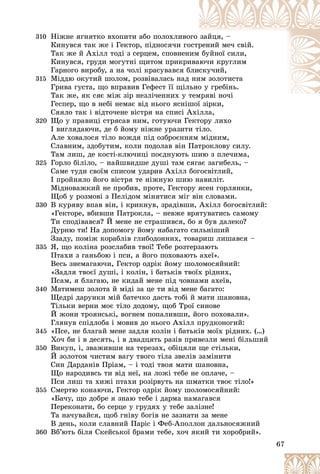 67
310 Íіæíå ÿãíÿòêî âõîïèòè àáî ïîëîõëèâî
îãî çàéöÿ, –
Êèíóâñÿ òàê æå і Ãåêòîð, ïіäíîñÿ÷è ãî
îñòð
ðåíèé ìå÷ ñâіé.
Òàê æå é Àõіëë òîäі ç ñåðöåì, ñïîâíåíèì áóéíîї ñèëè,
Êèíóâñÿ, ãðóäè ìîãóòíі ùèòîì ïðèêðè
èâà
àþ÷è êðóãëèì
Ãàðíîãî âèðîáó, à íà ÷îëі êðàñóâàâñÿ á
áëèñêó÷èé,
315 Ìіääþ îêóòèé øîëîì, ðîçâіâàëàñü íàä íè
èì çîëîòèñòà
Ãðèâà ãóñòà, ùî âïðàâèâ Ãåôåñò її ùіëüíî
î ó ãðåáіíü.
Òàê æå, ÿê ñÿє ìіæ çіð íåçëі÷åííèõ ó ò
òåìðÿâі íî÷і
і і
Ãåñïåð, ùî â íåáі íåìàє âіä íüîãî ÿñíіøîї çіðêè,
øîї çіðêè
Ñÿÿëî òàê і âіäòî÷åíå âіñòðÿ íà ñïèñі Àõіëëà,
320 Ùî ó ïðàâèöі ñòðÿñàâ íèì, ãîòóþ÷è Ãåêòîðó ëèõî
І âèãëÿäàþ÷è, äå á éîìó íіæíå óðàçèòè òіëî.
Àëå õîâàëîñÿ òіëî âîæäÿ ïіä îçáðîєííÿì ìіäíèì,
Ñëàâíèì, çäîáóòèì, êîëè ïîäîëàâ âіí Ïàòðîêëîâó ñèëó.
Òàì ëèø, äå êîñòі-êëþ÷èöі ïîєäíóþòü øèþ ç ïëå÷èìà,
325 Ãîðëî áіëіëî, – íàéøâèäøå äóøі òàì ñÿãàє çàãèáåëü, –
Ñàìå òóäè ñâîїì ñïèñîì óäàðèâ Àõіëë áîãîñâіòëèé,
І ïðîéíÿëî éîãî âіñòðÿ òå íіæíóþ øèþ íàâèëіò.
Ìіäíîâàæêèé íå ïðîáèâ, ïðîòå, Ãåêòîðó ÿñåí ãîðëÿíêè,
Ùîá ó ðîçìîâі ç Ïåëіäîì ìіíÿòèñÿ ìіã âіí ñëîâàìè.
330 Â êóðÿâó âïàâ âіí, і êðèêíóâ, çðàäіâøè, Àõіëë áîãîñâіòëèé:
«Ãåêòîðå, âáèâøè Ïàòðîêëà, – íåâæå âðÿòóâàòèñü ñàìîìó
Òè ñïîäіâàâñÿ? É ìåíå íå ñòðàøèâñÿ, áî ÿ áóâ äàëåêî?
Äóðíþ òè! Íà äîïîìîãó éîìó íàáàãàòî ñèëüíіøèé
Ççàäó, ïîìіæ êîðàáëіâ ãëèáîäîííèõ, òîâàðèø ëèøàâñÿ –
335 ß, ùî êîëіíà ðîçñëàáèâ òâîї! Òåáå ðîçòåðçàþòü
Ïòàõè ç ãàíüáîþ і ïñè, à éîãî ïîõîâàþòü àõåї».
Âåñü çíåìàãàþ÷è, Ãåêòîð îäðіê éîìó øîëîìîñÿéíèé:
«Çàäëÿ òâîєї äóøі, і êîëіí, і áàòüêіâ òâîїõ ðіäíèõ,
Ïñàì, ÿ áëàãàþ, íå êèäàé ìåíå ïіä ÷îâíàìè àõåїâ,
340 Ìàòèìåø çîëîòà é ìіäі çà öå òè âіä ìåíå áàãàòî:
Ùåäðі äàðóíêè ìіé áàòå÷êî äàñòü òîáі é ìàòè øàíîâíà,
Òіëüêè âåðíè ìîє òіëî äîäîìó, ùîá Òðîї ñèíîâå
É æîíè òðîÿíñüêі, âîãíåì ïîïàëèâøè, éîãî ïîõîâàëè».
Ãëÿíóâ ñïіäëîáà і ìîâèâ äî íüîãî Àõіëë ïðóäêîíîãèé:
345 «Ïñå, íå áëàãàé ìåíå çàäëÿ êîëіí і áàòüêіâ ìîїõ ðіäíèõ. (…)
Õî÷ áè і â äåñÿòü, і â äâàäöÿòü ðàçіâ ïðèâåçëè ìåíі áіëüøèé
350 Âèêóï, і, çâàæèâøè íà òåðåçàõ, îáіöÿëè ùå ñòіëüêè,
É çîëîòîì ÷èñòèì âàãó òâîãî òіëà çâåëіâ çàìіíèòè
Ñèí Äàðäàíіâ Ïðіàì, – і òîäі òâîÿ ìàòè øàíîâíà,
Ùî íàðîäèâñü òè âіä íåї, íà ëîæі òåáå íå îïëà÷å, –
Ïñè ëèø òà õèæі ïòàõè ðîçіðâóòü íà øìàòêè òâîє òіëî!»
355 Ñìåðòþ êîíàþ÷è, Ãåêòîð îäðіê éîìó øîëîìîñÿéíèé:
«Áà÷ó, ùî äîáðå ÿ çíàþ òåáå і äàðìà íàìàãàâñÿ
Ïåðåêîíàòè, áî ñåðöå ó ãðóäÿõ ó òåáå çàëіçíå!
Òà íà÷óâàéñÿ, ùîá ãíіâó áîãіâ íå çàçíàòè çà ìåíå
Â äåíü, êîëè ñëàâíèé Ïàðіñ і Ôåá-Àïîëëîí äàëüíîñÿæíèé
360 Âá’þòü áіëÿ Ñêåéñüêîї áðàìè òåáå, õî÷ ÿêèé òè õîðîáðèé».
 