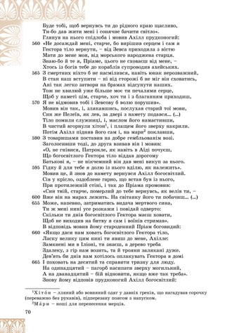 70
íóâñü òè äî ðіäíîãî êðàþ ùàñëèâî,
åðí
Áóäå òîáі, ùîá âå
íі і ñîíÿ÷íå áà÷èòè ñâіòëî».
ìåí
Òè-áî äàâ æèòè ì
іäëîáà і ìîâèâ Àõіëë ïðóäêîíîãèé:
ñïі
Ãëÿíóâ íà íüîãî
560 , ñòàð÷å, áî âèðіøèâ ñåðöåì і ñàì ÿ
åíі,
«Íå äîñàæäàé ìå
òè, – âіä Çåâñà ïðèõîäèëà ç âіñòþ
íóò
Ãåêòîðà òіëî âåðí
âіä ìîðñüêîãî íàðîäæåíà ñòàðöÿ.
ÿ, â
Ìàòè äî ìåíå ìîÿ
іàìå, öüîãî íå ñõîâàєø âіä ìåíå, –
Ïðі
Çíàþ-áî é òå ÿ, Ï
äî êîðàáëіâ ñóïðîâîäèâ àõåéñüêèõ.
Õòîñü іç áîãіâ òåáå ä
Õ і á і á
565
565 Ç ñìåðòíèõ íіõòî á íå íàñìіëèâñÿ, íàâіòü þíàê íåðîçâàæíèé,
Ç ñìåðòíèõ íіõòî á
Â ñòàí íàø âñòóïèòè – íі âіä ñòîðîæі á íå ìіã âіí ñõîâàòèñü,
Àíі òàê ëåãêî çàòâîðè íà áðàìàõ âіäñóíóòè íàøèõ.
Òîæ íå õâèëþé óæå áіëüøå ìîє òè ïå÷àëÿìè ñåðöå,
Ùîá ó íàìåòі öіì, ñòàð÷å, õî÷ òè і ç áëàãàííÿì ïðèõîäèø,
570 ß íå âіäìîâèâ òîáі і Çåâñîâó á âîëþ ïîðóøèâ».
Ìîâèâ âіí òàê, і, çëÿêàâøèñü, ïîñëóõàâ ñòàðèé òîї ìîâè,
Ñèí æå Ïåëåїâ, ÿê ëåâ, çà äâåðі ç íàìåòó ïîäàâñÿ… (…)
Òіëî ïîìèëè ñëóæíèöі, і, ìàñëîì éîãî íàìàñòèâøè,
Â ÷èñòèé âãîðíóëè õіòîí1, і ïëàùåì éîãî çâåðõó íàêðèëè.
Ïîòіì Àõіëë ïіäíÿâ éîãî ñàì і, íà ìàðè2 ïîêëàâøè,
590 Ç òîâàðèøàìè ïîñòàâèâ íà äîáðå ãåìáëüîâàíіì âîçі.
Çàãîëîñèâøè òîäі, äî äðóãà âçèâàâ âіí і ìîâèâ:
«Î, íå ãíіâèñÿ, Ïàòðîêëå, ÿê íàâіòü â Àїäі ïî÷óєø,
Ùî áîãîñâіòëîãî Ãåêòîðà òіëî âіääàâ äîðîãîìó
Áàòüêîâі ÿ, – íå íіê÷åìíèé âіí äàâ ìåíі âèêóï çà íüîãî.
595 Ãіäíó é äëÿ òåáå ÿ äîëþ іç íüîãî âäіëþ, ÿê íàëåæèòü».
Ìîâèâ öå, é çíîâ äî íàìåòó âåðíóâñÿ Àõіëë áîãîñâіòëèé.
Ñіâ ó êðіñëî, îçäîáëåíå ãàðíî, ùî âñòàâ áóâ іç íüîãî,
Ïðè ïðîòèëåæíіé ñòіíі, і òàê äî Ïðіàìà ïðîìîâèâ:
«Ñèí òâіé, ñòàð÷å, ïîìåðëèé äî òåáå âåðíóâñü, ÿê âåëіâ òè, –
600 Âæå âіí íà ìàðàõ ëåæèòü. Íà ñâіòàíêó éîãî òè ïîáà÷èø… (…)
655 Ìîæå, íàïåâíî, çàòðèìàòèñü âèäà÷à ìåðòâîãî ñèíà,
Òè æ ìåíі íèíі óñå ðîçêàæè і ïîâіäàé îäâåðòî:
Ñêіëüêè òè äíіâ áîãîñâіòëîãî Ãåêòîðà ìàєø õîâàòè,
Ùîá íå âèõîäèâ íà áèòâó ÿ ñàì і âîїíіâ ñòðèìàâ».
Â âіäïîâіäü ìîâèâ éîìó ñòàðîäåííèé Ïðіàì áîãîâèäèé:
660 «ßêùî äàñè íàì õîâàòü áîãîñâіòëîãî Ãåêòîðà òіëî,
Ëàñêó âåëèêó öèì íèíі òè ÿâèø äî ìåíå, Àõіëëå:
Çàìêíåíі ìè â Іëіîíі, òè çíàєø, à äåðåâî òðåáà
Çäàëåêó, ç ãіð íàì âîçèòü, òà é òðîÿíè çàëÿêàíі äóæå.
Äåâ’ÿòü áè äíіâ íàì õîòіëîñü îïëàêóâàòü Ãåêòîðà â äîìі
665 І ïîõîâàòü íà äåñÿòèé òà ñïðàâèòè òðèçíó äëÿ ëþäó.
Íà îäèíàäöÿòèé – ïàãîðá íàñèïàòè çâåðõó ìîãèëüíèé,
À íà äâàíàäöÿòèé – áіé âіäíîâèòè, ÿêùî âæå òàê òðåáà».
Çíîâó éîìó âіäïîâіâ ïðóäêîíîãèé Àõіëë áîãîñâіòëèé:
1Õ і ò î í – ëëÿíèé àáî âîâíÿíèé îäÿã ó äàâíіõ ãðåêіâ, ùî íàãàäóâàâ ñîðî÷êó
(ïåðåâàæíî áåç ðóêàâіâ), ïіäïåðåçàíó ïîÿñîì ç íàïóñêîì.
2Ì à ð è – íîøі äëÿ ïåðåíåñåííÿ ìåðöіâ.
 