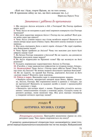 71
«Õàé òàê і áóäå, ñòàð÷å Ïðіàìå, ÿê òè ò
òîã
ãî õî÷åø.
670 ß ïðèïèíÿþ âіéíó íà ÷àñ, ùî éîãî çàæ
æàä
äàâ òè». (…)
Ïåðåêëàä Áîðèñà Òåíà
Çàïèòàííÿ і çàâäàííÿ äî ïðî÷èòàíîãî
1. Ùî çìóñèëî Àõіëëà âñòóïèòè â áіé ç Ãå
åêòîðîì? ßê Ãåêòîð ïðèéíÿâ
îðîì? ßê Ãåêòîð ïðèéíÿâ
âèðîê äîëі?
2. ×îìó Àõіëë íå ïîãîäèâñÿ â ðàçі ñâîєї ïåðåìîãè ïîâåðíóòè òіëî Ãåêòîðà
òðîÿíöÿì?
3. ßêі ðèñè õàðàêòåðó âèÿâèëè Àõіëë і Ãåêòîð ïіä ÷àñ äâîáîþ? ßêîї äóì-
êè âîїíè îäèí ïðî îäíîãî?
4. ×îìó Àõіëë ó÷èíèâ íàðóãó íàä òіëîì çàãèáëîãî âîðîãà? Âèçíà÷òå ïî-
çèöіþ àâòîðà ùîäî öüîãî â÷èíêó ãåðîÿ. Âèñëîâòå âëàñíó ïîçèöіþ іç öüîãî
ïðèâîäó.
5. ßêó ðîëü âіäіãðàþòü áîãè â æèòòі ãåðîїâ «Іëіàäè»? ßê ãåðîї ñïðèéìà-
þòü áîæåñòâåííó âîëþ?
6. ×îìó Ïðіàì ïðèéøîâ äî Àõіëëà? ×îìó òàê âàæëèâî äëÿ íüîãî áóëî
çàáðàòè ñèíîâå òіëî?
7. ßê áàòüêî Ãåêòîðà ïîâîäèâñÿ ç Àõіëëîì? ßê âè ãàäàєòå, ùî äîïîìîãëî
Ïðіàìîâі ðîç÷óëèòè ñåðöå âîðîãà?
8. ßê Àõіëë âіäðåàãóâàâ íà Ïðіàìîâі ñëîâà? Ùî ùå âïëèíóëî íà éîãî
ðіøåííÿ?
9. Ñêëàäіòü ïîðіâíÿëüíó õàðàêòåðèñòèêó Àõіëëà òà Ãåêòîðà.
10. Ç’ÿñóéòå, ó ÷îìó âèÿâëÿєòüñÿ ìіôîëîãіçì òà іñòîðèçì ïîåìè «Іëіàäà».
11. Ïîäèñêóòóéìî! ×îìó Àõіëë і Ãåêòîð òðè÷і îááіãëè Òðîþ? ×îìó Ãåê-
òîð òіêàє âіä Àõіëëà? ×è ìîæíà íàçâàòè ìîãóòíüîãî òðîÿíöÿ áîÿãóçîì?
12. ßê âè ãàäàєòå, ÷è ïðàâèé áóâ Ãåêòîð, äîðіêàþ÷è Àõіëëîâі çà éîãî
«çàëіçíå ñåðöå»? Ïîÿñíіòü ñâîþ âіäïîâіäü.
13. Ðîáîòà â ïàðàõ. Âèêîíàéòå îäíå іç çàïðîïîíîâàíèõ çàâäàíü.
 Çíàéäіòü åïіòåòè, âèêîðèñòàíі àâòîðîì ùîäî Çåâñà, Àôіíè, Àïîëëî-
íà, Àõіëëà, Ãåêòîðà. ßêі ïîðіâíÿííÿ âæèòî â óðèâêàõ ç «Іëіàäè», ùî
âè ïðî÷èòàëè? Âèïèøіòü öі õóäîæíі çàñîáè â çîøèò і ïðîàíàëіçóéòå
їõíє çíà÷åííÿ ó òâîðі.
 Âèïèøіòü òðè-÷îòèðè âіðøі ç ïîåìè. Ïіäðàõóéòå êіëüêіñòü íàãîëî-
øåíèõ і íåíàãîëîøåíèõ ñêëàäіâ ó êîæíîìó ðÿäêó. Ñêëàäіòü ñõåìó âі-
ðøîâîãî ðîçìіðó, ÿêèì íàïèñàíî òâіð. ßêó ðîëü âіäіãðàє ãåêçàìåòð
ó ñòâîðåííі åïі÷íîãî ïðîñòîðó ïîåìè?
ÐÎÇÄ²Ë 4
ÀÍÒÈ×ÍÀ ÌÓÇÈÊÀ ÑÅÐÖß
Ëіòåðàòóðíà ðîçìèíêà. Ïðèãàäàéòå âèçíà÷åííÿ ëіðèêè ÿê ëіòå-
ðàòóðíîãî ðîäó. ×èì ëіðèêà âіäðіçíÿєòüñÿ âіä åïîñó?
Ó ðîçâèòêó äàâíüîãðåöüêîї ëіòåðàòóðè іñíóє çàêîíîìіðíіñòü: ïåâíі іñòî-
ðè÷íі ïåðіîäè âіäçíà÷àþòüñÿ ïàíóâàííÿì òèõ ÷è òèõ æàíðіâ. Íàéäàâíіøèé
 