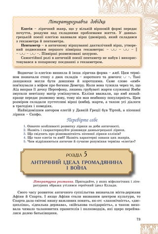 73
Ëіòåðàòóðîçíàâ÷à äîâіäêà
Åëåãіÿ – ëіðè÷íèé æàíð, ùî ó âіëüíіé âіðøîâіé ôîðìі ïåðåäàє
ïî÷óòòÿ, ðîçäóìè íàä ñêëàäíèìè ïðîáëåìàìè æèòòÿ. Ó äàâíüî-
ãðåöüêіé ïîåçії åëåãієþ íàçèâàëè âіðø (äâîâіðø), ÿêèé ñêëàäàâñÿ
ç ãåêçàìåòðà é ïåíòàìåòðà.
Ïåíòàìåòð – â àíòè÷íîìó âіðøóâàííі äàêòèëі÷íèé âіðø, óòâîðå-
íèé ïîäâîєííÿì ïåðøîãî ïіââіðøà ãåêçàìåòðà: –  –  – ||
–  –  –. Ïіââіðøі ðîçìåæîâàíі öåçóðîþ.
Ñàìîñòіéíîї ðîëі â àíòè÷íіé ïîåçії ïåíòàìåòð íå íàáóâ і âèêîðèñ-
òîâóâàâñÿ â ïîïàðíîìó ïîєäíàííі ç ãåêçàìåòðîì.
Âîäíî÷àñ іç åëåãієþ âèíèêëà é іíøà ëіðè÷íà ôîðìà – ÿìá. Öèì òåðìі-
íîì ïîçíà÷àëè ñòîïó ç äâîõ ñêëàäіâ – êîðîòêîãî òà äîâãîãî:  –. Òàêі
ëàíöþæêè ìîãëè áóòè äîâøèìè é êîðîòøèìè. Ñàìå ñëîâî «ÿìá»
ïîâ’ÿçóâàëè ç ìіôîì ïðî áîãèíþ Äåìåòðó. Êîëè âîíà òóæèëà ÷åðåç òå, ùî
Àїä âèêðàâ її äî÷êó Ïåðñåôîíó, ëèøåíü ãðóáóâàòі æàðòè ñëóæíèöі ßìáè
çìóñèëè íåâòіøíó ìàòіð óñìіõíóòèñÿ. Åëëіíè ââàæàëè, ùî ÿìá ÿêíàé-
êðàùå ïåðåäàє ðîçìîâíó ìîâó, òîìó âіí ìàâ íåàáèÿêó ïîïóëÿðíіñòü. Öèì
ðîçìіðîì ñêëàäàëè ïóñòîòëèâі âіðøі (ÿìáè), æàðòè, à òàêîæ óñі äіàëîãè
â òðàãåäіÿõ і êîìåäіÿõ.
Íàéâіäîìіøèì àâòîðîì åëåãіé ó Äàâíіé Ãðåöії áóâ Òіðòåé, à ïіñåííîї
ëіðèêè – Ñàïôî.
Ïåðåâіðòå ñåáå
Ïåðåâіðòå ñåáå
1. Îçíà÷òå îñîáëèâîñòі ðîçâèòêó ëіðèêè çà äîáè àíòè÷íîñòі.
2. Íàçâіòü і ñõàðàêòåðèçóéòå ðіçíîâèäè äàâíüîãðåöüêîї ëіðèêè.
3. Ùî ñâіä÷èòü ïðî ðіçíîìàíіòíіñòü ïіñåííîї ëіðèêè åëëіíіâ?
4. Ùî òàêå åëåãіÿ òà ÿìá? Íàçâіòü õàðàêòåðíі îçíàêè öèõ æàíðіâ.
5. ×èì âіäðіçíÿþòüñÿ àíòè÷íå é ñó÷àñíå ðîçóìіííÿ òåðìіíà «åëåãіÿ»?
ÐÎÇÄ²Ë 5
ÀÍÒÈ×ÍÈÉ ²ÄÅÀË ÃÐÎÌÀÄßÍÈÍÀ
² ÂÎ¯ÍÀ
Ëіòåðàòóðíà ðîçìèíêà. Ïðèãàäàéòå, ó ÿêèõ ìіôîëîãі÷íèõ і ëіòå-
ðàòóðíèõ îáðàçàõ óòіëèâñÿ ãåðîї÷íèé іäåàë Åëëàäè.
Ñâîãî ÷àñó ðîçâèòîê àíòè÷íîãî ñóñïіëüñòâà âèçíà÷àëè ìіñòà-äåðæàâè
Àôіíè é Ñïàðòà. І ÿêùî Àôіíè ñòàëè âèçíàíèì öåíòðîì êóëüòóðè, òî
Ñïàðòà äàëà ñâіòîâі íèçêó âàæëèâèõ ïîíÿòü, ÿê-îò: «ëàêîíі÷íіñòü», «äèñ-
öèïëіíà», «іäåàëüíà äåðæàâà», «âіéñüêîâà ñîëіäàðíіñòü», à òàêîæ âèõî-
âàëà ÷èìàëî òàëàíîâèòèõ ïðàâèòåëіâ і ïîëêîâîäöіâ, ÿêі ùèðî ïåðåéìà-
ëèñÿ äîëåþ áàòüêіâùèíè.
 