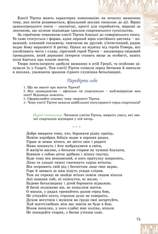 75
Åëåãії Òіðòåÿ ìàþòü õàðàêòåðíó êîìïîçèö
öіþ
þ: íà ïî÷àòêó âèçíà÷åíî
òåìó, ÿêà ïîòіì ðîçâèâàєòüñÿ, ôіíàëüíèé çàêë
ëèê
ê ñïîíóêàє äî äії. Âіðøі
äàâíüîãðåöüêîãî ïîåòà – ëàêîíі÷íі, ïðîñòі äë
ëÿ ñïðèéíÿòòÿ, âèðàçíі çà
ëåêñèêîþ, ùî öіëêîì âіäïîâіäàє іäåàëàì ñïàð
ðòàí
íñüêîãî ñóñïіëüñòâà.
Çà ãåðîї÷íîþ òåìàòèêîþ åëåãії Òіðòåÿ áëèçü
üêі äî ãîìåðіâñüêîãî åïîñó.
Òå ñàìå ñòîñóєòüñÿ і ôîðìè, àäæå ïåðøèé âіðø
ø å
åëåãіéíîãî äèñòèõà – ïî-
âàæíèé, ïëèííèé ãåêçàìåòð, òèì÷àñîì ÿê äðó
óãè
èé, ï’ÿòèñòîïíèé, ðÿäîê
íàäàє éîìó âèðàçíîñòі é ðèòìó. Îäíàê íà âіäì
ìіíó âіä ãåðîїâ Ãîìåðà, ÿêі
і ї Ã і
óîñîáëþþòü ÷åñòü і ñëàâó, ëіðè÷íèé ãåðîé Òіðòåÿ – íàñàìïåðåä ñâіäîìèé
òåÿ íàñàìïåðåä ñâіäîìèé
ãðîìàäÿíèí, ÿêèé äåðæàâíі іíòåðåñè ñòàâèòü âèùå çà îñîáèñòі, íàâіòü
êîëè éäåòüñÿ ïðî âëàñíå æèòòÿ.
Òâîðè ïîåòà-ïàòðіîòà çäîáóëè âèçíàííÿ â óñіé Ãðåöії, òà îñîáëèâî öі-
íóâàëè їõ ó Ñïàðòі. Òàì åëåãії Òіðòåÿ ñïіâàëè ïåðåä áèòâàìè é âèâ÷àëè
â øêîëàõ, óâàæàþ÷è çðàçêîì ãіäíîãî ñëóæіííÿ áàòüêіâùèíі.
Ïåðåâіðòå ñåáå
Ïåðåâіðòå ñåáå
1. Ùî âè çíàєòå ïðî æèòòÿ Òіðòåÿ?
2. ßêå ãðîìàäÿíñòâî – àôіíñüêå ÷è ñïàðòàíñüêå – íàéіìîâіðíіøå ìàâ
ïîåò? Âіäïîâіäü ïîÿñíіòü.
3. Ñôîðìóëþéòå îñíîâíó òåìó òâîð÷îñòі Òіðòåÿ.
4. ×îìó åëåãії Òіðòåÿ çàæèëè íàéáіëüøîї ïîïóëÿðíîñòі ñåðåä ñïàðòàíöіâ?
Ïåðåä ÷èòàííÿì. ×èòàþ÷è åëåãіþ Òіðòåÿ, çâåðíіòü óâàãó, ÿêі çâè-
÷àї ñïàðòàíöіâ âіäòâîðèâ ó íіé àâòîð.
* * *
Äîáðå âìèðàòè òîìó, õòî, áîðîíÿ÷è ðіäíó êðàїíó,
Ïîìіæ õîðîáðèõ áіéöіâ ïàäàє â ïåðøèõ ðÿäàõ.
Ãіðøå æ íåìàє íі÷îãî, ÿê ìіñòî ñâîє і ðîäþ÷і
Íèâè ïîêèíóòü і éòè æåáðàêóâàòè â ñâіòè,
Ç ìàòіð’þ ìèëîþ, ç áàòüêîì ñòàðèì íà ÷óæèíі áëóêàòè,
Âçÿâøè ç ñîáîþ äіòîê äðіáíèõ і æіíêó ñìóòíó.
Áóäå òîìó âіí íåíàâèñíèé, â êîãî ïðèòóëêó ïîïðîñèòü,
Ëèõî òà çëèäíі òÿæêі ãíàòèìóòü ñêðіçü âòіêà÷à.
Âіí îñîðîìèòü ñâіé ðіä і áåç÷åñòÿì ëèöå ñâîє âêðèє,
Ãîðå é çíåâàãà çà íèì ïіäóòü óñþäè ñëіäîì.
Òîæ ÿê ñïðàâäі íå çíàéäå âòіêà÷ ïîìіæ ëþäîì íіêîëè
Àíі ïîøàíè ñîáі, íі ñïіâ÷óòòÿ, íі æàëþ, –
Áóäåìî áàòüêіâùèíó і äіòåé áîðîíèòè âіäâàæíî.
Â áèòâі ïîëÿæåìî ìè, íå ïîæàëієì æèòòÿ.
Î þíàêè, ó ðÿäàõ òðèìàéòåñü ðàçîì ñåðåä áîþ,
Íå óòіêàéòå íіõòî, ñòðàõîì äóøі íå ñêâåðíіòü.
Äóõîì ìîãóòíіì і ìóæíіì âè ãðóäè ñâîї çàãàðòóéòå,
Õàé æèòòєëþáíèõ ìіæ âàñ çîâñіì íå áóäå â áîþ.
Âіêîì ïîõèëèõ, ó êîãî ñëàáêі âæå êîëіíà, íіêîëè
Íå ïîêèäàéòå ñòàðèõ, ç áèòâè óòіêøè ñàìі.
 
