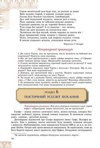 76
âàì áóäå òîäі, ÿê ðàíіøå çà þíèõ
èé
Ñîðîì íåñâіòñüêè
é, â ïåðøèõ óïàâøè ðÿäàõ, –
àðè
Âîїí ïîëÿæå ñòà
î ñõèëÿþ÷è, ñèâîáîðîäèé,
ñèëî
Ãîëîâó áіëó áåçñ
é âіääàñòü, ëåæà÷è äîëі â ïèëó,
æíè
Äóõ ñâіé âіäâàæ
þ íå çàáóâøè ðóêàìè çàêðèòè, –
âîþ
Ðàíó êðèâàâó ñâ
íà öå, ñîðîìíî áà÷èòü î÷àì
èñü
Ñòðàøíî äèâèòè
æі!
äåæ
Òіëî ñòàðå áåç îä 1 À îò þíàêîâі – âñå ëè÷èòü,
îäèõ íå îñèïàєòüñÿ öâіò.
Ïîêè ùå äíіâ ìîëî
Ï і
×îëîâіêàì âіí áóâ ìèëèé, æіíîê ÷àðóâàâ çà æèòòÿ âіí –
×îëîâіêàì âіí áóâ
Áóäå ïðåêðàñíèé òåïåð, âïàâøè ó ïåðøèõ ðÿäàõ.
Îòæå, ãîòóþ÷èñü, êîæåí õàé øèðîêî ñòóïèòü і ñòàíå,
Â çåìëþ óïåðøèñü ìіöíіø, ñòèñíóâøè ìіöíî óñòà.
Ïåðåêëàä Ã. Êî÷óðà
Ëіòåðàòóðíèé ïðàêòèêóì
1. ßê åëåãіÿ Òіðòåÿ, ÿêó âè ïðî÷èòàëè, ìîãëà âïëèíóòè íà áîéîâèé äóõ
ñïàðòàíöіâ? Ïîÿñíіòü ñâîþ âіäïîâіäü.
2. ßêі äâі äîëі ïðîòèñòàâëåíî ó âіðøі «Äîáðå âìèðàòè òîìó…»? Ñôîðìó-
ëþéòå ïîçèöіþ àâòîðà òâîðó. Îáґðóíòóéòå âіäïîâіäü öèòàòàìè.
3. Ç ÿêèì çàêëèêîì çâåðòàєòüñÿ ëіðè÷íèé ãåðîé åëåãії äî ìîëîäі? Ó ÷îìó
àêòóàëüíіñòü òàêîãî çâåðíåííÿ?
4. Ïîðіâíÿéòå ëіðè÷íîãî ãåðîÿ Òіðòåÿ ç Àõіëëîì і Ãåêòîðîì. Ùî їõ ñïî-
ðіäíþє? ×èì âîíè âіäðіçíÿþòüñÿ?
5. Äîâåäіòü, ùî ïðî÷èòàíèé òâіð є åëåãієþ. Íàçâіòü õàðàêòåðíі îçíàêè
àíòè÷íîї åëåãії, ïîñèëàþ÷èñü íà òåêñò Òіðòåÿ.
6. ×è çãîäíі âè ç äóìêàìè Òіðòåÿ, âèêëàäåíèìè ó âіðøі «Äîáðå âìèðàòè
òîìó…»? ßêі ç íèõ ìîæíà âèíåñòè íà äèñêóñіþ? Âіäïîâіäü îáґðóíòóéòå.
7. Çà äîïîìîãîþ ÿêèõ õóäîæíіõ çàñîáіâ ó ïåðåêëàäі åëåãії ñõàðàêòåðèçî-
âàíî ïñèõîëîãі÷íèé ñòàí âîїíà-ãðîìàäÿíèíà é óòіêà÷à?
ÐÎÇÄ²Ë 6
ÏÎÅÒÈ×ÍÈÉ ÓÑÅÑÂ²Ò ÊÎÕÀÍÍß
Ëіòåðàòóðíà ðîçìèíêà. ßêó ðîëü âіäіãðàëî êîõàííÿ â äîëі ãåðîїâ
ìіôіâ і ëіòåðàòóðíèõ òâîðіâ àíòè÷íîñòі, ùî âè ïðî÷èòàëè?
Ñàïôî – ïåðøà ïîåòåñà àíòè÷íîãî ñâіòó, æіíêà-ëåãåíäà, àâòîðêà áåç-
ñìåðòíîї ëþáîâíîї ëіðèêè, âі÷íèé ñèìâîë êîõàííÿ. Її íàçèâàëè «çàãàä-
êîþ», «äèâîì», «äåñÿòîþ ìóçîþ».
Äîñòîâіðíèõ âіäîìîñòåé ïðî Ñàïôî (âàðіàíòè іìåíі: Ñàôî, Ïñàïôî) íå-
áàãàòî. Óæå â äàâíèíó æèòòÿ ìèñòêèíі áóëî îïîâèòå òóìàíîì âèãàäîê
і äîìèñëіâ. Íàéіìîâіðíіøå, âîíà íàðîäèëàñÿ áëèçüêî 630 ð. äî í.å. íà îñò-
ðîâі Ëåñáîñ. Îñòðіâ öåé ãðåêè ââàæàëè ñâÿùåííèì. Çà ïåðåêàçàìè, ñàìå äî
éîãî áåðåãіâ ìîðñüêі õâèëі ïðèíåñëè ëіðó Îðôåÿ. Іíñòðóìåíò ëåãåíäàðíîãî
1Çà çâè÷àєì ïåðåìîæåöü çàáèðàâ îáëàäóíîê ïîäîëàíîãî âîðîãà.
 