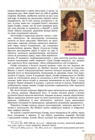 77
Ñàïôî
(VII – VI ñò.
äî í.å.)
ñïіâöÿ çáåðіãàâñÿ â õðàìі Àïîëëîíà, à ïîòіì, í
íà
ïðîõàííÿ ìóç, Çåâñ âîçíіñ éîãî íà íåáî é çðîáè
èâ
ñóçіð’ÿì. Íàïåâíå, ìàéáóòíÿ ïîåòåñà íå ðàç ÷óë
ëà
öåé ìіô, òà íàâðÿä ÷è, ìèëóþ÷èñü çîðÿìè, ìîãë
ëà
ïåðåäáà÷èòè, ùî її іì’ÿ òàêîæ óñëàâèòüñÿ ó â
âі-
êàõ. À âòіì, ìèíå ÷àñ і ìóäðèé Ñîëîí1, ïî÷óâø
øè
âіðøі Ñàïôî, ñêàæå, ùî íå õî÷å ïîìèðàòè ðàí
íі-
øå, íіæ çíàòèìå їõ íàïàì’ÿòü, à Îâіäіé2 ó ñâîї
їé
ïîåìі «Íàóêà êîõàííÿ» ðàäèòèìå ìîëîäі âèâ÷à-
à
òè ïіñíі òàëàíîâèòîї ãðåêèíі.
Іì’ÿ Ñàïôî â ïåðåêëàäі îçíà÷àє «ÿñíà», «ñâіò-
ëà», «áëèñêó÷à». Çà ñâіä÷åííÿìè ñó÷àñíèêіâ,
ïîåòåñà íå áóëà êðàñóíåþ. Íåâåëèêà íà çðіñò,
ñìóãëÿâà, êàðîîêà äіâ÷èíà çäàâàëàñÿ íåïîêàç-
íîþ ñåðåä іíøèõ îñòðîâ’ÿíîê, ùî ñëàâèëèñÿ
íàäçâè÷àéíîþ âðîäîþ. Ïðîòå òіëüêè-íî Ñàïôî
áðàëàñÿ äåêëàìóâàòè âіðøі é ãðàòè íà ëіðі, її
îáëè÷÷ÿ ïî÷èíàëî âèïðîìіíþâàòè âíóòðіøíє
ñâіòëî é íàòõíåííó êðàñó, âîíà íіáè ïåðåâòіëþ-
âàëàñÿ. Її íàçèâàëè «íàéïðåêðàñíіøîþ», і öèì åïіòåòîì ïîåòåñà çàâäÿ-
÷óâàëà íàñàìïåðåä ñâîїé òâîð÷îñòі. Ñàìà Ñàïôî ââàæàëà, ùî ëþäèíà
ìàє ïðàãíóòè áóòè êðàñèâîþ: «Áîãè âіäâåðòàþòüñÿ âіä íåãàðíèõ».
Ñàïôî ïîõîäèëà ç áàãàòîї çíàòíîї ðîäèíè, òîìó ïіä ÷àñ ìàñîâèõ âè-
ñòóïіâ ïðîòè àðèñòîêðàòіâ íà Ëåñáîñі ìóñèëà ïåðåїõàòè íà Ñèöèëіþ.
Âіäòàê ó æèòòі ñіìíàäöÿòèðі÷íîї ïîåòåñè ïî÷àâñÿ âàæêèé ïåðіîä, ñïî-
âíåíèé òóãè çà áàòüêіâùèíîþ, áëèçüêèìè òà äðóçÿìè. Ñàìå òîäі íàðî-
äèëèñÿ її ïåðøі, ñóìíі é íàäðèâíі âіðøі. Ñàïôî ïîâåðíóëàñÿ íà Ëåñáîñ
ëèøå çà ï’ÿòíàäöÿòü ðîêіâ òà îñåëèëàñÿ â ìіñòі Ìіòіëåíà. Òàì, çà ïåðå-
êàçàìè, âîíà âçÿëà øëþá çі çíàòíèì ÷èíîâíèêîì íà іì’ÿ Êåðê і ñòàëà
ìàòіð’þ. Îäíàê íåâäîâçі é ÷îëîâіê, і äîíüêà ïіøëè іç æèòòÿ. Óòðàòèâøè
íàéáëèæ÷èõ ñåðöþ ëþäåé, Ñàïôî öіëêîâèòî ïðèñâÿòèëà ñåáå òâîð÷îñòі
é îñâіòíіé äіÿëüíîñòі.
Íà ÷åñòü áîãèíі êîõàííÿ Àôðîäіòè âîíà îðãàíіçóâàëà ñâîєðіäíó æіíî-
÷ó øêîëó, íàçâàíó «Áóäèíêîì ìóç». Ó öüîìó çàêëàäі äіâ÷àò ç ðіçíèõ
êóòî÷êіâ Ãðåöії íàâ÷àëè ìèñòåöòâ, çîêðåìà ìóçèêè, òàíöіâ, âіðøóâàííÿ.
Ïðîòå ïåðåäóñіì ïîåòåñà ìàëà íà ìåòі ïіäãîòóâàòè їõ äî çàìіææÿ, ìàòå-
ðèíñòâà, ïðîáóäèòè â íèõ æіíî÷íіñòü, íàâ÷èòè ãіäíî âèêîíóâàòè
îáîâ’ÿçêè ãîñïîäèíі é ãðîìàäÿíêè, ïðèùåïèòè ðîçóìіííÿ ïðåêðàñíîãî.
Òâîð÷іñòü Ñàïôî ñòàâàëà äåäàëі ïîïóëÿðíіøîþ, âîäíî÷àñ çðîñòàâ і її
âïëèâ ó ñóñïіëüñòâі. Íà Ëåñáîñі íàâіòü êàðáóâàëè ìîíåòè іç çîáðàæåí-
íÿì «öàðèöі ïîåòіâ».
Çà îäíієþ ç âåðñіé æèòòєïèñó Ñàïôî, äîëÿ ïîäàðóâàëà їé ëþáîâ, âàðòó
áóòè îñïіâàíîþ ó âіðøàõ. Ó íåї íіáèòî çàêîõàâñÿ âіäîìèé, áàãàòèé
і âðîäëèâèé ñïіâåöü Àëêåé. Ïіñëÿ çóñòðі÷і âіí ïðèñâÿòèâ «ôіàëêîêîñіé,
1Ñ î ë î í (áë. 640–559 ðð. äî í.å.) – àôіíñüêèé ïîëіòèê, âèäàòíèé ðåôîðìà-
òîð, ïîåò, îäèí іç «ñåìè ìóäðåöіâ» Äàâíüîї Ãðåöії.
2 Î â ¾ ä і é (43 ð. äî í.å. – áë. 18 ð. äî í.å.) – âèäàòíèé äàâíüîðèìñüêèé ïîåò.
 