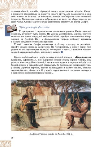 78
îáðàíèöі íèçêó ïðèñòðàñíèõ âіðøіâ. Ñàïôî
» î
ñîëîäêîñìіõíіé, ÷èñòіé
ïî÷óòòÿ íîâîãî äðóãà, àëå ïîâ’ÿçóâàòè ç íèì
íà
ç íіæíіñòþ âіäïîâіäàëà
ìîæëèâî, ìèòöіâ ïîâ’ÿçóâàëè ñóòî ïîåòè÷íі
À
ñâîє æèòòÿ íå áàæàëà.
åíü çîáðàæåííÿ íà âàçі, ùî çáåðåãëàñÿ äî íà-
èøå
іíòåðåñè. Äîñòåìåííå ëè
â ðóöі øàíîáëèâî ñõèëÿєòüñÿ ïåðåä Ñàïôî.
îþ
øîãî ÷àñó: Àëêåé ç ëіðî
Êîíñóëüòàöіÿ ôіëîëîãà
Ó ïðåêðàñíèõ і ïðîíèêëèâèõ ïîåòè÷íèõ ðÿäêàõ Ñàïôî îñïіâóє
Ó ïðåêðàñíèõ і ïðî
êîõàííÿ, äóøåâíó òóãó, êðàñó. Íà äóìêó äîñëіäíèêіâ, ëіðèêà ïîåòåñè
âèíèêëà íà îñíîâі íàðîäíîї ëþáîâíîї ïіñíі, ùî áóëà íàäçâè÷àéíî ïîïó-
ëÿðíîþ íà Ëåñáîñі. ßê і ó ôîëüêëîðíèõ òâîðàõ, ëþáîâíó òåìàòèêó
â Ñàïôî ïîєäíàíî ç îïèñàìè ïðèðîäè.
Ó ñâîїõ ïîåçіÿõ Ñàïôî çàñòîñîâóє îñîáëèâó, ñêëàäíó çà ðèòìіêîþ
ñòðîôó, çãîäîì íàçâàíó ñàïôі÷íîþ. Öå ÷îòèðèâіðø, ó ÿêîìó ïåðøі òðè
ðÿäêè ìàþòü îäèíàäöÿòü ñêëàäіâ, ÷åòâåðòèé – ï’ÿòü, і êîæíèé ìіñòèòü
ïåâíèé çàâåðøåíèé îáðàç, çàêіí÷åíó äóìêó.
Îäèí ç íàéâіäîìіøèõ òâîðіâ äàâíüîãðåöüêîї ïîåòåñè – «Áàðâíîøàòíà
âëàäàðêî, Àôðîäіòî…». Âіí âіäêðèâàє ïåðøó çáіðêó âіðøіâ Ñàïôî, ÿêó
óêëàëè àëåêñàíäðіéñüêі â÷åíі, і ââàæàєòüñÿ îäíèì ç ïåðøèõ âçіðöіâ ëþ-
áîâíîї ëіðèêè â єâðîïåéñüêіé ëіòåðàòóðі. Çà ôîðìîþ öå ñâîєðіäíèé ãіìí,
ó ÿêîìó ëіðè÷íà ãåðîїíÿ, çäàòíà ñàìîâіääàíî é ïàëêî êîõàòè, îñïіâóє
÷åñíîòè áîãèíі, çіçíàєòüñÿ їé ó ñâîїõ ïåðåæèâàííÿõ і ïðîñèòü äîïîìîãè
â çäіéñíåííі íàéïîòàєìíіøèõ áàæàíü.
êî
78
Ë. Àëüìà-Òàäåìà. ô
Ñàïôî òà Àëêåé. ð
1881 ð.
 