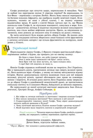 79
Ñàïôî ðîçïîâіäàє ïðî ïî÷óòòÿ ùèðî, ïåðå
åêîí
íëèâî é åìîöіéíî. ×èєї
æ ëþáîâі òàê ïðèñòðàñíî øóêàє її ëіðè÷íà ãå
åðî
îїíÿ? Çà ïåðåêàçàìè, òî
áóâ Ôàîí – ïåðåâіçíèê ç îñòðîâà Ëåñáîñ. ßêîñü
ü éîìó âèïàëî ïåðåïðàâëÿ-
òè áîãèíþ êîõàííÿ Àôðîäіòó, ùî ïðèáðàëà ïî
îäîá
áó íåìі÷íîї ñòàðîї. Çãëÿ-
íóâøèñü, ÷îëîâіê íå âçÿâ ç óáîãîї ïëàòí
íі, і íà ïîäÿêó îòðèìàâ
íàäçâè÷àéíó âðîäó. Â îäíіé ç åëåãіé Îâіäіÿ іäå
åòüñÿ ïðî òå, ùî Ôàîíà
ïîêîõàëà ñàìà Ñàïôî é, íå âіä÷óâøè âçàєìíîñòі, êèíóëàñÿ â ìîðå. Іñòî-
ðіÿ öÿ – ðîìàíòè÷íà ëåãåíäà é âîäíî÷àñ ñâіä÷å
åííÿ âåëèêîї ïîïóëÿðíîñòі
ї і
ïîåòåñè, ÿêà ñòàëà ìàéæå ìіôі÷íîþ ïîñòàòòþ. Ïðîòå, çà ñâіä÷åííÿì ñó-
þ Ïðîòå çà ñâіä÷åííÿì ñó
÷àñíèêіâ, âîíà äîæèëà äî ïîõèëîãî âіêó é ïîìåðëà íà ðóêàõ ó÷åíèöü.
Çà ÷àñіâ àíòè÷íîñòі áóëî âіäîìî äåâ’ÿòü çáіðîê Ñàïôî. Äî íàøèõ äíіâ
âіä áàãàòîї ñïàäùèíè ïîåòåñè çáåðåãëîñÿ ëèøå áëèçüêî ñîòíі ôðàãìåíòіâ
ó öèòàòàõ àíòè÷íèõ àâòîðіâ і ùå êіëüêà ôðàãìåíòіâ íà ïàïіðóñàõ, çíàé-
äåíèõ ó Єãèïòі.
Óêðàїíñüêèé ìîòèâ
Ïåðåêëàäàþ÷è ëіðèêó Ñàïôî, І. Ôðàíêî ñòâîðèâ îðèãіíàëüíèé îáðàç –
ïîðіâíÿííÿ ëþáîâі ç áóðåþ, ùî òðîùèòü óñå íà ñâîєìó øëÿõó:
ßê áóðÿ â ãîðàõ áóøóє, àæ äóáè ñòàðåçíі òðіùàòü,
Îòàê â ìîїì ñåðöі òðèâîæíіì òîé Åðîñ1 ëþòóє îï’ÿòü.
Çíîâ Åðîñ òîé òàê ìåíå ìó÷èòü, ÿê ãіðêî-ñîëîäêà çìіÿ.
І ãîðå! Çìії òіé îïåðòèñü íå ìîæó ÿ.
Ïîåçіÿ Ñàïôî ñïðàâèëà îñîáëèâèé âïëèâ íà òâîð÷іñòü Ëåñі Óêðàїíêè.
Ùå â òðèíàäöÿòü ðîêіâ, ïðî÷èòàâøè ëåãåíäó ïðî ñìåðòü âåëèêîї ãðåêè-
íі, Ëåñÿ íàïèñàëà âіðø «Ñàïôî», ó ÿêîìó ïî-ñâîєìó âèòëóìà÷èëà âіäîìó
іñòîðіþ. Âіäòàê äàâíüîãðåöüêà ïîåòåñà íàçàâæäè ñòàëà äëÿ íåї âçіðöåì
âîëüîâîї, ðіøó÷îї æіíêè, çäàòíîї îáñòîþâàòè ñâîє ïðàâî íà ñàìîâèðà-
æåííÿ і òâîð÷іñòü. Â îñòàííі ðîêè æèòòÿ Ëåñÿ Óêðàїíêà çíîâó çâåðíóëà-
ñÿ äî îáðàçó Ñàïôî â îäíîéìåííіé íåçàêіí÷åíіé äðàìі, äå ïðîòèñòàâèëà
ãåíіàëüíó ïîåòåñó òà її êîõàíîãî Ôàîíà, áàéäóæîãî äî âèñîêèõ ïîðèâàíü.
ßê ïåðåêëàäà÷і äî ïîåçії àêòè÷íîї ìèñòêèíі çâåðòàëèñÿ Іâàí Êîòëÿ-
ðåâñüêèé, Ãðèãîðіé Êî÷óð, Àíäðіé Ñîäîìîðà.
Ïåðåâіðòå ñåáå
Ïåðåâіðòå ñåáå
1. ßêі ìіôè òà ëåãåíäè ïîâ’ÿçàíі іç æèòòєâèì і òâîð÷èì øëÿõîì Ñàïôî?
2. ßêó øêîëó çàñíóâàëà ìèñòêèíÿ? ×îãî íàâ÷àëè â öіé øêîëі?
3. Ñõàðàêòåðèçóéòå òåìàòèêó ïîåçії Ñàïôî. ×îìó âіðøі äàâíüîãðåöüêîї
ïîåòåñè çäîáóëè âèçíàííÿ â Åëëàäі?
4. ×îìó àíòè÷íèé ìèñëèòåëü Ïëàòîí íàçâàâ Ñàïôî «äåñÿòîþ ìóçîþ»?
5. ßêèé âіäãîìіí ìàëà òâîð÷іñòü ïîåòåñè â óêðàїíñüêіé ëіòåðàòóðі?
Ïåðåä ÷èòàííÿì. ×èòàþ÷è ïåðåêëàä âіðøà Ñàïôî, çíàéäіòü õóäîæíі
çàñîáè, ÿêі ïåðåäàþòü ãëèáèíó ïåðåæèâàíü ëіðè÷íîї ãåðîїíі.
* * *
Áàðâíîøàòíà âëàäàðêî, Àôðîäіòî,
Äî÷êî Çåâñà, ïіäñòóïіâ òàéíèõ ïîâíà,
1 Å ð î ñ (Åðîò) – áîã êîõàííÿ â äàâíüîãðåöüêіé ìіôîëîãії.
Ï
Ï
 