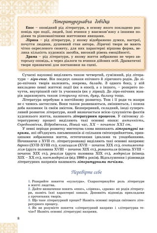 8
Ëіòåðàòóðîçíàâ÷à äîâіäêà
Åïîñ – îïîâіäíèé ðіä ëіòåðàòóðè, â îñíîâó ÿêîãî ïîêëàäåíî ðîç-
ïîâіäü ïðî ïîäії, ëþäåé, їõíі â÷èíêè ó âçàєìîçâ’ÿçêó ç іíøèìè ïî-
äіÿìè òà ðіçíîìàíіòíèìè æèòòєâèìè ÿâèùàìè.
Ëіðèêà – ðіä ëіòåðàòóðè, ó ÿêîìó âіäîáðàæåíî äóìêè, íàñòðîї,
ïî÷óòòÿ ëþäèíè, äóøåâíèé ñòàí àâòîðà. Ëіðè÷íі òâîðè íå ìàþòü
÷іòêî îêðåñëåíîãî ñþæåòó, äëÿ íèõ õàðàêòåðíі âіðøîâà ôîðìà, âå-
ëèêà êіëüêіñòü õóäîæíіõ çàñîáіâ, âèñîêèé ðіâåíü åìîöіéíîñòі.
Äðàìà – ðіä ëіòåðàòóðè, ó ÿêîìó æèòòÿ çîáðàæåíî íå ÷åðåç àâ-
òîðñüêó îïîâіäü, à ÷åðåç äіàëîãè òà â÷èíêè äіéîâèõ îñіá. Äðàìàòè÷íі
òâîðè ïðèçíà÷åíі äëÿ ïîñòàíîâêè íà ñöåíі.
Ñó÷àñíі íàóêîâöі âèäіëÿþòü òàêîæ ÷åòâåðòèé, ñóìіæíèé, ðіä ëіòåðà-
òóðè – ëіðî-åïîñ. Âіí ïîєäíóє îçíàêè åïі÷íîãî é ëіðè÷íîãî ðîäіâ. Äî ëі-
ðî-åïі÷íèõ òâîðіâ íàëåæèòü, çîêðåìà, áàëàäà. Ç îäíîãî áîêó, ó íіé
âèêëàäåíî ïåâíі æèòòєâі ïîäії (ÿê â åïîñі), à ç іíøîãî, – ðîçêðèòî ïî-
÷óòòÿ, âíóòðіøíіé ñâіò їõ ó÷àñíèêіâ (ÿê ó ëіðèöі). Äî ëіðî-åïі÷íèõ æàí-
ðіâ çàðàõîâóþòü òàêîæ іñòîðè÷íó ïіñíþ, äóìó, áèëèíó òîùî.
Ëіòåðàòóðà ïåðåáóâàє â ïîñòіéíîìó ðîçâèòêó. Òîæ і її ðîäè òà æàíðè
íå є ÷èìîñü çàñòèãëèì. Âîíè òàêîæ ðîçâèâàþòüñÿ, çìіíþþòüñÿ, і êîæíà
äîáà íàïîâíþє їõ ñâîїì çìіñòîì. Áåçïåðåðâíèé, ñêëàäíèé, іíîäі ñóïåðå÷-
ëèâèé ðîçâèòîê ëіòåðàòóðè, ÿêèé âèçíà÷àєòüñÿ âñієþ ñóêóïíіñòþ ôàêòіâ
õóäîæíüîãî æèòòÿ, íàçèâàþòü ëіòåðàòóðíèì ïðîöåñîì. Ó ñâіòîâîìó ëі-
òåðàòóðíîìó ïðîöåñі âèäіëÿþòü òàêі îñíîâíі åïîõè: àíòè÷íіñòü,
Ñåðåäíüîâі÷÷ÿ, Âіäðîäæåííÿ, Íîâèé ÷àñ, ÕÕ – ïî÷àòîê ÕÕІ ñò.
Ó ïåâíі ïåðіîäè ðîçâèòêó ìèñòåöòâà ñëîâà âèíèêàþòü ëіòåðàòóðíі íà-
ïðÿìè, ÿêі îá’єäíóþòü ïèñüìåííèêіâ çі ñïіëüíèì ñâіòîñïðèéíÿòòÿì, ïðèí-
öèïàìè çîáðàæåííÿ æèòòÿ, åñòåòè÷íèìè іäåàëàìè òà óïîäîáàííÿìè.
Ïî÷èíàþ÷è ç ÕVІІ ñò. ëіòåðàòóðîçíàâöі âèäіëÿþòü òàêі îñíîâíі íàïðÿìè:
áàðîêî (XVII–XVIII ñò.), êëàñèöèçì (XVII – ïî÷àòîê XIX ñò.), ñåíòèìåíòà-
ëіçì (äðóãà ïîëîâèíà XVIII – ïî÷àòîê XIX ñò.), ðîìàíòèçì (êіíåöü XVIII –
ïî÷àòîê XIX ñò.), ðåàëіçì (äðóãà ïîëîâèíà XIX ñò.), ìîäåðíіçì (êіíåöü
XIX – XX ñò.), ïîñòìîäåðíіçì (âіä 1980-õ pîêіâ). Âіäãàëóæåííÿ і ðіçíîâèäè
ëіòåðàòóðíèõ íàïðÿìіâ íàçèâàþòü ëіòåðàòóðíèìè òå÷іÿìè.
Ïåðåâіðòå ñåáå
Ïåðåâіðòå ñåáå
1. Ðîçêðèéòå ïîíÿòòÿ «êóëüòóðà». Ñõàðàêòåðèçóéòå ðîëü ëіòåðàòóðè
â æèòòі ëþäñòâà.
2. Äàéòå âèçíà÷åííÿ ïîíÿòü «åïîñ», «ëіðèêà», «äðàìà» ÿê ðîäіâ ëіòåðàòó-
ðè, íàçâіòü їõíі õàðàêòåðíі îçíàêè. Äîïîâíіòü âіäïîâіäü ïðèêëàäàìè
ç ïðî÷èòàíèõ òâîðіâ.
3. Ùî òàêå ëіòåðàòóðíèé ïðîöåñ? Íàçâіòü îñíîâíі ïåðіîäè ñâіòîâîãî ëіòå-
ðàòóðíîãî ïðîöåñó.
4. ßê âè ðîçóìієòå ïîíÿòòÿ «ëіòåðàòóðíèé íàïðÿì» і «ëіòåðàòóðíà òå-
÷іÿ»? Íàçâіòü îñíîâíі ëіòåðàòóðíі íàïðÿìè.
 