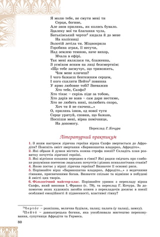 80
òåáå, íå ñìóòè ìåíі òè
ëþ
ß ìîë
ÿ, áîãèíå,
ðöÿ
Ñåð
â ïðèëèíü, ÿê êîëèñü áóâàëî.
íîâ
Àëå çí
ìîї òè áëàãàííÿ ÷óëà,
êó
Çäàëå
ñüêèé ÷åðòîã
êіâñ
Áàòüê 1 êèäàëà é äî ìåíå
îëіñíèöі
êî
Íà
ëåòіëà òè. Ìіöíîêðèëà
іé
Çîëîò
à çãðàÿ, її íåñó÷è,
Ãîðîáèíà
Ã á
Íàä çåìëåþ òåìíîþ, íà÷å âèõîð,
Íàä çåìë
Ì÷àëà â åôіðі.
Òàê ìåíі ÿâëÿëàñÿ òè, áëàæåííà,
Ç óñìіõîì ÿñíèì íà ëèöі áåçñìåðòíіì:
«Ùî òåáå çàñìó÷óє, ùî òðèâîæèòü,
×îì ìåíå êëè÷åø?
І ÷îãî áàæàєø áåíòåæíèì ñåðöåì,
І êîãî ñõèëèòè Ïåéòî2 ïîâèííà
Ó ÿðìî ëþáîâíå òîáі? Çíåâàæèâ
Õòî òåáå, Ñaïôî?
Õòî òіêàє – ñêðіçü ïіäå çà òîáîþ,
Õòî äàðіâ íå âçÿâ – ñàì äàðè íåñòèìå,
Õòî íå ëþáèòü íèíі, ïîëþáèòü ñêîðî,
Õî÷ òè é íå ñõî÷åø…»
Î, ïðèëèíü іçíîâ, îä íîâîї òóãè
Ñåðöå óðÿòóé, ñïîâíè, ùî áàæàþ,
Ïîñïіøè ìåíі, âіðíà ïîìі÷íèöå,
Íà äîïîìîãó.
Ïåðåêëàä Ã. Êî÷óðà
Ëіòåðàòóðíèé ïðàêòèêóì
1. Ç ÿêèì íàñòðîєì ëіðè÷íà ãåðîїíÿ âіðøà Ñàïôî çâåðòàєòüñÿ äî Àôðî-
äіòè? Ïîÿñíіòü çìіñò çâåðòàííÿ «Áàðâíîøàòíà âëàäàðêî, Àôðîäіòî».
2. ßêі îáðàçè é äóìêè ìіñòèòü êîæíà ñòðîôà ïîåçії? Ñêëàäіòü ïëàí ðîç-
âèòêó ïî÷óòòіâ ëіðè÷íîї ãåðîїíі.
3. ßêі âіäòіíêè êîõàííÿ ïåðåäàíî â ãіìíі? ßêі ðÿäêè ñâіä÷àòü ïðî ãëèáî-
êå ðîçóìіííÿ ïîåòåñîþ ëþäñüêèõ ïî÷óòòіâ і ðіçíèõ ïñèõîëîãі÷íèõ ñòàíіâ?
4. ßêîþ ïîñòàє ó âіðøі ëіðè÷íà ãåðîїíÿ? Âèçíà÷òå її îñíîâíі ðèñè.
5. Ïîðіâíÿéòå âіðø «Áàðâíîøàòíà âëàäàðêî, Àôðîäіòî…» ç âåäè÷íèìè
ãіìíàìè, ïðèñâÿ÷åíèìè áîãàì. Âèçíà÷òå ñïіëüíå òà âіäìіííå â ïîáóäîâі
é çìіñòі öèõ òâîðіâ.
6. Ôіëîëîãі÷íèé ìàéñòåð-êëàñ. Ïîðіâíÿéòå óðèâîê ç ïåðåêëàäó âіðøà
Ñàïôî, ÿêèé âèêîíàâ І. Ôðàíêî (ñ. 79), òà ïåðåêëàä Ã. Êî÷óðà. Çà äî-
ïîìîãîþ ÿêèõ õóäîæíіõ çàñîáіâ êîæåí ç ïåðåêëàäà÷іâ äîñÿãàє â ïîåçії
îñîáëèâîї åìîöіéíîñòі é ïіäíåñåíîñòі, âëàñòèâîї ãіìíó?
1× å ð ò î ã – ðîçêіøíà, âåëè÷íà áóäіâëÿ, ïàëàö; ïàëàòà (ó ïàëàöі, çàìêó).
2Ï å é ò î – äàâíüîãðåöüêà áîãèíÿ, ÿêà óîñîáëþâàëà ìèñòåöòâî ïåðåêîíó-
âàííÿ, ñóïóòíèöÿ Àôðîäіòè òà Ãåðìåñà.
 