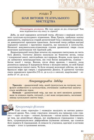 81
ÐÎÇÄ²Ë 7
Á²Ëß ÂÈÒÎÊ²Â ÒÅÀÒÐÀËÜÍÎÃÎ
ÌÈÑÒÅÖÒÂÀ
Ëіòåðàòóðíà ðîçìèíêà. Ùî òàêå äð
ðàìà ÿê ðіä ëіòåðàòóðè? ×èì
âîíà âіäðіçíÿєòüñÿ âіä åïîñó òà ëіðèêè?
Äîáà, çà ÿêîї íàðîäèâñÿ àíòè÷íèé òåàòð, çáіãëàñÿ ç ïåðіîäîì ïîòóæ-
íîãî ñóñïіëüíî-êóëüòóðíîãî ïіäíåñåííÿ. Íîâà Ãðåöіÿ, çäîáóâøè âëàñíó
äåðæàâíіñòü, ïåðåìàãàëà ñòàðèé äåñïîòè÷íèé Ñõіä і âïåâíåíî îïàíîâóâà-
ëà äåìîêðàòè÷íі ïðèíöèïè ïðàâëіííÿ. Àíòè÷íèé òåàòð óâіáðàâ íàñòðîї
íàðîäíîãî єäíàííÿ і ïðàãíåííÿ ïîäâèãіâ, ùî ïàíóâàëè â ñóñïіëüñòâі.
Íàïèñàíі ìîíóìåíòàëüíî-ïіäíåñåíèì ñòèëåì äðàìàòè÷íі òâîðè ñòàëè
âåëè÷íèì ïàì’ÿòíèêîì òіé ãåðîї÷íіé äîáі.
Äàâíüîãðåöüêèé òåàòð áåðå ïî÷àòîê âіä íàðîäíèõ ñâÿòêóâàíü íà ÷åñòü
áîãà Äіîíіñà. Ñïî÷àòêó Äіîíіñà øàíóâàëè ÿê áîæåñòâî âåñíè, ñîíöÿ
і ïëîäîíîñíîї çåìëі, æèòòєäàéíèõ ñèë ïðèðîäè. Çãîäîì, êîëè ãðåêè ñòà-
ëè çàéìàòèñÿ âèíîãðàäàðñòâîì, âіí ñòàâ áîãîì âèíîðîáñòâà, ïіçíіøå –
áîãîì ïîåçії і òåàòðó. Âîñåíè, ïіñëÿ çáîðó âðîæàþ, і íàâåñíі, êîëè
ðîçêâіòàëà ïðèðîäà é âіäêðèâàëè áî÷êè ç ìîëîäèì âèíîì, ïî âñіé Ãðåöії
âëàøòîâóâàëè ïèøíі ñâÿòà. Òî áóëè ÿñêðàâі âåëåëþäíі äіéñòâà, ùî âіäî-
áðàæàëè ìіôè ïðî ñìåðòü і âіäðîäæåííÿ Äіîíіñà. Ç óðî÷èñòîї ÷àñòèíè
ñâÿòà íàðîäèëàñÿ òðàãåäіÿ (VI ñò. äî í.å.) à ç âåñåëîї, æàðòіâëèâîї – êî-
ìåäіÿ (V ñò. äî í.å.).
Ëіòåðàòóðîçíàâ÷à äîâіäêà
Òðàãåäіÿ – äðàìàòè÷íèé òâіð, ÿêèé ґðóíòóєòüñÿ íà ãîñòðîìó êîí-
ôëіêòі îñîáèñòîñòі іç ñóñïіëüñòâîì, îòî÷åííÿì і íàé÷àñòіøå çàêіí÷ó-
єòüñÿ çàãèáåëëþ ãåðîÿ.
Êîìåäіÿ – äðàìàòè÷íèé òâіð, ùî ìàє íà ìåòі âèñìіÿòè äóøåâíі
âàäè òà â÷èíêè ãåðîїâ, ñèòóàöії, ó ÿêі âîíè ïîòðàïëÿþòü, íåãàòèâíі
ÿâèùà ñóñïіëüíîãî æèòòÿ òîùî.
Êîíñóëüòàöіÿ ôіëîëîãà
Ñàìі ñëîâà «òðàãåäіÿ» і «êîìåäіÿ» âêàçóþòü íà âèòîêè äàâíüî-
ãðåöüêîї äðàìè. Òàê, ñëîâî «òðàãåäіÿ» ïîõîäèòü âіä ãðåöüêèõ ñëіâ «òðà-
ãîñ» – «öàï» òà «îäå» – «ïіñíÿ», áóêâàëüíî – «ïіñíÿ öàïіâ». Ïîÿñíþєòüñÿ
öå òèì, ùî äіîíіñіéñüêі îáðÿäè, ÿêі âіäîáðàæàëè ñòðàæäàííÿ і ñìåðòü
áîãà, ñóïðîâîäæóâàëèñÿ äèôіðàìáàìè (ñóìíèìè ïіñíÿìè, ùî ñëàâèëè
éîãî ïîäâèãè é ñòðàæäàííÿ). À ñïіâàëè їõ ó÷àñíèêè, îäÿãíåíі â êîñòþìè
ñàòèðіâ – іñòîò іç öàïèíèìè íîãàìè.
ã
 