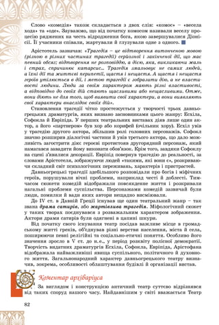 82
ñêëàäàєòüñÿ ç äâîõ ñëіâ: «êîìîñ» – «âåñåëà
îæ
Ñëîâî «êîìåäіÿ» òàêî
ùî âіä ïî÷àòêó êîìîñîì íàçèâàëè âåñåëó ïðî-
ìî,
õîäà» òà «îäå». Çàóâàæì
âіäðîäæåííÿ áîãà, ÿêîþ çàâåðøóâàëèñÿ Äіîíі-
òü â
öåñіþ ðÿäæåíèõ íà ÷åñò
æàðòóâàëè é ãëóçóâàëè îäíå ç îäíîãî.
, æ
ñії. Її ó÷àñíèêè ñïіâàëè,
Àðіñòîòåëü çàçíà÷àâ: Òðàãåäіÿ – öå âіäòâîðåííÿ âèòîí÷åíîþ ìîâîþ
«Ò
õ òðàãåäії) ñåðéîçíîї і çàêіí÷åíîї äії, ùî ìàє
íàõ
(ðіçíîþ â ðіçíèõ ÷àñòè
ÿ íå ðîçïîâіääþ, à äієþ, ÿêà, âèêëèêàþ÷è æàëü
ïåâíèé îáñÿã; âіäòâîðåííÿ
ïåâíèé îáñÿã; âіäòâîðåí
àðñèñ… Òðàãåäіÿ çìàëüîâóє íå ñàìèõ ëþäåé,
і ñòðàõ, ñïðè÷èíþє êàòà
à їõíі äії òà æèòòєâі ïåðèïåòії, ùàñòÿ і íåùàñòÿ. À ùàñòÿ і íåùàñòÿ
ãåðîїâ óòіëþєòüñÿ â äії, і ìåòîþ òðàãåäії є çîáðàçèòè äіþ, à íå âëàñòè-
âîñòі ëþäèíè. Ëþäè çà ñâîїì õàðàêòåðîì ìàþòü ðіçíі âëàñòèâîñòі,
à âіäïîâіäíî äî ñâîїõ äіé ñòàþòü ùàñëèâèìè àáî íåùàñëèâèìè. Îòæå,
âîíè äіþòü íå äëÿ òîãî, ùîá âèÿâèòè ñâîї õàðàêòåðè, à âîíè âèÿâëÿþòü
ñâîї õàðàêòåðè âíàñëіäîê ñâîїõ äіé».
Ñòàíîâëåííÿ òðàãåäії ÷іòêî ïðîñòåæóєòüñÿ ó òâîð÷îñòі òðüîõ äàâíüî-
ãðåöüêèõ äðàìàòóðãіâ, ÿêèõ âèçíàíî çàñíîâíèêàìè öüîãî æàíðó: Åñõіëà,
Ñîôîêëà é Åâðіïіäà. Ó ïåðøèõ òåàòðàëüíèõ âèñòàâàõ äіÿâ ëèøå îäèí àê-
òîð, à éîãî «ïàðòíåðîì» áóâ õîð àáî êîðèôåé (î÷іëüíèê õîðó). Åñõіë óâіâ
ó òðàãåäіþ äðóãîãî àêòîðà, çáіëüøèâ ðîëі ãîëîâíèõ ïåðñîíàæіâ. Ñîôîêë
çíà÷íî ðîçøèðèâ äіàëîãі÷íі ÷àñòèíè é óâіâ òðåòüîãî àêòîðà, ùî äàëî ìîæ-
ëèâіñòü çàãîñòðèòè äіþ: ãåðîєâі ïðîòèñòîÿâ äðóãîðÿäíèé ïåðñîíàæ, ÿêèé
íàìàãàâñÿ çàâàäèòè éîìó âèêîíàòè îáîâ’ÿçîê. Êðіì òîãî, çàâäÿêè Ñîôîêëó
íà ñöåíі ç’ÿâèëèñÿ äåêîðàöії. Åâðіïіä ïîâåðíóâ òðàãåäіþ äî ðåàëüíîñòі, çà
ñëîâàìè Àðіñòîòåëÿ, çîáðàæóþ÷è ëþäåé «òàêèìè, ÿêі âîíè є», ðîçêðèâàþ-
÷è ñêëàäíèé ñâіò ïñèõîëîãі÷íèõ ïåðåæèâàíü, õàðàêòåðіâ і ïðèñòðàñòåé.
Äàâíüîãðåöüêі òðàãåäії çäåáіëüøîãî ðîçïîâіäàëè ïðî áîãіâ і ìіôі÷íèõ
ãåðîїâ, ïîðóøóâàëè âі÷íі ïðîáëåìè, íàïðèêëàä ÷åñòі é äîáëåñòі. Òèì-
÷àñîì ñþæåòè êîìåäіé âіäîáðàæàëè ïîâñÿêäåííå æèòòÿ і ðîçêðèâàëè
íàãàëüíі ïðîáëåìè ñóñïіëüñòâà. Ïåðñîíàæàìè êîìåäіé çàçâè÷àé áóëè
ëþäè, ïîìèëêè é âàäè ÿêèõ àâòîðè íåùàäíî âèñìіþâàëè.
Äî ІV ñò. â Äàâíіé Ãðåöії іñíóâàâ ùå îäèí òåàòðàëüíèé æàíð – òàê
çâàíà äðàìà ñàòèðіâ, àáî æàðòіâëèâà òðàãåäіÿ. Ìіôîëîãі÷íèé ñþæåò
ó òàêèõ òâîðàõ ïîєäíóâàâñÿ ç ðîçâàæàëüíèì õàðàêòåðîì çîáðàæåííÿ.
Àêòîðè äðàìè ñàòèðіâ áóëè îäÿãíåíі â öàïèíі øêóðè.
Âіä ïî÷àòêó ñâîãî іñíóâàííÿ òåàòð ïîñіäàâ âàæëèâå ìіñöå â ãðîìàä-
ñüêîìó æèòòі ãðåêіâ, îá’єäíóâàâ ðіçíі âåðñòâè íàñåëåííÿ, ìіñòà é ñåëà,
ïîøèðþþ÷è ïåâíі ðåëіãіéíі òà ñîöіàëüíî-åòè÷íі ïîíÿòòÿ. Îñîáëèâî éîãî
çíà÷åííÿ çðîñëî â V ñò. äî í.å., ó ïåðіîä ðîçêâіòó ïîëіñíîї äåìîêðàòії.
Òâîð÷іñòü âèäàòíèõ äðàìàòóðãіâ Åñõіëà, Ñîôîêëà, Åâðіïіäà, Àðіñòîôàíà
âіäîáðàæàëà íàéâàæëèâіøі ÿâèùà ñóñïіëüíîãî, ïîëіòè÷íîãî é äóõîâíî-
ãî æèòòÿ. Çàãàëüíîíàðîäíèé õàðàêòåð äàâíüîãðåöüêîãî òåàòðó âèçíà-
÷èâ, çîêðåìà, îñîáëèâîñòі îáëàøòóâàííÿ áóäіâëі é îðãàíіçàöії âèñòàâ.
Êîìåíòàð àðõіâàðіóñà
Çà âèãëÿäîì і êîíñòðóêöієþ àíòè÷íèé òåàòð ñóòòєâî âіäðіçíÿâñÿ
âіä òàêèõ ñïîðóä íàøîãî ÷àñó. Íàéäàâíіøèì ó ñâіòі ââàæàєòüñÿ Òåàòð
 