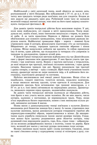 84
òè÷íèé òåàòð, ÿêèé çáåðіãñÿ äî íàøèõ äíіâ,
àíò
Íàéáіëüøèé ó ñâіòі
äàâðі. Âіí ïîáóäîâàíèé ó IV ñò. äî í.å. é ñïî-
Åïіä
ðîçòàøîâàíèé ó ìіñòі Å
è ðÿäè êàì’ÿíèõ ëàâ äëÿ ãëÿäà÷іâ. Çãîäîì äî
òèð
÷àòêó ìàâ òðèäöÿòü ÷îò
îäèí ðÿä. Ðóéíіâíèé ïëèí ÷àñó íå çàïîäіÿâ
òü
íèõ äîäàëè ùå äâàäöÿò
øêîäè, òîæ íèíі íà éîãî ñöåíі ùîðîêó âëàøòî-
îї ø
âåëè÷íіé ñïîðóäі çíà÷íî
ëі.
âàë
âóþòü òåàòðàëüíі ôåñòè
ðàëüíі äіéñòâà áóëè âàæëèâîþ ïîäієþ. Ó äíі,
Äëÿ äàâíіõ ãðåêіâ òåàòð
Äëÿ äàâíіõ ãðåêіâ òå
êîëè âîíè âіäáóâàëèñÿ, óñі ñïðàâè â ìіñòі ïðèçóïèíÿëè. Òåàòð âіäâі-
êîëè âîíè âіäáóâàëèñÿ, ó
äóâàëè âñі, íàâіòü â’ÿçíі, ÿêèõ òèì÷àñîâî âèïóñêàëè ç òþðåì, òà äîìàø-
íі ðàáè. À çà ÷àñіâ ïðàâëіííÿ Ïåðèêëà â Àôіíàõ öÿ ðîçâàãà áóëà
îáîâ’ÿçêîâîþ äëÿ êîæíîãî ãðîìàäÿíèíà, òîìó íåçàìîæíèì äåðæàâà âè-
äіëÿëà êîøòè. Íàéáàãàòøі ãðîìàäÿíè Àôіí – õîðåãè – ïîâèííі áóëè
óòðèìóâàòè õîðè é àêòîðіâ, ôіíàíñóâàòè ïіäãîòîâêó ï’єñ äî ïîñòàíîâêè.
Çáèðàþ÷èñü äî òåàòðó, ãîðîäÿíè îäÿãàëè ñâÿòêîâå âáðàííÿ і âіíêè
ç ïëþùà. Ìіñöÿ íàìàãàëèñÿ çàéíÿòè ùå âäîñâіòà. Іç ñîáîþ ïðèíîñèëè
їæó é ïèòâî, àäæå äіéñòâî, ùî ñêëàäàëîñÿ іç ÷îòèðüîõ ï’єñ óïåðåìіæ іç
òàíöÿìè òà äåêëàìàöієþ, òðèâàëî öіëèé äåíü.
Ó Äàâíіé Ãðåöії òåàòðàëüíі âèñòàâè âіäáóâàëèñÿ ïіä ÷àñ Äіîíіñіéñüêèõ
ñâÿò ó ôîðìі çìàãàííÿ ìіæ äðàìàòóðãàìè. Ó íèõ áðàëè ó÷àñòü òðè òðà-
ãі÷íèõ і òðè êîìі÷íèõ ïîåòè. Êîæåí ç òðàãіêіâ âèñòóïàâ ç òåòðàëîãієþ,
äî ÿêîї âõîäèëè òðè òðàãåäії, ïîâ’ÿçàíі ñïіëüíèì ñþæåòîì, і îäíà äðàìà
ñàòèðіâ. Çìàãàííÿ òðèâàëî òðè äíі. Çðàíêó ïîêàçóâàëè òðè òðàãåäії
і äðàìó ñàòèðіâ, à ââå÷åðі – îäíó ç êîìåäіé. Ùîá ñòàòè ó÷àñíèêîì òàêîãî
çàõîäó, äðàìàòóðã ìóñèâ íå ëèøå íàïèñàòè òâіð, à é çäіéñíèòè éîãî ïî-
ñòàíîâêó, ïіäãîòóâàòè äåêîðàöії òà êîñòþìè.
Ïóáëіêà âèñëîâëþâàëà ñâîї åìîöії äîâîëі áóðõëèâî. ßêùî ï’єñà íå
ïîäîáàëàñÿ, ãëÿäà÷і ñâèñòіëè, òóïîòіëè íîãàìè, êèäàëèñÿ êàìіííÿì,
à ÿêùî ââàæàëè âèñòàâó âäàëîþ, ãó÷íî êðè÷àëè é àïëîäóâàëè. Äëÿ
ïåðåìîæöіâ çìàãàíü áóëî âñòàíîâëåíî òðè ãðîøîâі âèíàãîðîäè, à ç
ІV ñò. äî í.å. їõíі іìåíà óâі÷íþâàëè íà ìàðìóðîâèõ äîøêàõ. Äðàìàòóð-
ãà, âèçíàíîãî ïåðøèì ñåðåä êðàùèõ, íàäçâè÷àéíî øàíóâàëè.
Çà äàâíіõ ÷àñіâ òåàòðàëüíі âèñòàâè íàëåæàëè äî îáðÿäîâèõ äіéñòâ,
òîæ áðàòè â íèõ ó÷àñòü ìîãëè ëèøå ÷îëîâіêè. ßê âè âæå çíàєòå, ÷èñëî
àêòîðіâ, çàäіÿíèõ ó ïîñòàíîâöі, íå ïåðåâèùóâàëî òðüîõ. Òîìó, ÿêùî
ï’єñà ïåðåäáà÷àëà áàãàòî ïåðñîíàæіâ, êîæåí ç íèõ âèêîíóâàâ êіëüêà ðî-
ëåé, çìіíþþ÷è êîñòþìè é ìàñêè.
Ïîÿâà ìàñîê ó äàâíüîãðåöüêîìó òåàòðі ïîâ’ÿçàíà ç êóëüòîì Äіîíіñà:
âèêîíàâåöü ðîëі áîæåñòâà çàâæäè áóâ ó ìàñöі. Іç ÷àñîì, óòðàòèâøè ñâîє
êóëüòîâå çíà÷åííÿ, ìàñêè äîïîìàãàëè àêòîðàì ñòâîðþâàòè ãåðîї÷íі àáî
êàðèêàòóðíî-êîìåäіéíі îáðàçè, ïåðåâòіëþâàòèñÿ â æіíîê. Äî âèêîðèñ-
òàííÿ öüîãî àòðèáóòà ñïîíóêàëè òàêîæ çíà÷íі ðîçìіðè òåàòðіâ. Ãëÿäà-
÷àì âàæêî áóëî çäàëåêó ðîçäèâèòèñÿ ðèñè îáëè÷÷ÿ àêòîðіâ, òîìó
äóøåâíèé ñòàí ïåðñîíàæіâ: ðàäіñòü, ãîðå, áіëü, ñòðàõ òîùî – çîáðàæóâà-
ëè íà âåëèêèõ ðîçôàðáîâàíèõ ìàñêàõ ç ïîëîòíà, ãëèíè ÷è äåðåâà. Êðіì
òîãî, âåëèêèé ðîò ìàñêè ó âèãëÿäі ðóïîðà ïîñèëþâàâ ãîëîñ àêòîðà.
Âåëèêå çíà÷åííÿ ìàëè òàêîæ êðіé і êîëіð êîñòþìіâ. Ñêàæіìî, ÿêùî
íà ñöåíі ç’ÿâëÿâñÿ àêòîð ó ïóðïóðîâîìó ïëàùі çі ñêіïåòðîì ó ðóöі, ãëÿ-
 